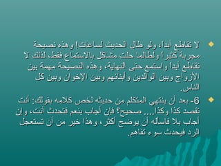 ‫نصيحة‬ ‫وهذه‬ !‫لساعات‬ ‫الحديث‬ ‫طال‬ ‫ولو‬ ،‫ا‬ً ‫أبد‬ ‫تقاطع‬ ‫ل‬‫نصيحة‬ ‫وهذه‬ !‫لساعات‬ ‫الحديث‬ ‫طال‬ ‫ولو‬ ،‫ا‬ً ‫أبد‬ ‫تقاطع‬ ‫ل‬
‫ل‬ ‫لذلك‬ ،‫فقط‬ ‫بالتستماع‬ ‫مشاكل‬ ‫حلت‬ ‫ولطالما‬ ‫ا‬ً ‫كثير‬ ‫مجربة‬‫ل‬ ‫لذلك‬ ،‫فقط‬ ‫بالتستماع‬ ‫مشاكل‬ ‫حلت‬ ‫ولطالما‬ ‫ا‬ً ‫كثير‬ ‫مجربة‬
‫بين‬ ‫مهمة‬ ‫النصيحة‬ ‫وهذه‬ ،‫النهاية‬ ‫حتى‬ ‫واتستمع‬ ‫ا‬ً ‫أبد‬ ‫تقاطع‬‫بين‬ ‫مهمة‬ ‫النصيحة‬ ‫وهذه‬ ،‫النهاية‬ ‫حتى‬ ‫واتستمع‬ ‫ا‬ً ‫أبد‬ ‫تقاطع‬
‫كل‬ ‫وبين‬ ‫الرخوان‬ ‫وبين‬ ‫وأبنائهم‬ ‫الوالدين‬ ‫وبين‬ ‫الزواج‬‫كل‬ ‫وبين‬ ‫الرخوان‬ ‫وبين‬ ‫وأبنائهم‬ ‫الوالدين‬ ‫وبين‬ ‫الزواج‬
.‫الناس‬.‫الناس‬
66‫أنت‬ :‫بقولك‬ ‫كلمه‬ ‫لخص‬ ‫حديثه‬ ‫من‬ ‫المتكلم‬ ‫ينتهي‬ ‫أن‬ ‫بعد‬ -‫أنت‬ :‫بقولك‬ ‫كلمه‬ ‫لخص‬ ‫حديثه‬ ‫من‬ ‫المتكلم‬ ‫ينتهي‬ ‫أن‬ ‫بعد‬ -
‫وإن‬ ،‫أنت‬ ‫فتحدث‬ ‫بنعم‬ ‫أجاب‬ ‫فإن‬ ‫صحيح؟‬ ....‫وكذا‬ ‫كذا‬ ‫تقصد‬‫وإن‬ ،‫أنت‬ ‫فتحدث‬ ‫بنعم‬ ‫أجاب‬ ‫فإن‬ ‫صحيح؟‬ ....‫وكذا‬ ‫كذا‬ ‫تقصد‬
‫تستعجل‬ ‫أن‬ ‫من‬ ‫رخير‬ ‫وهذا‬ ،‫أكثر‬ ‫يوضح‬ ‫أن‬ ‫فاتسأله‬ ‫بل‬ ‫أجاب‬‫تستعجل‬ ‫أن‬ ‫من‬ ‫رخير‬ ‫وهذا‬ ،‫أكثر‬ ‫يوضح‬ ‫أن‬ ‫فاتسأله‬ ‫بل‬ ‫أجاب‬
.‫تفاهم‬ ‫تسوء‬ ‫فيحدث‬ ‫الرد‬.‫تفاهم‬ ‫تسوء‬ ‫فيحدث‬ ‫الرد‬
 