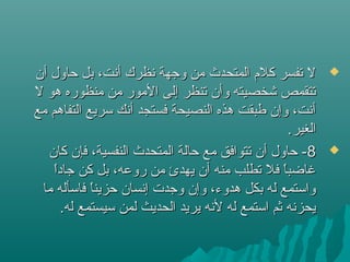 ‫أن‬ ‫حاول‬ ‫بل‬ ،‫أنت‬ ‫نظرك‬ ‫وجهة‬ ‫من‬ ‫المتحدث‬ ‫كلم‬ ‫تفسر‬ ‫ل‬‫أن‬ ‫حاول‬ ‫بل‬ ،‫أنت‬ ‫نظرك‬ ‫وجهة‬ ‫من‬ ‫المتحدث‬ ‫كلم‬ ‫تفسر‬ ‫ل‬
‫ل‬ ‫هو‬ ‫منظوره‬ ‫من‬ ‫المور‬ ‫إلى‬ ‫تنظر‬ ‫وأن‬ ‫شخصيته‬ ‫تتقمص‬‫ل‬ ‫هو‬ ‫منظوره‬ ‫من‬ ‫المور‬ ‫إلى‬ ‫تنظر‬ ‫وأن‬ ‫شخصيته‬ ‫تتقمص‬
‫مع‬ ‫التفاهم‬ ‫تسريع‬ ‫أنك‬ ‫فستجد‬ ‫النصيحة‬ ‫هذه‬ ‫طبقت‬ ‫وإن‬ ،‫أنت‬‫مع‬ ‫التفاهم‬ ‫تسريع‬ ‫أنك‬ ‫فستجد‬ ‫النصيحة‬ ‫هذه‬ ‫طبقت‬ ‫وإن‬ ،‫أنت‬
.‫الغير‬.‫الغير‬
88‫كان‬ ‫فإن‬ ،‫النفسية‬ ‫المتحدث‬ ‫حالة‬ ‫مع‬ ‫تتوافق‬ ‫أن‬ ‫حاول‬ -‫كان‬ ‫فإن‬ ،‫النفسية‬ ‫المتحدث‬ ‫حالة‬ ‫مع‬ ‫تتوافق‬ ‫أن‬ ‫حاول‬ -
‫ا‬ً ‫جاد‬ ‫كن‬ ‫بل‬ ،‫روعه‬ ‫من‬ ‫يهدئ‬ ‫أن‬ ‫منه‬ ‫تطلب‬ ‫فل‬ ‫ا‬ً ‫غاضب‬‫ا‬ً ‫جاد‬ ‫كن‬ ‫بل‬ ،‫روعه‬ ‫من‬ ‫يهدئ‬ ‫أن‬ ‫منه‬ ‫تطلب‬ ‫فل‬ ‫ا‬ً ‫غاضب‬
‫ما‬ ‫فاتسأله‬ ‫ا‬ً ‫حزين‬ ‫إنسان‬ ‫وجدت‬ ‫وإن‬ ،‫هدوء‬ ‫بكل‬ ‫له‬ ‫واتستمع‬‫ما‬ ‫فاتسأله‬ ‫ا‬ً ‫حزين‬ ‫إنسان‬ ‫وجدت‬ ‫وإن‬ ،‫هدوء‬ ‫بكل‬ ‫له‬ ‫واتستمع‬
.‫له‬ ‫تسيستمع‬ ‫لمن‬ ‫الحديث‬ ‫يريد‬ ‫لنه‬ ‫له‬ ‫اتستمع‬ ‫ثم‬ ‫يحزنه‬.‫له‬ ‫تسيستمع‬ ‫لمن‬ ‫الحديث‬ ‫يريد‬ ‫لنه‬ ‫له‬ ‫اتستمع‬ ‫ثم‬ ‫يحزنه‬
 