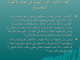‫.)القيادة‬ ‫ذهنك‬ ‫في‬ ‫والنهاية‬ ‫ابدأ‬ : ‫الثانية‬ ‫العادة‬ ·‫.)القيادة‬ ‫ذهنك‬ ‫في‬ ‫والنهاية‬ ‫ابدأ‬ : ‫الثانية‬ ‫العادة‬ ·
(‫الشخصية‬(‫الشخصية‬
‫من‬ ‫يستفيدون‬ ‫وهم‬ ، ‫بأنفسهم‬ ‫مستقبلهم‬ ‫ينحتون‬ ‫الفعالين‬ ‫اليشخاص‬‫من‬ ‫يستفيدون‬ ‫وهم‬ ، ‫بأنفسهم‬ ‫مستقبلهم‬ ‫ينحتون‬ ‫الفعالين‬ ‫اليشخاص‬
‫ترك‬ ‫من‬ ‫ل‬ً ‫م‬ ‫بد‬ ‫حياتهم‬ ‫مناطق‬ ‫جميع‬ ‫في‬ ‫ذهنهم‬ ‫في‬ ‫والنهاية‬ ‫البدء‬‫ترك‬ ‫من‬ ‫ل‬ً ‫م‬ ‫بد‬ ‫حياتهم‬ ‫مناطق‬ ‫جميع‬ ‫في‬ ‫ذهنهم‬ ‫في‬ ‫والنهاية‬ ‫البدء‬
‫لما‬ ‫بحرص‬ ‫يخططون‬ ‫وهم‬ . ‫النتائج‬ ‫تقرر‬ ‫الظروف‬ ‫أو‬ ‫التخرين‬‫لما‬ ‫بحرص‬ ‫يخططون‬ ‫وهم‬ . ‫النتائج‬ ‫تقرر‬ ‫الظروف‬ ‫أو‬ ‫التخرين‬
‫ثم‬ ‫يملكون‬ ‫أن‬ ‫يريدون‬ ‫وما‬ ‫يفعلوا‬ ‫أن‬ ‫يريدون‬ ‫وما‬ ‫يصبحوا‬ ‫أن‬ ‫يريدون‬‫ثم‬ ‫يملكون‬ ‫أن‬ ‫يريدون‬ ‫وما‬ ‫يفعلوا‬ ‫أن‬ ‫يريدون‬ ‫وما‬ ‫يصبحوا‬ ‫أن‬ ‫يريدون‬
‫الخريطة‬ ‫وهذه‬ ‫قراراتهم‬ ‫اتخاذ‬ ‫في‬ ‫تريشدهم‬ ‫الذهنية‬ ‫تخريطتهم‬ ‫يدعون‬‫الخريطة‬ ‫وهذه‬ ‫قراراتهم‬ ‫اتخاذ‬ ‫في‬ ‫تريشدهم‬ ‫الذهنية‬ ‫تخريطتهم‬ ‫يدعون‬
‫ما‬ ‫في‬ ‫كتابة‬ ‫يترجمونها‬ ‫لحياتهم‬ ‫يريدون‬ ‫لما‬ ‫الذهنية‬‫ما‬ ‫في‬ ‫كتابة‬ ‫يترجمونها‬ ‫لحياتهم‬ ‫يريدون‬ ‫لما‬ ‫الذهنية‬
‫رسالة‬ ‫لديه‬ ‫الذي‬ ‫والشخص‬ . ‫الحياة‬ ‫رسالة‬ ‫أو‬ ‫بالمهمة‬ ‫بيان‬ ‫يسمي‬‫رسالة‬ ‫لديه‬ ‫الذي‬ ‫والشخص‬ . ‫الحياة‬ ‫رسالة‬ ‫أو‬ ‫بالمهمة‬ ‫بيان‬ ‫يسمي‬
. ‫يعمله‬ ‫ما‬ ‫مع‬ ‫بديع‬ ‫تناسق‬ ‫في‬ ‫يعيش‬ ‫قراراته‬ ‫في‬ ‫لريشاده‬ ‫ويستخدمها‬. ‫يعمله‬ ‫ما‬ ‫مع‬ ‫بديع‬ ‫تناسق‬ ‫في‬ ‫يعيش‬ ‫قراراته‬ ‫في‬ ‫لريشاده‬ ‫ويستخدمها‬
‫؟‬ ‫لحياتي‬ ‫واتجاه‬ ‫وهدف‬ ‫معنى‬ ‫تعطي‬ ‫يشخصيه‬ ‫حياه‬ ‫رسالة‬ ‫كتبت‬ ‫هل‬‫؟‬ ‫لحياتي‬ ‫واتجاه‬ ‫وهدف‬ ‫معنى‬ ‫تعطي‬ ‫يشخصيه‬ ‫حياه‬ ‫رسالة‬ ‫كتبت‬ ‫هل‬
‫؟‬ ‫منها‬ ‫تصرفاتي‬ ‫تنبع‬ ‫وهل‬‫؟‬ ‫منها‬ ‫تصرفاتي‬ ‫تنبع‬ ‫وهل‬
 