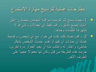 ‫التستماع‬ ‫مهارة‬ ‫لترتسيخ‬ ‫عملية‬ ‫مقترحات‬‫التستماع‬ ‫مهارة‬ ‫لترتسيخ‬ ‫عملية‬ ‫مقترحات‬
11‫اغلق‬ ‫يتحدثون‬ ‫أشخا ص‬ ‫مراقبة‬ ‫الفرصة‬ ‫لك‬ ‫تسنح‬ ‫حيث‬ -‫اغلق‬ ‫يتحدثون‬ ‫أشخا ص‬ ‫مراقبة‬ ‫الفرصة‬ ‫لك‬ ‫تسنح‬ ‫حيث‬ -
‫ل‬ ‫قد‬ ‫والتي‬ ‫انفعالت‬ ‫أي‬ ‫فقط‬ ‫وراقب‬ ‫دقائق‬ ‫لبضع‬ ‫أذنيك‬‫ل‬ ‫قد‬ ‫والتي‬ ‫انفعالت‬ ‫أي‬ ‫فقط‬ ‫وراقب‬ ‫دقائق‬ ‫لبضع‬ ‫أذنيك‬
.‫وحدها‬ ‫الكلمات‬ ‫تظهرها‬.‫وحدها‬ ‫الكلمات‬ ‫تظهرها‬
22‫واضبط‬ ،‫شخص‬ ‫أي‬ ‫مع‬ ‫حوار‬ ‫في‬ ‫كنت‬ ‫كلما‬ ‫نفسك‬ ‫راقب‬ -‫واضبط‬ ،‫شخص‬ ‫أي‬ ‫مع‬ ‫حوار‬ ‫في‬ ‫كنت‬ ‫كلما‬ ‫نفسك‬ ‫راقب‬ -
‫بشكل‬ ‫الشخص‬ ‫حديث‬ ‫تفسر‬ ‫أو‬ ‫تقيم‬ ‫أن‬ ‫حاولت‬ ‫إن‬ ‫نفسك‬‫بشكل‬ ‫الشخص‬ ‫حديث‬ ‫تفسر‬ ‫أو‬ ‫تقيم‬ ‫أن‬ ‫حاولت‬ ‫إن‬ ‫نفسك‬
،‫أرخرى‬ ‫مرة‬ ‫الحوار‬ ‫يعيد‬ ‫أن‬ ‫منه‬ ‫واطلب‬ ‫له‬ ‫واعتذر‬ ،‫رخاطئ‬،‫أرخرى‬ ‫مرة‬ ‫الحوار‬ ‫يعيد‬ ‫أن‬ ‫منه‬ ‫واطلب‬ ‫له‬ ‫واعتذر‬ ،‫رخاطئ‬
‫على‬ ‫ا‬ً ‫عجيب‬ ‫ل‬ً  ‫مفعو‬ ‫لها‬ ‫وكان‬ ‫قبل‬ ‫من‬ ‫الطريقة‬ ‫هذه‬ ‫جربت‬‫على‬ ‫ا‬ً ‫عجيب‬ ‫ل‬ً  ‫مفعو‬ ‫لها‬ ‫وكان‬ ‫قبل‬ ‫من‬ ‫الطريقة‬ ‫هذه‬ ‫جربت‬
.‫الرخر‬ ‫الطرف‬.‫الرخر‬ ‫الطرف‬
 