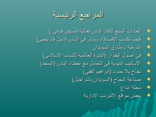 ‫الرئيسية‬ ‫المراجع‬‫الرئيسية‬ ‫المراجع‬
( ‫كوفي‬ ‫)تستيفن‬ ‫فعالية‬ ‫الناس‬ ‫لكثر‬ ‫السبع‬ ‫العادات‬( ‫كوفي‬ ‫)تستيفن‬ ‫فعالية‬ ‫الناس‬ ‫لكثر‬ ‫السبع‬ ‫العادات‬
(‫كارينجي‬ ‫)دييل‬ ‫الناس‬ ‫في‬ ‫وتؤثر‬ ‫الصدقاء‬ ‫تكسب‬ ‫كيف‬(‫كارينجي‬ ‫)دييل‬ ‫الناس‬ ‫في‬ ‫وتؤثر‬ ‫الصدقاء‬ ‫تكسب‬ ‫كيف‬
‫السويدان‬ ‫طارق‬ ‫د‬ ‫اشرطة‬‫السويدان‬ ‫طارق‬ ‫د‬ ‫اشرطة‬
(‫التسلمي‬ ‫للشباب‬ ‫العالمية‬ ‫)الندوة‬ ‫الحوار‬ ‫اصول‬ ‫في‬(‫التسلمي‬ ‫للشباب‬ ‫العالمية‬ ‫)الندوة‬ ‫الحوار‬ ‫اصول‬ ‫في‬
(‫)المنجد‬ ‫الناس‬ ‫ارخطاء‬ ‫مع‬ ‫التعامل‬ ‫في‬ ‫النبوية‬ ‫التساليب‬(‫)المنجد‬ ‫الناس‬ ‫ارخطاء‬ ‫مع‬ ‫التعامل‬ ‫في‬ ‫النبوية‬ ‫التساليب‬
(‫الفقي‬ ‫)ابراهيم‬ ‫حدود‬ ‫بل‬ ‫نجاح‬(‫الفقي‬ ‫)ابراهيم‬ ‫حدود‬ ‫بل‬ ‫نجاح‬
(‫)السويدان,باشراحيل‬ ‫النجاح‬ ‫صناعة‬(‫)السويدان,باشراحيل‬ ‫النجاح‬ ‫صناعة‬
‫ابداع‬ ‫مجلة‬‫ابداع‬ ‫مجلة‬
‫الدارية‬ ‫النترنت‬ ‫مواقع‬ ‫بعض‬‫الدارية‬ ‫النترنت‬ ‫مواقع‬ ‫بعض‬
 