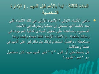 ‫الدارة‬ ) . ‫المهم‬ ‫قبل‬ ‫بالهم‬ ‫ابدأ‬ : ‫الثالثة‬ ‫العادة‬‫الدارة‬ ) . ‫المهم‬ ‫قبل‬ ‫بالهم‬ ‫ابدأ‬ : ‫الثالثة‬ ‫العادة‬
‫الشخصية‬‫الشخصية‬
‫التي‬ ‫اليشياء‬ ‫تلك‬ ‫هي‬ ‫الولى‬ ‫اليشياء‬ ‫؟‬ ‫الولى‬ ‫اليشياء‬ ‫ماهي‬‫التي‬ ‫اليشياء‬ ‫تلك‬ ‫هي‬ ‫الولى‬ ‫اليشياء‬ ‫؟‬ ‫الولى‬ ‫اليشياء‬ ‫ماهي‬
‫التجاه‬ ‫في‬ ‫وتحركنا‬ ‫نعملها‬ ‫أن‬ ‫تستحق‬ ‫أنها‬ ‫بأنفسنا‬ ‫نجد‬‫التجاه‬ ‫في‬ ‫وتحركنا‬ ‫نعملها‬ ‫أن‬ ‫تستحق‬ ‫أنها‬ ‫بأنفسنا‬ ‫نجد‬
‫في‬ ‫الموجودة‬ ‫الذاتية‬ ‫المبادئ‬ ‫تحقيق‬ ‫على‬ ‫وتساعدنا‬ ،‫الصحيح‬‫في‬ ‫الموجودة‬ ‫الذاتية‬ ‫المبادئ‬ ‫تحقيق‬ ‫على‬ ‫وتساعدنا‬ ،‫الصحيح‬
‫ربما‬ ‫وأيضا‬ ‫مهمة‬ ‫ا‬ً ‫م‬‫ب‬‫غال‬ ‫الولية‬ ‫واليشياء‬ . ‫بالحياة‬ ‫رسالتنا‬‫ربما‬ ‫وأيضا‬ ‫مهمة‬ ‫ا‬ً ‫م‬‫ب‬‫غال‬ ‫الولية‬ ‫واليشياء‬ . ‫بالحياة‬ ‫رسالتنا‬
‫في‬ ‫المهم‬ ‫على‬ ‫بالتركيز‬ ‫يتم‬ ‫لوقتنا‬ ‫استخدام‬ ‫وافضل‬ ، ‫مستعجلة‬‫في‬ ‫المهم‬ ‫على‬ ‫بالتركيز‬ ‫يتم‬ ‫لوقتنا‬ ‫استخدام‬ ‫وافضل‬ ، ‫مستعجلة‬
. ‫وعلقاتنا‬ ‫عملنا‬. ‫وعلقاتنا‬ ‫عملنا‬
‫مستعجل‬ ‫كان‬ ‫مهما‬ ‫المهم‬ ‫لغير‬ " ‫ل‬ " ‫أقول‬ ‫أن‬ ‫باستطاعتي‬ ‫هل‬‫مستعجل‬ ‫كان‬ ‫مهما‬ ‫المهم‬ ‫لغير‬ " ‫ل‬ " ‫أقول‬ ‫أن‬ ‫باستطاعتي‬ ‫هل‬
‫؟‬ ‫للمهم‬ " ‫نعم‬ " ‫و‬ ،‫؟‬ ‫للمهم‬ " ‫نعم‬ " ‫و‬ ،
 