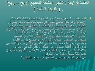 "‫ربح‬ – ‫"ربح‬ ‫للجميع‬ ‫المنفعة‬ ‫تفكير‬ : ‫الرابعة‬ ‫العادة‬"‫ربح‬ – ‫"ربح‬ ‫للجميع‬ ‫المنفعة‬ ‫تفكير‬ : ‫الرابعة‬ ‫العادة‬
( ‫العامة‬ ‫القيادة‬ ) .( ‫العامة‬ ‫القيادة‬ ) .
‫للتعاملت‬ ‫يشاملة‬ ‫فلسفة‬ ‫وانما‬ ‫تقنية‬ ‫ليس‬ " ‫ربح‬ / ‫ربح‬ " ‫التفكير‬ ‫نمط‬‫للتعاملت‬ ‫يشاملة‬ ‫فلسفة‬ ‫وانما‬ ‫تقنية‬ ‫ليس‬ " ‫ربح‬ / ‫ربح‬ " ‫التفكير‬ ‫نمط‬
‫أن‬ ‫يعني‬ ‫وهو‬ ، ‫تعاملتنا‬ ‫جميع‬ ‫في‬ ‫للنجاح‬ ‫أساسي‬ ‫مبدأ‬ ‫وهو‬ ‫النسانية‬‫أن‬ ‫يعني‬ ‫وهو‬ ، ‫تعاملتنا‬ ‫جميع‬ ‫في‬ ‫للنجاح‬ ‫أساسي‬ ‫مبدأ‬ ‫وهو‬ ‫النسانية‬
‫وترضي‬ ‫تفيد‬ ‫التي‬ ‫الحلول‬ ‫أو‬ ‫التفاقات‬ ‫اتختاروا‬ ‫لنهم‬ ‫ربحوا‬ ‫الطرفين‬‫وترضي‬ ‫تفيد‬ ‫التي‬ ‫الحلول‬ ‫أو‬ ‫التفاقات‬ ‫اتختاروا‬ ‫لنهم‬ ‫ربحوا‬ ‫الطرفين‬
‫وباللتزام‬ ‫لقراراتهم‬ ‫بالراحة‬ ‫يشعرون‬ ‫الطرفين‬ ‫كل‬ ‫يجعل‬ ‫مما‬ ‫الطرفين‬‫وباللتزام‬ ‫لقراراتهم‬ ‫بالراحة‬ ‫يشعرون‬ ‫الطرفين‬ ‫كل‬ ‫يجعل‬ ‫مما‬ ‫الطرفين‬
‫سمات‬ ‫ثلثة‬ ‫لديه‬ " ‫ربح‬ / ‫ربح‬ " ‫يفكر‬ ‫الذي‬ ‫والشخص‬ . ‫لدائها‬‫سمات‬ ‫ثلثة‬ ‫لديه‬ " ‫ربح‬ / ‫ربح‬ " ‫يفكر‬ ‫الذي‬ ‫والشخص‬ . ‫لدائها‬
‫المستقيم‬ ‫فالنسان‬ . ‫العقلية‬ ‫والوفره‬ ‫النضج‬ ، ‫الستقامة‬ ، ‫أساسية‬‫المستقيم‬ ‫فالنسان‬ . ‫العقلية‬ ‫والوفره‬ ‫النضج‬ ، ‫الستقامة‬ ، ‫أساسية‬
‫أفكاره‬ ‫يترجم‬ ‫والناضج‬ ، ‫والتزاماته‬ ‫ومبادئه‬ ‫أحاسيسه‬ ‫في‬ ‫صادق‬‫أفكاره‬ ‫يترجم‬ ‫والناضج‬ ، ‫والتزاماته‬ ‫ومبادئه‬ ‫أحاسيسه‬ ‫في‬ ‫صادق‬
‫واليشخاص‬ ، ‫وأفكارهم‬ ‫التخرين‬ ‫مشاعر‬ ‫مراعاة‬ ‫مع‬ ‫بجراءة‬ ‫ومشاعره‬‫واليشخاص‬ ، ‫وأفكارهم‬ ‫التخرين‬ ‫مشاعر‬ ‫مراعاة‬ ‫مع‬ ‫بجراءة‬ ‫ومشاعره‬
‫ويعترفون‬ ‫للجميع‬ ‫يكفي‬ ‫ما‬ ‫هناك‬ ‫بأن‬ ‫يصدقون‬ ‫العقلية‬ ‫الوفرة‬ ‫ذوي‬‫ويعترفون‬ ‫للجميع‬ ‫يكفي‬ ‫ما‬ ‫هناك‬ ‫بأن‬ ‫يصدقون‬ ‫العقلية‬ ‫الوفرة‬ ‫ذوي‬
‫يخلق‬ ‫مما‬ ‫والتطوير‬ ‫اليجابي‬ ‫التعامل‬ ‫لتنمية‬ ‫المحدودة‬ ‫غير‬ ‫بالمكانيات‬‫يخلق‬ ‫مما‬ ‫والتطوير‬ ‫اليجابي‬ ‫التعامل‬ ‫لتنمية‬ ‫المحدودة‬ ‫غير‬ ‫بالمكانيات‬
. ‫الطرفين‬ ‫من‬ ‫ومقبول‬ ‫ا‬ً ‫م‬‫د‬‫جدي‬ ‫ا‬ً ‫م‬‫ث‬‫ثال‬ ‫ل‬ً ‫م‬ ‫بدي‬. ‫الطرفين‬ ‫من‬ ‫ومقبول‬ ‫ا‬ً ‫م‬‫د‬‫جدي‬ ‫ا‬ً ‫م‬‫ث‬‫ثال‬ ‫ل‬ً ‫م‬ ‫بدي‬
‫؟‬ ‫علقاتي‬ ‫جميع‬ ‫في‬ ‫الطرفين‬ ‫ويرضي‬ ‫يفيد‬ ‫لما‬ ‫أسعى‬ ‫هل‬‫؟‬ ‫علقاتي‬ ‫جميع‬ ‫في‬ ‫الطرفين‬ ‫ويرضي‬ ‫يفيد‬ ‫لما‬ ‫أسعى‬ ‫هل‬
 