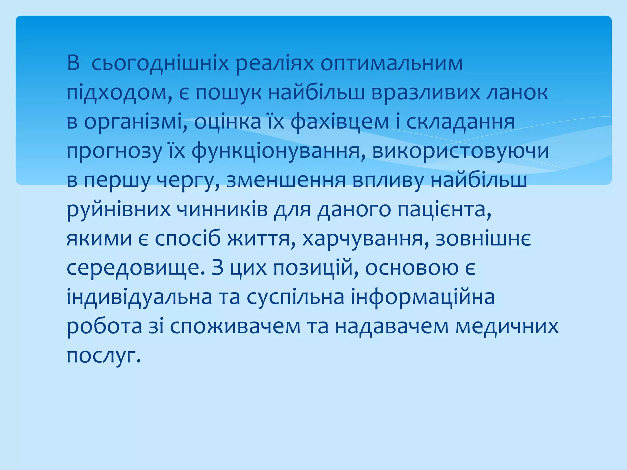 В сьогоднішніх реаліях оптимальним
підходом, є пошук найбільш вразливих ланок
в організмі, оцінка їх фахівцем і складання
прогнозу їх функціонування, використовуючи
в першу чергу, зменшення впливу найбільш
руйнівних чинників для даного пацієнта,
якими є спосіб життя, харчування, зовнішнє
середовище. З цих позицій, основою є
індивідуальна та суспільна інформаційна
робота зі споживачем та надавачем медичних
послуг.
 