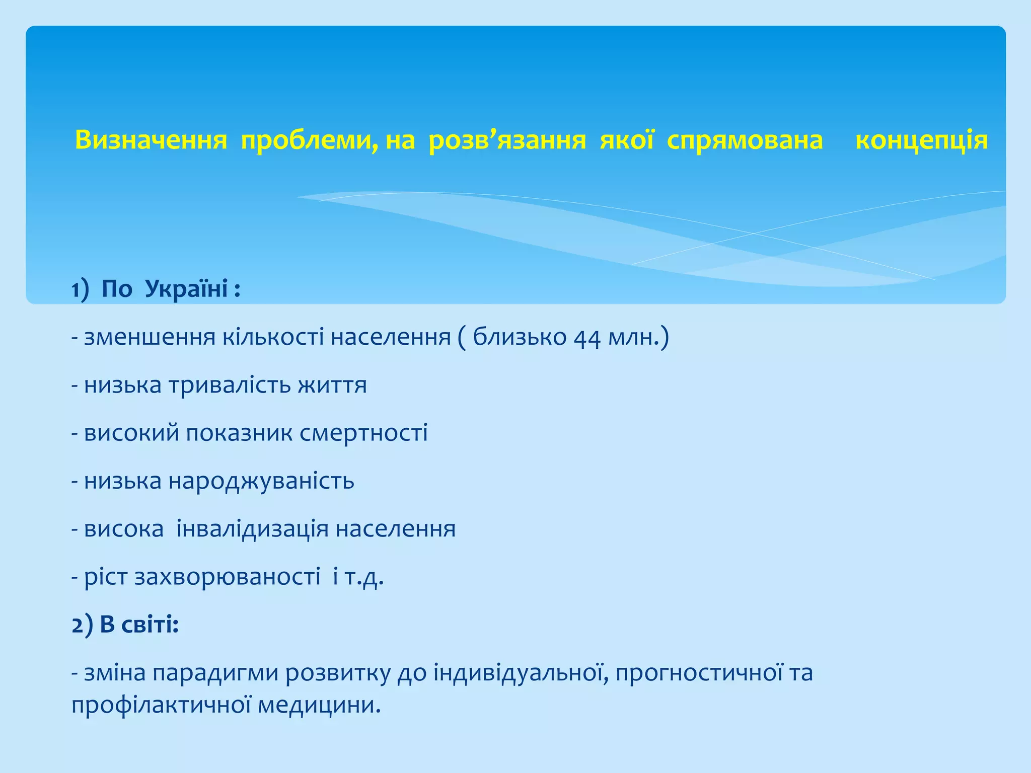 1) По Україні :
- зменшення кількості населення ( близько 44 млн.)
- низька тривалість життя
- високий показник смертності
- низька народжуваність
- висока інвалідизація населення
- ріст захворюваності і т.д.
2) В світі:
- зміна парадигми розвитку до індивідуальної, прогностичної та
профілактичної медицини.
Визначення проблеми, на розв’язання якої спрямована концепція
 