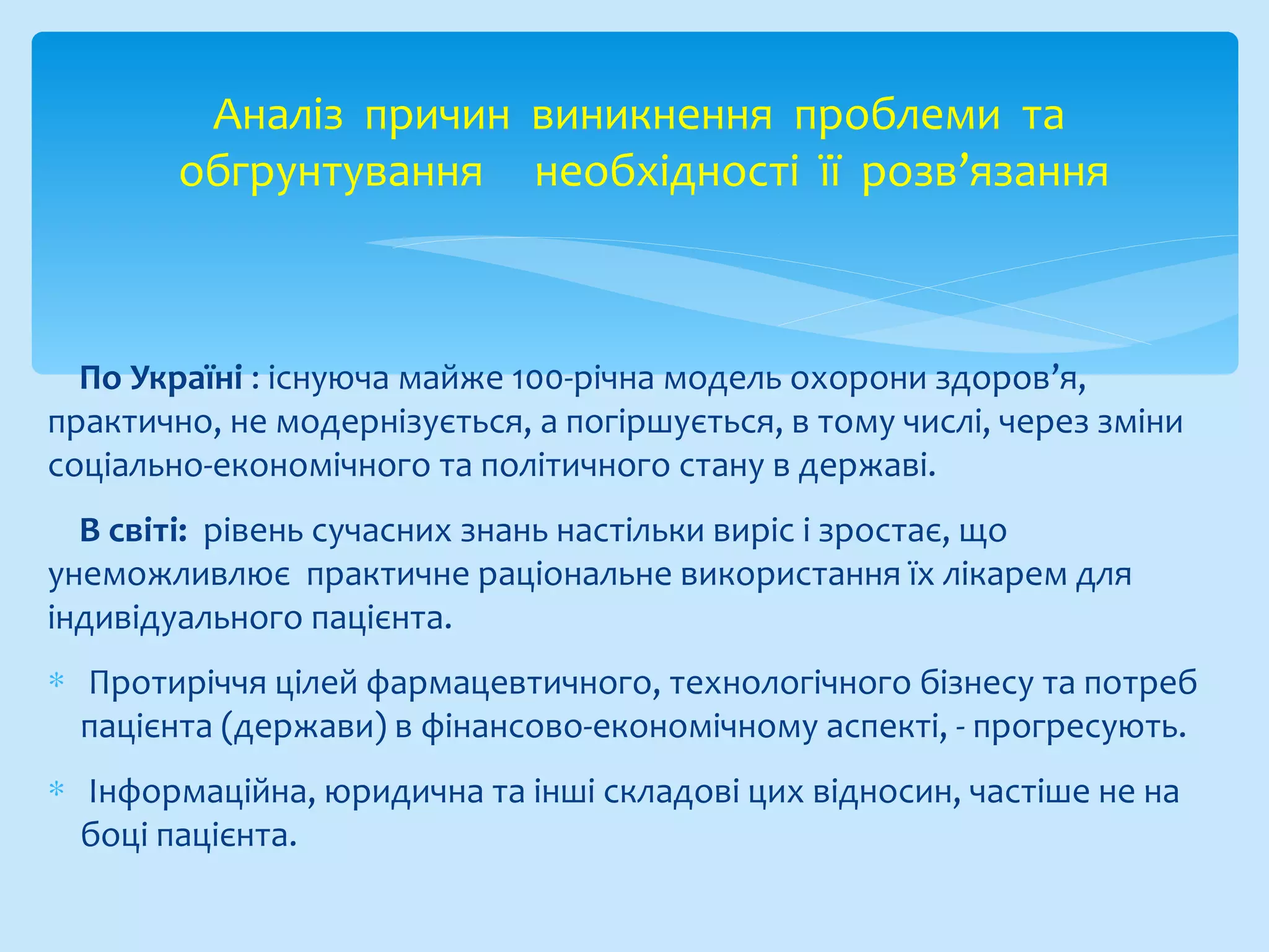 По Україні : існуюча майже 100-річна модель охорони здоров’я,
практично, не модернізується, а погіршується, в тому числі, через зміни
соціально-економічного та політичного стану в державі.
В світі: рівень сучасних знань настільки виріс і зростає, що
унеможливлює практичне раціональне використання їх лікарем для
індивідуального пацієнта.
∗ Протиріччя цілей фармацевтичного, технологічного бізнесу та потреб
пацієнта (держави) в фінансово-економічному аспекті, - прогресують.
∗ Інформаційна, юридична та інші складові цих відносин, частіше не на
боці пацієнта.
Аналіз причин виникнення проблеми та
обгрунтування необхідності її розв’язання
 
