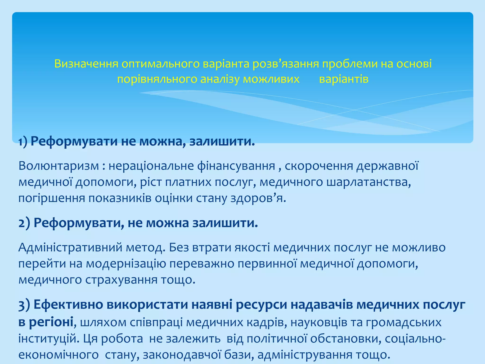 1) Реформувати не можна, залишити.
Волюнтаризм : нераціональне фінансування , скорочення державної
медичної допомоги, ріст платних послуг, медичного шарлатанства,
погіршення показників оцінки стану здоров’я.
2) Реформувати, не можна залишити.
Адміністративний метод. Без втрати якості медичних послуг не можливо
перейти на модернізацію переважно первинної медичної допомоги,
медичного страхування тощо.
3) Ефективно використати наявні ресурси надавачів медичних послуг
в регіоні, шляхом співпраці медичних кадрів, науковців та громадських
інституцій. Ця робота не залежить від політичної обстановки, соціально-
економічного стану, законодавчої бази, адміністрування тощо.
Визначення оптимального варіанта розв’язання проблеми на основі
порівняльного аналізу можливих варіантів
 
