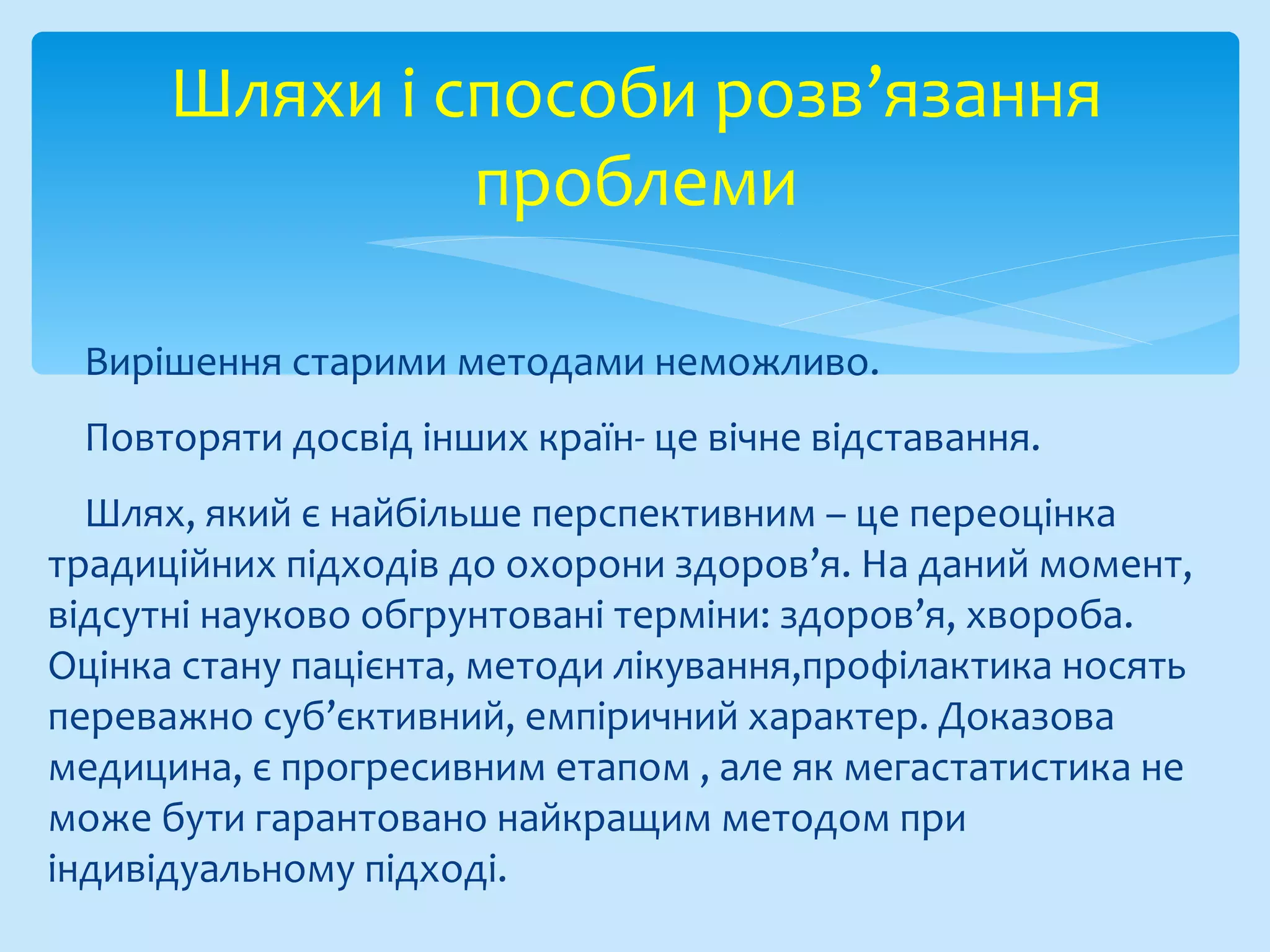 Вирішення старими методами неможливо.
Повторяти досвід інших країн- це вічне відставання.
Шлях, який є найбільше перспективним – це переоцінка
традиційних підходів до охорони здоров’я. На даний момент,
відсутні науково обгрунтовані терміни: здоров’я, хвороба.
Оцінка стану пацієнта, методи лікування,профілактика носять
переважно суб’єктивний, емпіричний характер. Доказова
медицина, є прогресивним етапом , але як мегастатистика не
може бути гарантовано найкращим методом при
індивідуальному підході.
Шляхи і способи розв’язання
проблеми
 