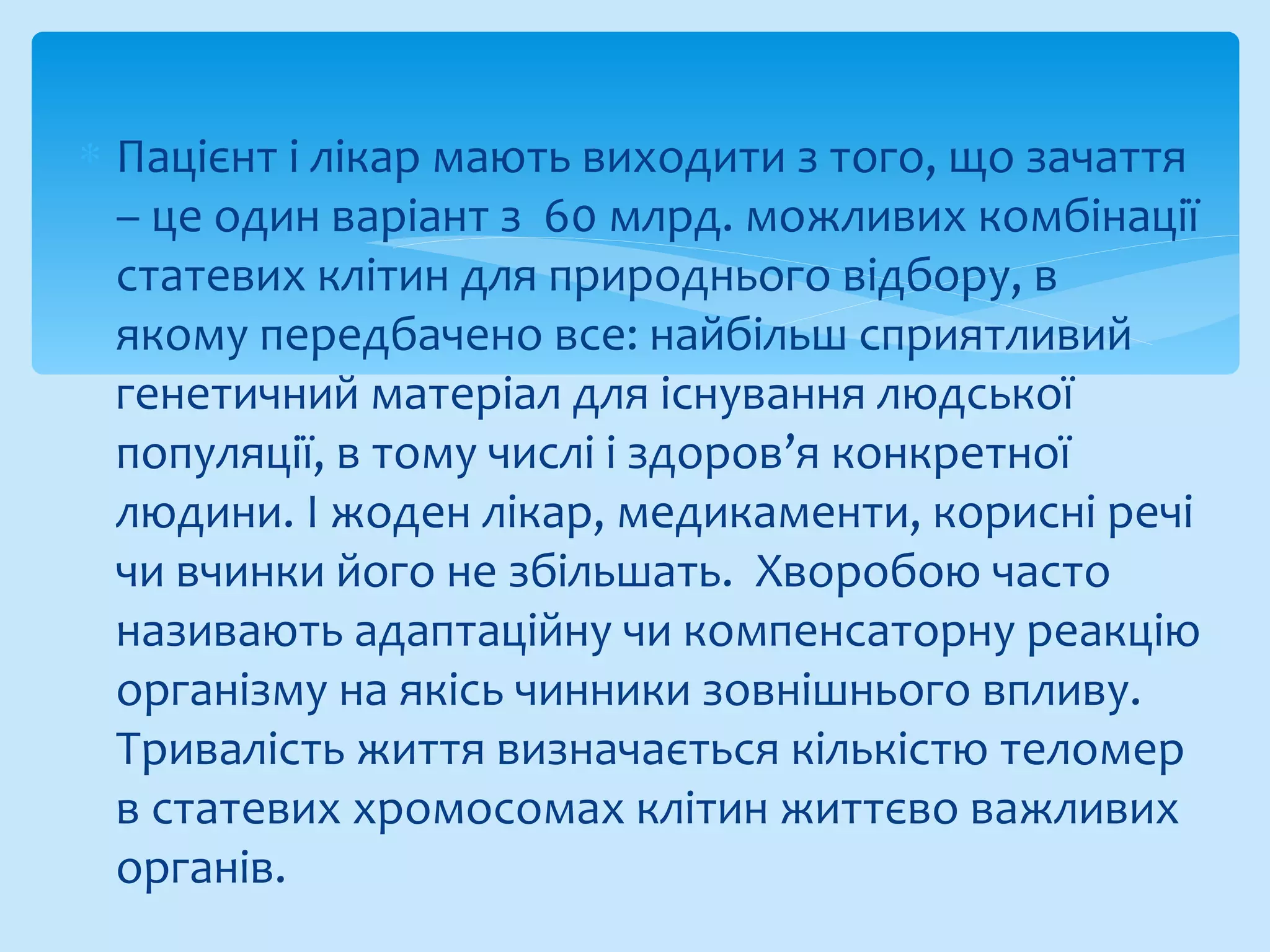 ∗ Пацієнт і лікар мають виходити з того, що зачаття
– це один варіант з 60 млрд. можливих комбінації
статевих клітин для природнього відбору, в
якому передбачено все: найбільш сприятливий
генетичний матеріал для існування людської
популяції, в тому числі і здоров’я конкретної
людини. І жоден лікар, медикаменти, корисні речі
чи вчинки його не збільшать. Хворобою часто
називають адаптаційну чи компенсаторну реакцію
організму на якісь чинники зовнішнього впливу.
Тривалість життя визначається кількістю теломер
в статевих хромосомах клітин життєво важливих
органів.
 