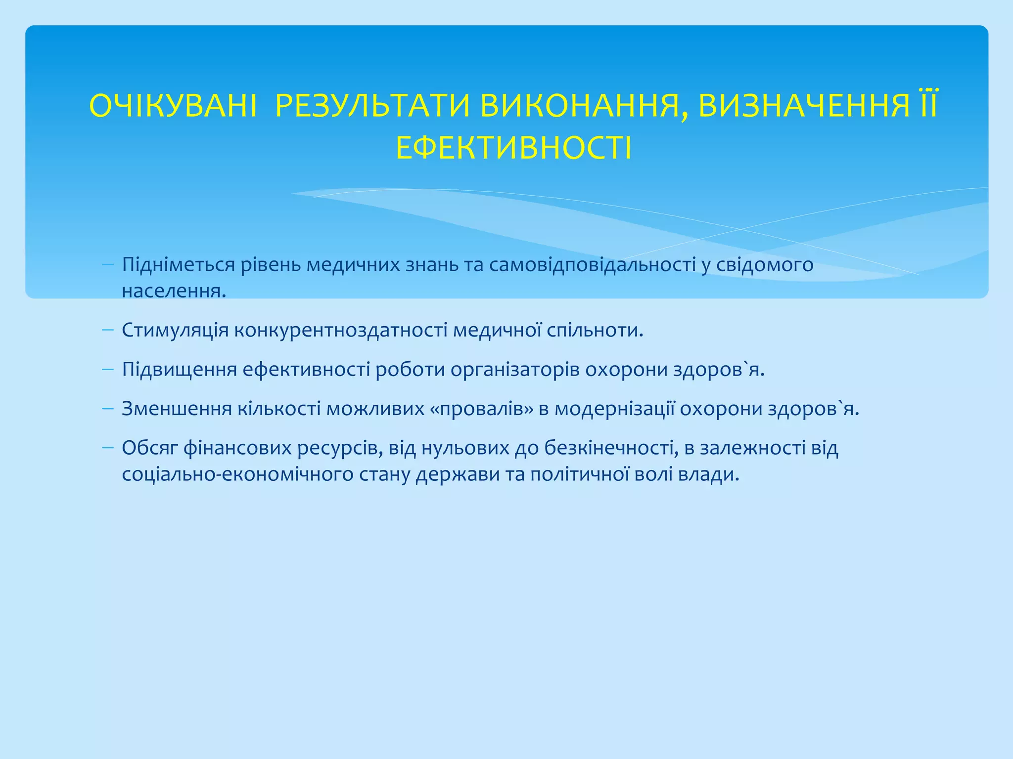 − Підніметься рівень медичних знань та самовідповідальності у свідомого
населення.
− Стимуляція конкурентноздатності медичної спільноти.
− Підвищення ефективності роботи організаторів охорони здоров`я.
− Зменшення кількості можливих «провалів» в модернізації охорони здоров`я.
− Обсяг фінансових ресурсів, від нульових до безкінечності, в залежності від
соціально-економічного стану держави та політичної волі влади.
ОЧІКУВАНІ РЕЗУЛЬТАТИ ВИКОНАННЯ, ВИЗНАЧЕННЯ ЇЇ
ЕФЕКТИВНОСТІ
 