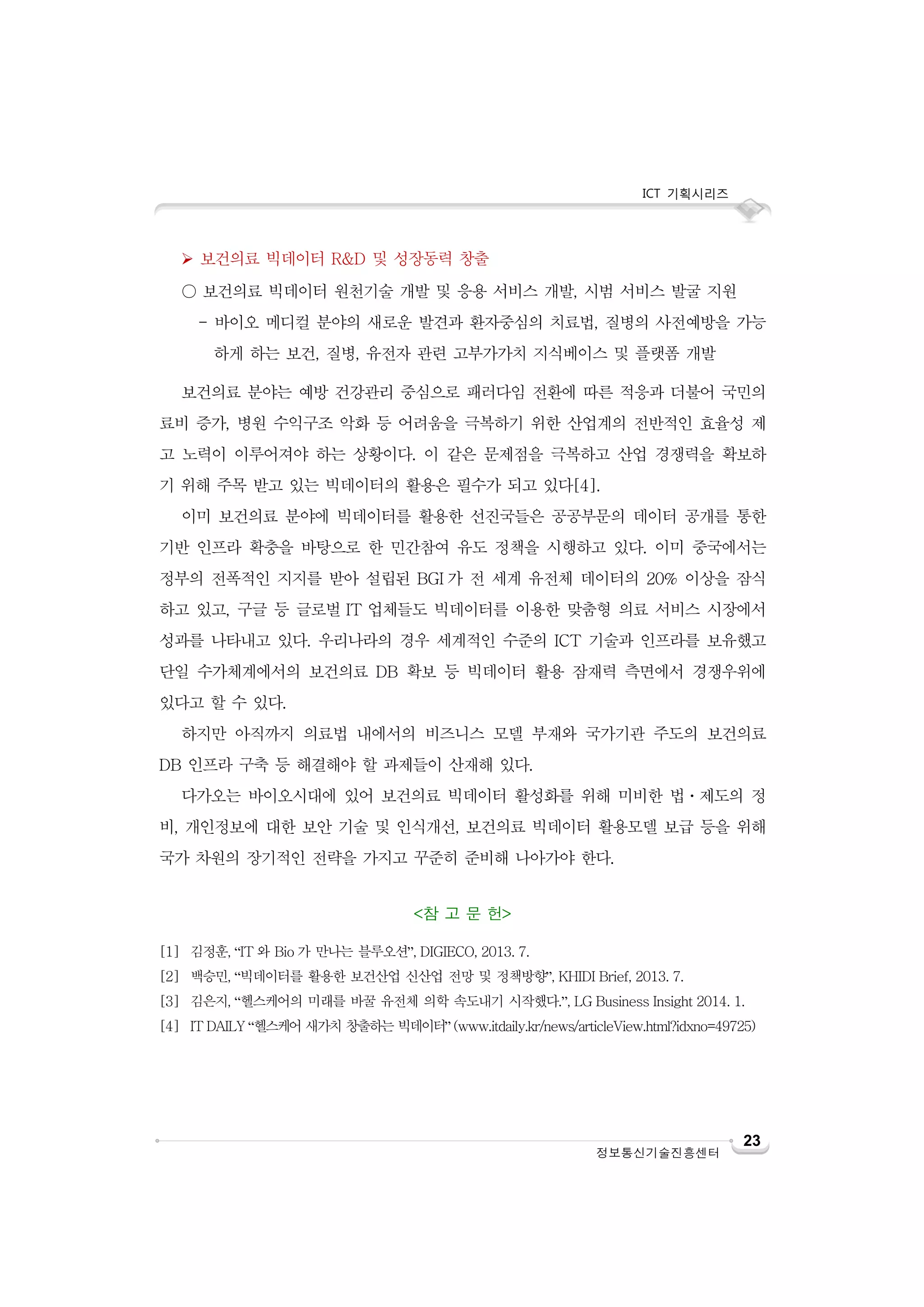 ICT 기획시리즈
23
정보통신기술진흥센터
 보건의료 빅데이터 R&D 및 성장동력 창출
○ 보건의료 빅데이터 원천기술 개발 및 응용 서비스 개발, 시범 서비스 발굴 지원
- 바이오 메디컬 분야의 새로운 발견과 환자중심의 치료법, 질병의 사전예방을 가능
하게 하는 보건, 질병, 유전자 관련 고부가가치 지식베이스 및 플랫폼 개발
보건의료 분야는 예방 건강관리 중심으로 패러다임 전환에 따른 적응과 더불어 국민의
료비 증가, 병원 수익구조 악화 등 어려움을 극복하기 위한 산업계의 전반적인 효율성 제
고 노력이 이루어져야 하는 상황이다. 이 같은 문제점을 극복하고 산업 경쟁력을 확보하
기 위해 주목 받고 있는 빅데이터의 활용은 필수가 되고 있다[4].
이미 보건의료 분야에 빅데이터를 활용한 선진국들은 공공부문의 데이터 공개를 통한
기반 인프라 확충을 바탕으로 한 민간참여 유도 정책을 시행하고 있다. 이미 중국에서는
정부의 전폭적인 지지를 받아 설립된 BGI 가 전 세계 유전체 데이터의 20% 이상을 잠식
하고 있고, 구글 등 글로벌 IT 업체들도 빅데이터를 이용한 맞춤형 의료 서비스 시장에서
성과를 나타내고 있다. 우리나라의 경우 세계적인 수준의 ICT 기술과 인프라를 보유했고
단일 수가체계에서의 보건의료 DB 확보 등 빅데이터 활용 잠재력 측면에서 경쟁우위에
있다고 할 수 있다.
하지만 아직까지 의료법 내에서의 비즈니스 모델 부재와 국가기관 주도의 보건의료
DB 인프라 구축 등 해결해야 할 과제들이 산재해 있다.
다가오는 바이오시대에 있어 보건의료 빅데이터 활성화를 위해 미비한 법ㆍ제도의 정
비, 개인정보에 대한 보안 기술 및 인식개선, 보건의료 빅데이터 활용모델 보급 등을 위해
국가 차원의 장기적인 전략을 가지고 꾸준히 준비해 나아가야 한다.
<참 고 문 헌>
[1] 김정훈, “IT 와 Bio 가 만나는 블루오션”, DIGIECO, 2013. 7.
[2] 백승민, “빅데이터를 활용한 보건산업 신산업 전망 및 정책방향”, KHIDI Brief, 2013. 7.
[3] 김은지, “헬스케어의 미래를 바꿀 유전체 의학 속도내기 시작했다.”, LG Business Insight 2014. 1.
[4] IT DAILY “헬스케어 새가치 창출하는 빅데이터” (www.itdaily.kr/news/articleView.html?idxno=49725)
 