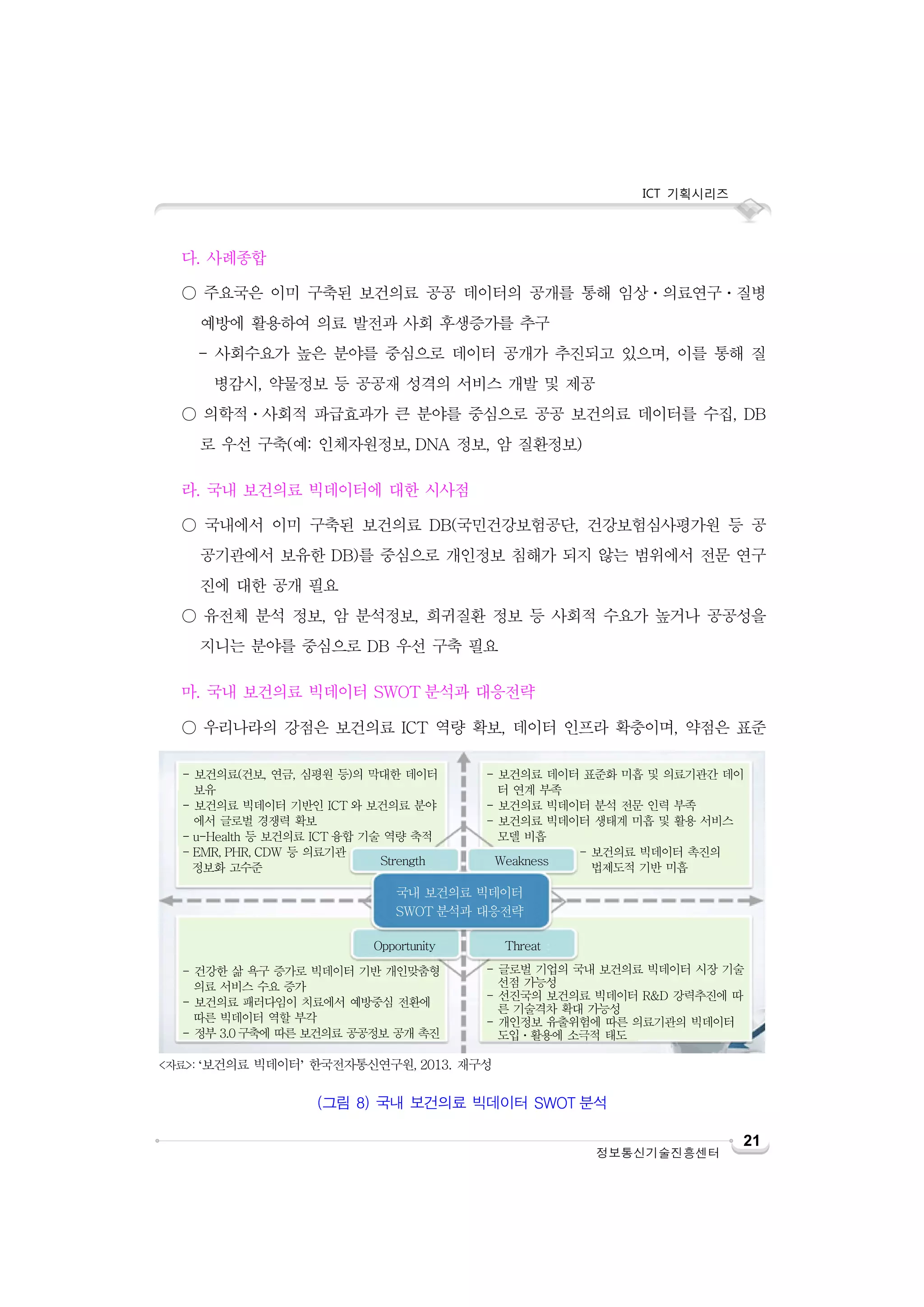 ICT 기획시리즈
21
정보통신기술진흥센터
다. 사례종합
○ 주요국은 이미 구축된 보건의료 공공 데이터의 공개를 통해 임상ㆍ의료연구ㆍ질병
예방에 활용하여 의료 발전과 사회 후생증가를 추구
- 사회수요가 높은 분야를 중심으로 데이터 공개가 추진되고 있으며, 이를 통해 질
병감시, 약물정보 등 공공재 성격의 서비스 개발 및 제공
○ 의학적ㆍ사회적 파급효과가 큰 분야를 중심으로 공공 보건의료 데이터를 수집, DB
로 우선 구축(예: 인체자원정보, DNA 정보, 암 질환정보)
라. 국내 보건의료 빅데이터에 대한 시사점
○ 국내에서 이미 구축된 보건의료 DB(국민건강보험공단, 건강보험심사평가원 등 공
공기관에서 보유한 DB)를 중심으로 개인정보 침해가 되지 않는 범위에서 전문 연구
진에 대한 공개 필요
○ 유전체 분석 정보, 암 분석정보, 희귀질환 정보 등 사회적 수요가 높거나 공공성을
지니는 분야를 중심으로 DB 우선 구축 필요
마. 국내 보건의료 빅데이터 SWOT 분석과 대응전략
○ 우리나라의 강점은 보건의료 ICT 역량 확보, 데이터 인프라 확충이며, 약점은 표준
<자료>: ‘보건의료 빅데이터’ 한국전자통신연구원, 2013. 재구성
(그림 8) 국내 보건의료 빅데이터 SWOT 분석
- 보건의료(건보, 연금, 심평원 등)의 막대한 데이터
보유
- 보건의료 빅데이터 기반인 ICT 와 보건의료 분야
에서 글로벌 경쟁력 확보
- u-Health 등 보건의료 ICT 융합 기술 역량 축적
- EMR, PHR, CDW 등 의료기관
정보화 고수준
- 보건의료 데이터 표준화 미흡 및 의료기관간 데이
터 연계 부족
- 보건의료 빅데이터 분석 전문 인력 부족
- 보건의료 빅데이터 생태계 미흡 및 활용 서비스
모델 비흡
- 보건의료 빅데이터 촉진의
법제도적 기반 미흡
- 건강한 삶 욕구 증가로 빅데이터 기반 개인맞춤형
의료 서비스 수요 증가
- 보건의료 패러다임이 치료에서 예방중심 전환에
따른 빅데이터 역할 부각
- 정부 3.0구축에 따른 보건의료 공공정보 공개 촉진
- 글로벌 기업의 국내 보건의료 빅데이터 시장 기술
선점 가능성
- 선진국의 보건의료 빅데이터 R&D 강력추진에 따
른 기술격차 확대 가능성
- 개인정보 유출위험에 따른 의료기관의 빅데이터
도입ㆍ활용에 소극적 태도
Strength Weakness
Opportunity Threat
국내 보건의료 빅데이터
SWOT 분석과 대응전략
 
