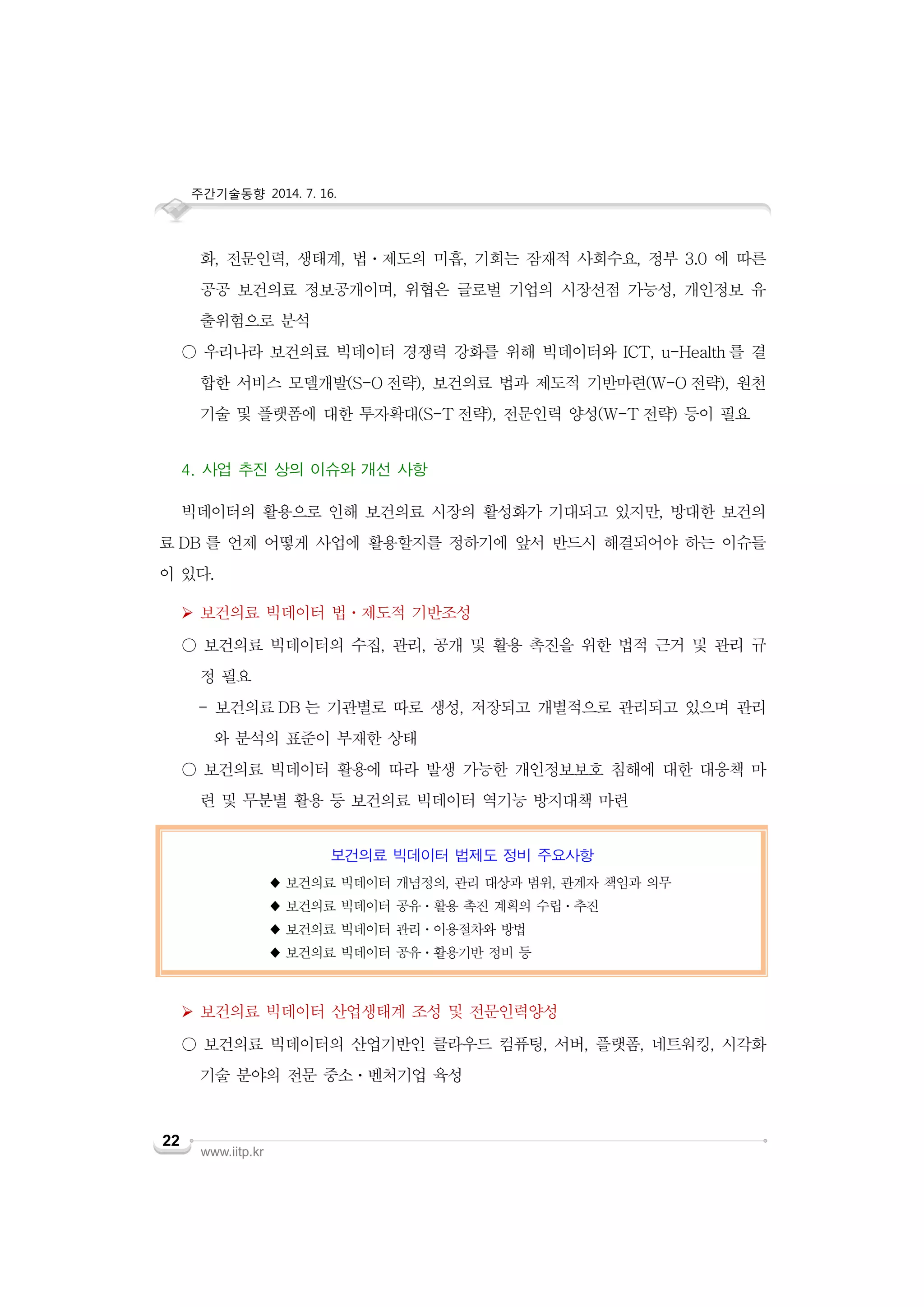 주간기술동향 2014. 7. 16.
www.iitp.kr
22
화, 전문인력, 생태계, 법ㆍ제도의 미흡, 기회는 잠재적 사회수요, 정부 3.0 에 따른
공공 보건의료 정보공개이며, 위협은 글로벌 기업의 시장선점 가능성, 개인정보 유
출위험으로 분석
○ 우리나라 보건의료 빅데이터 경쟁력 강화를 위해 빅데이터와 ICT, u-Health 를 결
합한 서비스 모델개발(S-O 전략), 보건의료 법과 제도적 기반마련(W-O 전략), 원천
기술 및 플랫폼에 대한 투자확대(S-T 전략), 전문인력 양성(W-T 전략) 등이 필요
4. 사업 추진 상의 이슈와 개선 사항
빅데이터의 활용으로 인해 보건의료 시장의 활성화가 기대되고 있지만, 방대한 보건의
료 DB 를 언제 어떻게 사업에 활용할지를 정하기에 앞서 반드시 해결되어야 하는 이슈들
이 있다.
 보건의료 빅데이터 법ㆍ제도적 기반조성
○ 보건의료 빅데이터의 수집, 관리, 공개 및 활용 촉진을 위한 법적 근거 및 관리 규
정 필요
- 보건의료 DB 는 기관별로 따로 생성, 저장되고 개별적으로 관리되고 있으며 관리
와 분석의 표준이 부재한 상태
○ 보건의료 빅데이터 활용에 따라 발생 가능한 개인정보보호 침해에 대한 대응책 마
련 및 무분별 활용 등 보건의료 빅데이터 역기능 방지대책 마련
보건의료 빅데이터 법제도 정비 주요사항
♦ 보건의료 빅데이터 개념정의, 관리 대상과 범위, 관계자 책임과 의무
♦ 보건의료 빅데이터 공유ㆍ활용 촉진 계획의 수립ㆍ추진
♦ 보건의료 빅데이터 관리ㆍ이용절차와 방법
♦ 보건의료 빅데이터 공유ㆍ활용기반 정비 등
 보건의료 빅데이터 산업생태계 조성 및 전문인력양성
○ 보건의료 빅데이터의 산업기반인 클라우드 컴퓨팅, 서버, 플랫폼, 네트워킹, 시각화
기술 분야의 전문 중소ㆍ벤처기업 육성
 