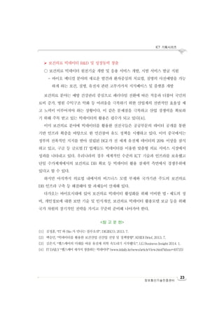 ICT 기획시리즈
23
정보통신기술진흥센터
 보건의료 빅데이터 R&D 및 성장동력 창출
○ 보건의료 빅데이터 원천기술 개발 및 응용 서비스 개발, 시범 서비스 발굴 지원
- 바이오 메디컬 분야의 새로운 발견과 환자중심의 치료법, 질병의 사전예방을 가능
하게 하는 보건, 질병, 유전자 관련 고부가가치 지식베이스 및 플랫폼 개발
보건의료 분야는 예방 건강관리 중심으로 패러다임 전환에 따른 적응과 더불어 국민의
료비 증가, 병원 수익구조 악화 등 어려움을 극복하기 위한 산업계의 전반적인 효율성 제
고 노력이 이루어져야 하는 상황이다. 이 같은 문제점을 극복하고 산업 경쟁력을 확보하
기 위해 주목 받고 있는 빅데이터의 활용은 필수가 되고 있다[4].
이미 보건의료 분야에 빅데이터를 활용한 선진국들은 공공부문의 데이터 공개를 통한
기반 인프라 확충을 바탕으로 한 민간참여 유도 정책을 시행하고 있다. 이미 중국에서는
정부의 전폭적인 지지를 받아 설립된 BGI 가 전 세계 유전체 데이터의 20% 이상을 잠식
하고 있고, 구글 등 글로벌 IT 업체들도 빅데이터를 이용한 맞춤형 의료 서비스 시장에서
성과를 나타내고 있다. 우리나라의 경우 세계적인 수준의 ICT 기술과 인프라를 보유했고
단일 수가체계에서의 보건의료 DB 확보 등 빅데이터 활용 잠재력 측면에서 경쟁우위에
있다고 할 수 있다.
하지만 아직까지 의료법 내에서의 비즈니스 모델 부재와 국가기관 주도의 보건의료
DB 인프라 구축 등 해결해야 할 과제들이 산재해 있다.
다가오는 바이오시대에 있어 보건의료 빅데이터 활성화를 위해 미비한 법ㆍ제도의 정
비, 개인정보에 대한 보안 기술 및 인식개선, 보건의료 빅데이터 활용모델 보급 등을 위해
국가 차원의 장기적인 전략을 가지고 꾸준히 준비해 나아가야 한다.
<참 고 문 헌>
[1] 김정훈, “IT 와 Bio 가 만나는 블루오션”, DIGIECO, 2013. 7.
[2] 백승민, “빅데이터를 활용한 보건산업 신산업 전망 및 정책방향”, KHIDI Brief, 2013. 7.
[3] 김은지, “헬스케어의 미래를 바꿀 유전체 의학 속도내기 시작했다.”, LG Business Insight 2014. 1.
[4] IT DAILY “헬스케어 새가치 창출하는 빅데이터” (www.itdaily.kr/news/articleView.html?idxno=49725)
 