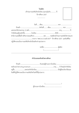 ใบสมัคร
เข้าร่วมการแข่งขันกีฬานักเรียน รุ่นอายุไม่เกิน .............. ปี
ปีการศึกษา 2557
………………….
วันที่....... เดือน ........................................... พ.ศ. ..............................
ข้าพเจ้า .................................................... เกิดวันที่.......... เดือน .................................. พ.ศ. ................
เลขประจาตัวประชาชน 13 หลัก...................................................................................... อายุ........................ ปี
กาลังเรียนอยู่ในระดับชั้น ..................โรงเรียน ......................................................สังกัด ....................................
สานักงานเขตพื้นที่การศึกษาประถมศึกษา.......................... เขต ........... ขอสมัครเข้าร่วมการแข่งขันกีฬาประเภท
.............................................................รายการ “สพป.บร.3 เกมส์ 2557” ปีการศึกษา 2557 และยินดีที่จะ
ปฏิบัติตามระเบียบการแข่งขันกีฬานักเรียนดังกล่าวทุกประการ
(ลงชื่อ) ....................................... ผู้สมัคร
(…………………….……………. )
..............................................................................................................................................................................
คารับรองของหัวหน้าสถานศึกษา
ข้าพเจ้า ...................................................... ตาแหน่งผู้อานวยการโรงเรียน ...........................................
ขอรับรองว่า(ด.ช./ด.ญ./นาย/น.ส.) ...................................................................อายุ......... ปี ปัจจุบันกาลังเรียน
อยู่ชั้น ............................เลขประจาตัวนักเรียน ................................... ....................... เป็นผู้มีระเบียบวินัยและ
ยินดีที่ปฏิบัติตามระเบียบการแข่งขันกีฬาในครั้งนี้ทุกประการ
(………………………………………. )
ผู้อานวยการโรงเรียน…………………………………………..
 