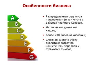  Распределенная структура
предприятия (в том числе в
районах крайнего Севера),
 Интенсивное движение
кадров,
 Более 230 видов начислений,
 Сложная система учета
аналитики затрат по
начислениям зарплаты и
страховых взносов,
Особенности бизнеса
 