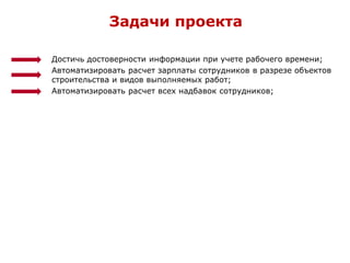 Достичь достоверности информации при учете рабочего времени;
Автоматизировать расчет зарплаты сотрудников в разрезе объектов
строительства и видов выполняемых работ;
Автоматизировать расчет всех надбавок сотрудников;
Задачи проекта
 