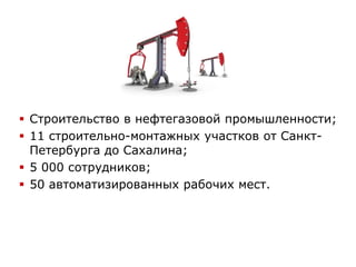  Строительство в нефтегазовой промышленности;
 11 строительно-монтажных участков от Санкт-
Петербурга до Сахалина;
 5 000 сотрудников;
 50 автоматизированных рабочих мест.
 