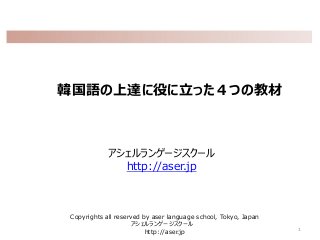韓国語の上達に役に立った４つの教材
アシェルランゲージスクール
http://aser.jp
1
Copyrights all reserved by aser language school, Tokyo, Japan
アシェルランゲージスクール
http://aser.jp
 