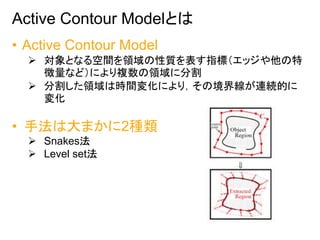 Active Contour Modelとは
• Active Contour Model
 対象となる空間を領域の性質を表す指標（エッジや他の特
徴量など）により複数の領域に分割
 分割した領域は時間変化により，その境界線が連続的に
変化...