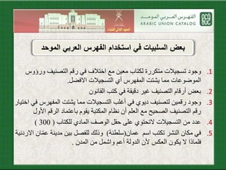 .1‫ورؤ‬ ‫التصنيف‬ ‫رقم‬ ‫في‬ ‫اختالف‬ ‫مع‬ ‫معين‬ ‫لكتاب‬ ‫متكررة‬ ‫تسجيالت‬ ‫وجود‬‫وس‬
‫االفضل‬ ‫التسجيالت‬ ‫أي‬ ‫المفهرس‬ ‫يشتت‬ ‫مما‬ ‫الموضوعات‬.
.2‫القانون‬ ‫كتب‬ ‫في‬ ‫دقيقة‬ ‫غير‬ ‫التصنيف‬ ‫أرقام‬ ‫بعض‬
.3‫المفهرس‬ ‫يشتت‬ ‫مما‬ ‫التسجيالت‬ ‫أغلب‬ ‫في‬ ‫ديوي‬ ‫لتصنيف‬ ‫رقمين‬ ‫وجود‬‫اختيار‬ ‫في‬
‫األ‬ ‫الرقم‬ ‫باعتماد‬ ‫يقوم‬ ‫المكتبة‬ ‫نظام‬ ‫أن‬ ‫العلم‬ ‫مع‬ ‫الصحيح‬ ‫التصنيف‬ ‫رقم‬‫ول‬
.4‫للكتاب‬ ‫المادي‬ ‫الوصف‬ ‫حقل‬ ‫على‬ ‫التحتوي‬ ‫التسجيالت‬ ‫من‬ ‫عدد‬(300)
.5‫عمان‬ ‫اسم‬ ‫تكتب‬ ‫النشر‬ ‫مكان‬ ‫في‬(‫سلطنة‬)‫عم‬ ‫مدينة‬ ‫بين‬ ‫للفصل‬ ‫وذلك‬‫االردنية‬ ‫ان‬
‫العكس‬ ‫يكون‬ ‫ال‬ ‫فلماذا‬‫أل‬‫الدولة‬ ‫ن‬‫أ‬‫المدن‬ ‫من‬ ‫واشمل‬ ‫عم‬.
‫الم‬ ‫العربي‬ ‫الفهرس‬ ‫استخدام‬ ‫في‬ ‫السلبيات‬ ‫بعض‬‫وحد‬
 