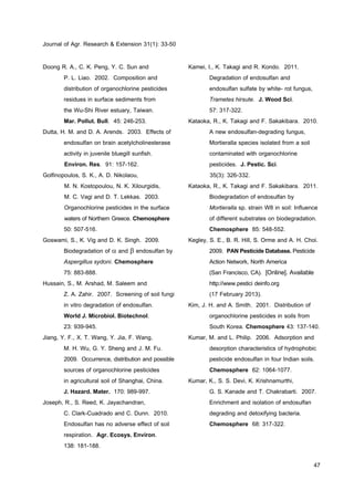Journal of Agr. Research & Extension 31(1): 33-50
47
Doong R. A., C. K. Peng, Y. C. Sun and
P. L. Liao. 2002. Composition and
distribution of organochlorine pesticides
residues in surface sediments from
the Wu-Shi River estuary, Taiwan.
Mar. Pollut. Bull. 45: 246-253.
Dutta, H. M. and D. A. Arends. 2003. Effects of
endosulfan on brain acetylcholinesterase
activity in juvenile bluegill sunfish.
Environ. Res. 91: 157-162.
Golfinopoulos, S. K., A. D. Nikolaou,
M. N. Kostopoulou, N. K. Xilourgidis,
M. C. Vagi and D. T. Lekkas. 2003.
Organochlorine pesticides in the surface
waters of Northern Greece. Chemosphere
50: 507-516.
Goswami, S., K. Vig and D. K. Singh. 2009.
Biodegradation of  and  endosulfan by
Aspergillus sydoni. Chemosphere
75: 883-888.
Hussain, S., M. Arshad, M. Saleem and
Z. A. Zahir. 2007. Screening of soil fungi
in vitro degradation of endosulfan.
World J. Microbiol. Biotechnol.
23: 939-945.
Jiang, Y. F., X. T. Wang, Y. Jia, F. Wang,
M. H. Wu, G. Y. Sheng and J. M. Fu.
2009. Occurrence, distribution and possible
sources of organochlorine pesticides
in agricultural soil of Shanghai, China.
J. Hazard. Mater. 170: 989-997.
Joseph, R., S. Reed, K. Jayachandran,
C. Clark-Cuadrado and C. Dunn. 2010.
Endosulfan has no adverse effect of soil
respiration. Agr. Ecosys. Environ.
138: 181-188.
Kamei, I., K. Takagi and R. Kondo. 2011.
Degradation of endosulfan and
endosulfan sulfate by white- rot fungus,
Trametes hirsute. J. Wood Sci.
57: 317-322.
Kataoka, R., K. Takagi and F. Sakakibara. 2010.
A new endosulfan-degrading fungus,
Mortieralla species isolated from a soil
contaminated with organochlorine
pesticides. J. Pestic. Sci.
35(3): 326-332.
Kataoka, R., K. Takagi and F. Sakakibara. 2011.
Biodegradation of endosulfan by
Mortieralla sp. strain W8 in soil: Influence
of different substrates on biodegradation.
Chemosphere 85: 548-552.
Kegley, S. E., B. R. Hill, S. Orme and A. H. Choi.
2009. PANPesticideDatabase.Pesticide
Action Network, North America
(San Francisco, CA). [Online]. Available
http://www.pestici deinfo.org
(17 February 2013).
Kim, J. H. and A. Smith. 2001. Distribution of
organochlorine pesticides in soils from
South Korea. Chemosphere 43: 137-140.
Kumar, M. and L. Philip. 2006. Adsorption and
desorption characteristics of hydrophobic
pesticide endosulfan in four Indian soils.
Chemosphere 62: 1064-1077.
Kumar, K., S. S. Devi, K. Krishnamurthi,
G. S. Kanade and T. Chakrabarti. 2007.
Enrichment and isolation of endosulfan
degrading and detoxifying bacteria.
Chemosphere 68: 317-322.
 