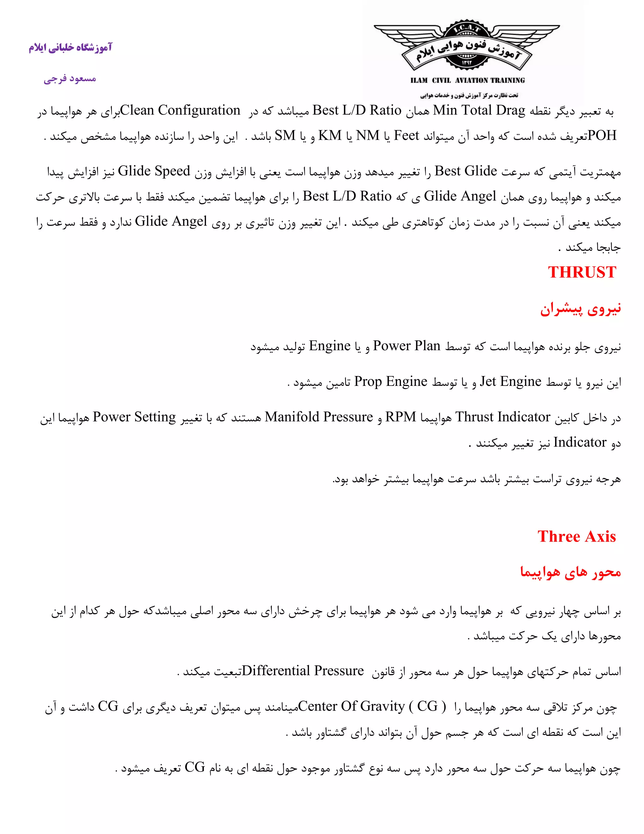 ‫ایالم‬ ‫خلبانی‬ ‫آموزشگاه‬
‫فرجی‬ ‫مسعود‬
‫نقطه‬ ‫دیگر‬ ‫تعبیر‬ ‫به‬Min Total Drag‫همان‬Best L/D Ratio‫در‬ ‫که‬ ‫میباشد‬Clean Configuration‫در‬ ‫هواپیما‬ ‫هر‬ ‫برای‬
POH‫میتواند‬ ‫آن‬ ‫واحد‬ ‫که‬ ‫است‬ ‫شده‬ ‫تعریف‬Feet‫یا‬NM‫یا‬KM‫یا‬ ‫و‬SM. ‫باشد‬‫مشخ‬ ‫هواپیما‬ ‫سازنده‬ ‫را‬ ‫واحد‬ ‫این‬. ‫میکند‬ ‫ص‬
‫سرعت‬ ‫که‬ ‫آیتمی‬ ‫مهمتریت‬Best Glide‫وزن‬ ‫افزایش‬ ‫با‬ ‫یعنی‬ ‫است‬ ‫هواپیما‬ ‫وزن‬ ‫میدهد‬ ‫تغییر‬ ‫را‬Glide Speed‫پیدا‬ ‫افزایش‬ ‫نیز‬
‫همان‬ ‫روی‬ ‫هواپیما‬ ‫و‬ ‫میکند‬Glide Angel‫که‬ ‫ی‬Best L/D Ratio‫حرکت‬ ‫باالتری‬ ‫سرعت‬ ‫با‬ ‫فقط‬ ‫میکند‬ ‫تضمین‬ ‫هواپیما‬ ‫برای‬ ‫را‬
‫در‬ ‫را‬ ‫نسبت‬ ‫آن‬ ‫یعنی‬ ‫میکند‬‫میکند‬ ‫طی‬ ‫کوتاهتری‬ ‫زمان‬ ‫مدت‬.‫روی‬ ‫بر‬ ‫تاثیری‬ ‫وزن‬ ‫تغییر‬ ‫این‬Glide Angel‫را‬ ‫سرعت‬ ‫فقط‬ ‫و‬ ‫ندارد‬
‫میکند‬ ‫جابجا‬.
THRUST
‫نیروی‬‫پیشران‬
‫توسط‬ ‫که‬ ‫است‬ ‫هواپیما‬ ‫برنده‬ ‫جلو‬ ‫نیروی‬Power Plan‫یا‬ ‫و‬Engine‫میشود‬ ‫تولید‬
‫توسط‬ ‫یا‬ ‫نیرو‬ ‫این‬Jet Engine‫توسط‬ ‫یا‬ ‫و‬Prop Engine. ‫میشود‬ ‫تامین‬
‫کابین‬ ‫داخل‬ ‫در‬Thrust Indicator‫هواپیما‬RPM‫و‬Manifold Pressure‫تغییر‬ ‫با‬ ‫که‬ ‫هستند‬Power Setting‫این‬ ‫هواپیما‬
‫دو‬Indicator‫میکنند‬ ‫تغییر‬ ‫نیز‬.
.‫بود‬ ‫خواهد‬ ‫بیشتر‬ ‫هواپیما‬ ‫سرعت‬ ‫باشد‬ ‫بیشتر‬ ‫تراست‬ ‫نیروی‬ ‫هرجه‬
Three Axis
‫هواپیما‬ ‫های‬ ‫محور‬
‫اسا‬ ‫بر‬‫س‬‫چر‬ ‫برای‬ ‫هواپیما‬ ‫هر‬ ‫شود‬ ‫می‬ ‫وارد‬ ‫هواپیما‬ ‫بر‬ ‫که‬ ‫نیرویی‬ ‫چهار‬‫میباشد‬ ‫اصلی‬ ‫محور‬ ‫سه‬ ‫دارای‬ ‫خش‬‫این‬ ‫از‬ ‫کدام‬ ‫هر‬ ‫حول‬ ‫که‬
. ‫میباشد‬ ‫حرکت‬ ‫یک‬ ‫دارای‬ ‫محورها‬
‫قانون‬ ‫از‬ ‫محور‬ ‫سه‬ ‫هر‬ ‫حول‬ ‫هواپیما‬ ‫حرکتهای‬ ‫تمام‬ ‫اساس‬Differential Pressure. ‫میکند‬ ‫تبعیت‬
‫تالق‬ ‫مرکز‬ ‫چون‬‫را‬ ‫هواپیما‬ ‫محور‬ ‫سه‬ ‫ی‬Center Of Gravity ( CG )‫برای‬ ‫دیگری‬ ‫تعریف‬ ‫میتوان‬ ‫پس‬ ‫مینامند‬CG‫آن‬ ‫و‬ ‫داشت‬
. ‫باشد‬ ‫گشتاور‬ ‫دارای‬ ‫بتواند‬ ‫آن‬ ‫حول‬ ‫جسم‬ ‫هر‬ ‫که‬ ‫است‬ ‫ای‬ ‫نقطه‬ ‫که‬ ‫است‬ ‫این‬
‫نام‬ ‫به‬ ‫ای‬ ‫نقطه‬ ‫حول‬ ‫موجود‬ ‫گشتاور‬ ‫نوع‬ ‫سه‬ ‫پس‬ ‫دارد‬ ‫محور‬ ‫سه‬ ‫حول‬ ‫حرکت‬ ‫سه‬ ‫هواپیما‬ ‫چون‬CG. ‫میشود‬ ‫تعریف‬
 