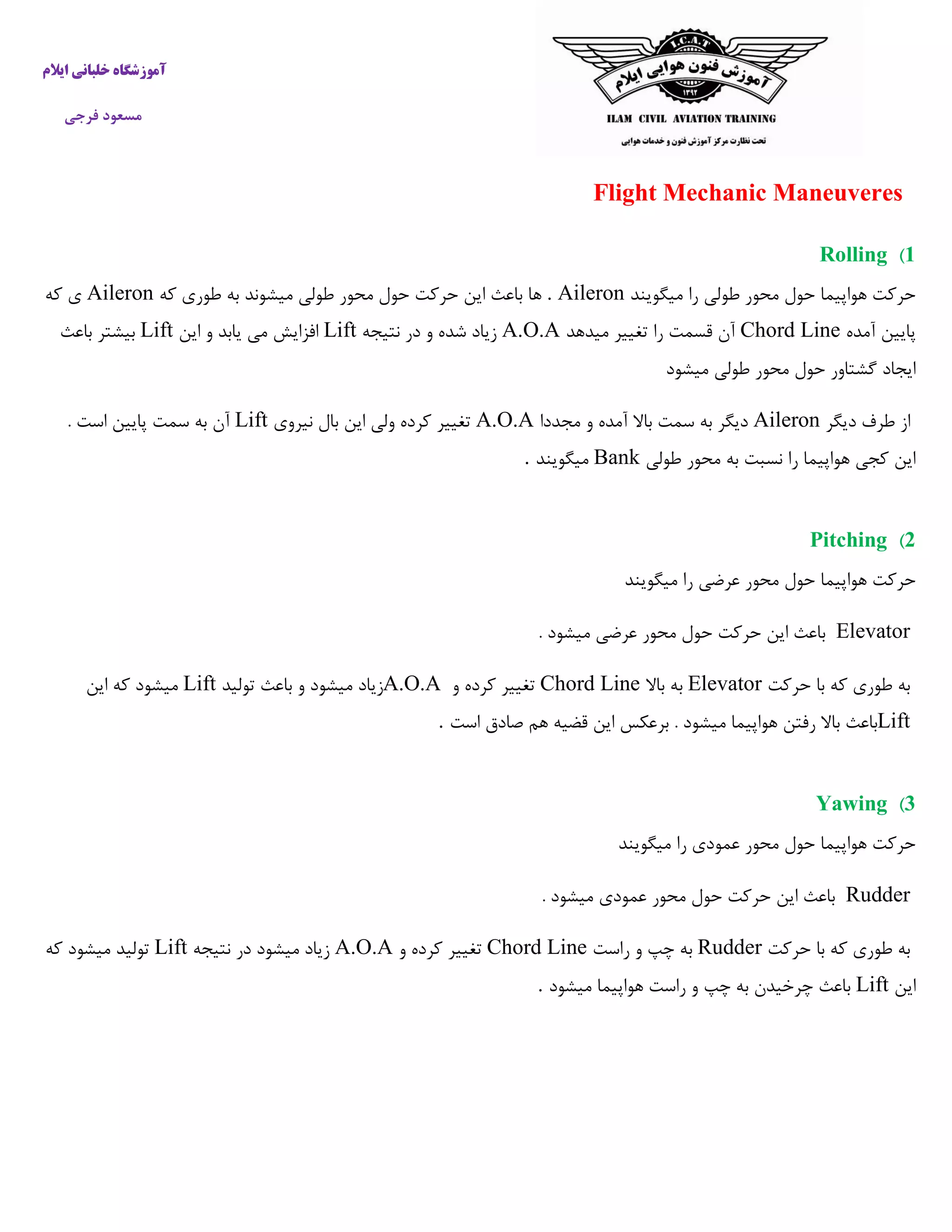 ‫ایالم‬ ‫خلبانی‬ ‫آموزشگاه‬
‫فرجی‬ ‫مسعود‬
Flight Mechanic Maneuveres
1)Rolling
‫میگویند‬ ‫را‬ ‫طولی‬ ‫محور‬ ‫حول‬ ‫هواپیما‬ ‫حرکت‬. Aileron‫که‬ ‫طوری‬ ‫به‬ ‫میشوند‬ ‫طولی‬ ‫محور‬ ‫حول‬ ‫حرکت‬ ‫این‬ ‫باعث‬ ‫ها‬Aileron‫که‬ ‫ی‬
‫پا‬‫آمده‬ ‫یین‬Chord Line‫میدهد‬ ‫تغییر‬ ‫را‬ ‫قسمت‬ ‫آن‬A.O.A‫نتیجه‬ ‫در‬ ‫و‬ ‫شده‬ ‫زیاد‬Lift‫این‬ ‫و‬ ‫یابد‬ ‫می‬ ‫افزایش‬Lift‫باعث‬ ‫بیشتر‬
‫میشود‬ ‫طولی‬ ‫محور‬ ‫حول‬ ‫گشتاور‬ ‫ایجاد‬
‫دیگر‬ ‫طرف‬ ‫از‬Aileron‫مجددا‬ ‫و‬ ‫آمده‬ ‫باال‬ ‫سمت‬ ‫به‬ ‫دیگر‬A.O.A‫نیروی‬ ‫بال‬ ‫این‬ ‫ولی‬ ‫کرده‬ ‫تغییر‬Lift. ‫است‬ ‫پایین‬ ‫سمت‬ ‫به‬ ‫آن‬
‫طولی‬ ‫محور‬ ‫به‬ ‫نسبت‬ ‫را‬ ‫هواپیما‬ ‫کجی‬ ‫این‬Bank‫میگویند‬.
2)Pitching
‫میگویند‬ ‫را‬ ‫عرضی‬ ‫محور‬ ‫حول‬ ‫هواپیما‬ ‫حرکت‬
Elevator. ‫میشود‬ ‫عرضی‬ ‫محور‬ ‫حول‬ ‫حرکت‬ ‫این‬ ‫باعث‬
‫حرکت‬ ‫با‬ ‫که‬ ‫طوری‬ ‫به‬Elevator‫باال‬ ‫به‬Chord Line‫و‬ ‫کرده‬ ‫تغییر‬A.O.A‫تولید‬ ‫باعث‬ ‫و‬ ‫میشود‬ ‫زیاد‬Lift‫ا‬ ‫که‬ ‫میشود‬‫ین‬
Lift‫است‬ ‫صادق‬ ‫هم‬ ‫قضیه‬ ‫این‬ ‫برعکس‬ . ‫میشود‬ ‫هواپیما‬ ‫رفتن‬ ‫باال‬ ‫باعث‬.
3)Yawing
‫میگویند‬ ‫را‬ ‫عمودی‬ ‫محور‬ ‫حول‬ ‫هواپیما‬ ‫حرکت‬
Rudder. ‫میشود‬ ‫عمودی‬ ‫محور‬ ‫حول‬ ‫حرکت‬ ‫این‬ ‫باعث‬
‫حرکت‬ ‫با‬ ‫که‬ ‫طوری‬ ‫به‬Rudder‫راست‬ ‫و‬ ‫چپ‬ ‫به‬Chord Line‫و‬ ‫کرده‬ ‫تغییر‬A.O.A‫نتیجه‬ ‫در‬ ‫میشود‬ ‫زیاد‬Lift‫که‬ ‫میشود‬ ‫تولید‬
‫این‬Lift‫میشود‬ ‫هواپیما‬ ‫راست‬ ‫و‬ ‫چپ‬ ‫به‬ ‫چرخیدن‬ ‫باعث‬.
 