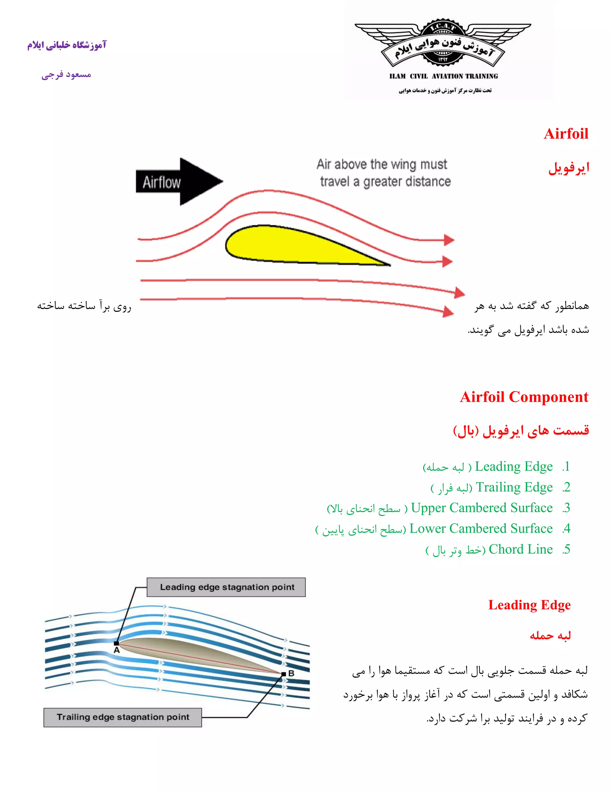 ‫ایالم‬ ‫خلبانی‬ ‫آموزشگاه‬
‫فرجی‬ ‫مسعود‬
Airfoil
‫ایرفویل‬
‫شد‬ ‫گفته‬ ‫که‬ ‫همانطور‬‫مخصوصا‬ ‫و‬ ‫شود‬ ‫برآ‬ ‫نیروی‬ ‫ایجاد‬ ‫باعث‬ ‫هوا‬ ‫در‬ ‫آن‬ ‫حرکت‬ ‫که‬ ‫سطحی‬ ‫هر‬ ‫به‬‫ساخته‬ ‫ساخته‬ ‫برآ‬ ‫نیروی‬ ‫تولید‬ ‫برای‬
.‫گویند‬ ‫می‬ ‫ایرفویل‬ ‫باشد‬ ‫شده‬
Airfoil Component
)‫(بال‬ ‫ایرفویل‬ ‫های‬ ‫قسمت‬
5.Leading Edge)‫حمله‬ ‫لبه‬ (
2.Trailing Edge) ‫فرار‬ ‫(لبه‬
3.Upper Cambered Surface)‫باال‬ ‫انحنای‬ ‫سطح‬ (
4.Lower Cambered Surface) ‫پایین‬ ‫انحنای‬ ‫(سطح‬
7.Chord Line‫وت‬ ‫(خط‬) ‫بال‬ ‫ر‬
Leading Edge
‫حمله‬ ‫لبه‬
‫می‬ ‫را‬ ‫هوا‬ ‫مستقیما‬ ‫که‬ ‫است‬ ‫بال‬ ‫جلویی‬ ‫قسمت‬ ‫حمله‬ ‫لبه‬
‫برخورد‬ ‫هوا‬ ‫با‬ ‫پرواز‬ ‫آغاز‬ ‫در‬ ‫که‬ ‫است‬ ‫قسمتی‬ ‫اولین‬ ‫و‬ ‫شکافد‬
.‫دارد‬ ‫شرکت‬ ‫برا‬ ‫تولید‬ ‫فرایند‬ ‫در‬ ‫و‬ ‫کرده‬
 