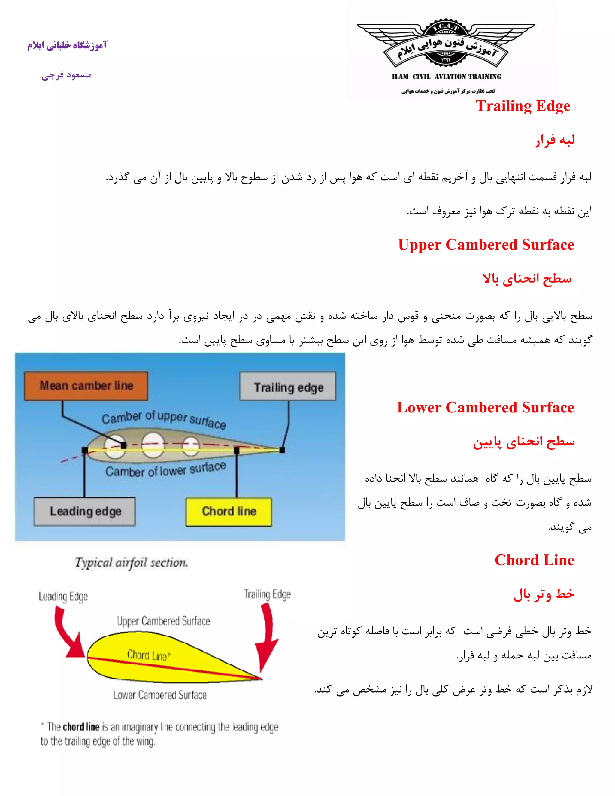 ‫ایالم‬ ‫خلبانی‬ ‫آموزشگاه‬
‫فرجی‬ ‫مسعود‬
Trailing Edge
‫فرار‬ ‫لبه‬
‫از‬ ‫پس‬ ‫هوا‬ ‫که‬ ‫است‬ ‫ای‬ ‫نقطه‬ ‫آخریم‬ ‫و‬ ‫بال‬ ‫انتهایی‬ ‫قسمت‬ ‫فرار‬ ‫لبه‬.‫گذرد‬ ‫می‬ ‫آن‬ ‫از‬ ‫بال‬ ‫پایین‬ ‫و‬ ‫باال‬ ‫سطوح‬ ‫از‬ ‫شدن‬ ‫رد‬
.‫است‬ ‫معروف‬ ‫نیز‬ ‫هوا‬ ‫ترک‬ ‫نقطه‬ ‫به‬ ‫نقطه‬ ‫این‬
Upper Cambered Surface
‫باال‬ ‫انحنای‬ ‫سطح‬
‫می‬ ‫بال‬ ‫باالی‬ ‫انحنای‬ ‫سطح‬ ‫دارد‬ ‫برآ‬ ‫نیروی‬ ‫ایجاد‬ ‫در‬ ‫در‬ ‫مهمی‬ ‫نقش‬ ‫و‬ ‫شده‬ ‫ساخته‬ ‫دار‬ ‫قوس‬ ‫و‬ ‫منحنی‬ ‫بصورت‬ ‫که‬ ‫را‬ ‫بال‬ ‫باالیی‬ ‫سطح‬
‫هم‬ ‫که‬ ‫گویند‬.‫است‬ ‫پایین‬ ‫سطح‬ ‫مساوی‬ ‫یا‬ ‫بیشتر‬ ‫سطح‬ ‫این‬ ‫روی‬ ‫از‬ ‫هوا‬ ‫توسط‬ ‫شده‬ ‫طی‬ ‫مسافت‬ ‫یشه‬
Lower Cambered Surface
‫پایین‬ ‫انحنای‬ ‫سطح‬
‫داده‬ ‫انحنا‬ ‫باال‬ ‫سطح‬ ‫همانند‬ ‫گاه‬ ‫که‬ ‫را‬ ‫بال‬ ‫پایین‬ ‫سطح‬
‫بال‬ ‫پایین‬ ‫سطح‬ ‫را‬ ‫است‬ ‫صاف‬ ‫و‬ ‫تخت‬ ‫بصورت‬ ‫گاه‬ ‫و‬ ‫شده‬
.‫گویند‬ ‫می‬
Chord Line
‫بال‬ ‫وتر‬ ‫خط‬
‫ب‬ ‫وتر‬ ‫خط‬‫ترین‬ ‫کوتاه‬ ‫فاصله‬ ‫با‬ ‫است‬ ‫برابر‬ ‫که‬ ‫است‬ ‫فرضی‬ ‫خطی‬ ‫ال‬
.‫فرار‬ ‫لبه‬ ‫و‬ ‫حمله‬ ‫لبه‬ ‫بین‬ ‫مسافت‬
.‫کند‬ ‫می‬ ‫مشخص‬ ‫نیز‬ ‫را‬ ‫بال‬ ‫کلی‬ ‫عرض‬ ‫وتر‬ ‫خط‬ ‫که‬ ‫است‬ ‫بذکر‬ ‫الزم‬
 