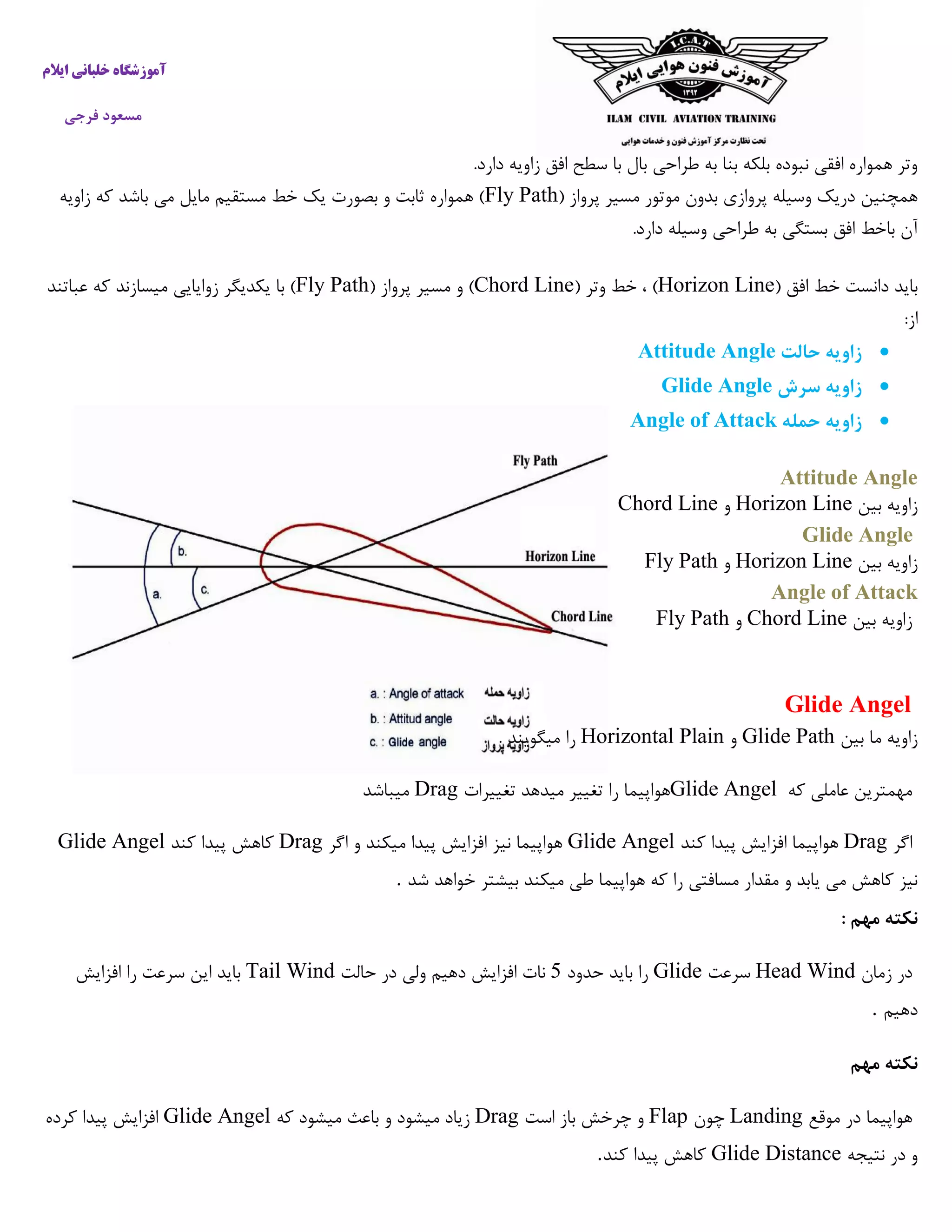 ‫ایالم‬ ‫خلبانی‬ ‫آموزشگاه‬
‫فرجی‬ ‫مسعود‬
.‫دارد‬ ‫زاویه‬ ‫افق‬ ‫سطح‬ ‫با‬ ‫بال‬ ‫طراحی‬ ‫به‬ ‫بنا‬ ‫بلکه‬ ‫نبوده‬ ‫افقی‬ ‫همواره‬ ‫وتر‬
( ‫پرواز‬ ‫مسیر‬ ‫موتور‬ ‫بدون‬ ‫پروازی‬ ‫وسیله‬ ‫دریک‬ ‫همچنین‬Fly Path‫زاویه‬ ‫که‬ ‫باشد‬ ‫می‬ ‫مایل‬ ‫مستقیم‬ ‫خط‬ ‫یک‬ ‫بصورت‬ ‫و‬ ‫ثابت‬ ‫همواره‬ )
.‫دارد‬ ‫وسیله‬ ‫طراحی‬ ‫به‬ ‫بستگی‬ ‫افق‬ ‫باخط‬ ‫آن‬
( ‫افق‬ ‫خط‬ ‫دانست‬ ‫باید‬Horizon Line( ‫وتر‬ ‫خط‬ ، )Chord Line( ‫پرواز‬ ‫مسیر‬ ‫و‬ )Fly Path‫عباتند‬ ‫که‬ ‫میسازند‬ ‫زوایایی‬ ‫یکدیگر‬ ‫با‬ )
:‫از‬
‫حالت‬ ‫زاویه‬Attitude Angle
‫سر‬ ‫زاویه‬‫ش‬Glide Angle
‫حمله‬ ‫زاویه‬Angle of Attack
Attitude Angle
‫بین‬ ‫زاویه‬Horizon Line‫و‬Chord Line
Glide Angle
‫بین‬ ‫زاویه‬Horizon Line‫و‬Fly Path
Angle of Attack
‫بین‬ ‫زاویه‬Chord Line‫و‬Fly Path
Glide Angel
‫بین‬ ‫ما‬ ‫زاویه‬Glide Path‫و‬Horizontal Plain. ‫میگویند‬ ‫را‬
‫که‬ ‫عاملی‬ ‫مهمترین‬Glide Angel‫تغییرات‬ ‫میدهد‬ ‫تغییر‬ ‫را‬ ‫هواپیما‬Drag‫میباشد‬
‫اگر‬Drag‫ه‬‫کند‬ ‫پیدا‬ ‫افزایش‬ ‫واپیما‬Glide Angel‫اگر‬ ‫و‬ ‫میکند‬ ‫پیدا‬ ‫افزایش‬ ‫نیز‬ ‫هواپیما‬Drag‫کند‬ ‫پیدا‬ ‫کاهش‬Glide Angel
‫شد‬ ‫خواهد‬ ‫بیشتر‬ ‫میکند‬ ‫طی‬ ‫هواپیما‬ ‫که‬ ‫را‬ ‫مسافتی‬ ‫مقدار‬ ‫و‬ ‫یابد‬ ‫می‬ ‫کاهش‬ ‫نیز‬.
: ‫مهم‬ ‫نکته‬
‫زمان‬ ‫در‬Head Wind‫سرعت‬Glide‫حدود‬ ‫باید‬ ‫را‬7‫در‬ ‫ولی‬ ‫دهیم‬ ‫افزایش‬ ‫نات‬‫حالت‬Tail Wind‫افزایش‬ ‫را‬ ‫سرعت‬ ‫این‬ ‫باید‬
‫دهیم‬.
‫مهم‬ ‫نکته‬
‫موقع‬ ‫در‬ ‫هواپیما‬Landing‫چون‬Flap‫است‬ ‫باز‬ ‫چرخش‬ ‫و‬Drag‫که‬ ‫میشود‬ ‫باعث‬ ‫و‬ ‫میشود‬ ‫زیاد‬Glide Angel‫کرده‬ ‫پیدا‬ ‫افزایش‬
‫نتیجه‬ ‫در‬ ‫و‬Glide Distance‫کند‬ ‫پیدا‬ ‫کاهش‬.
 
