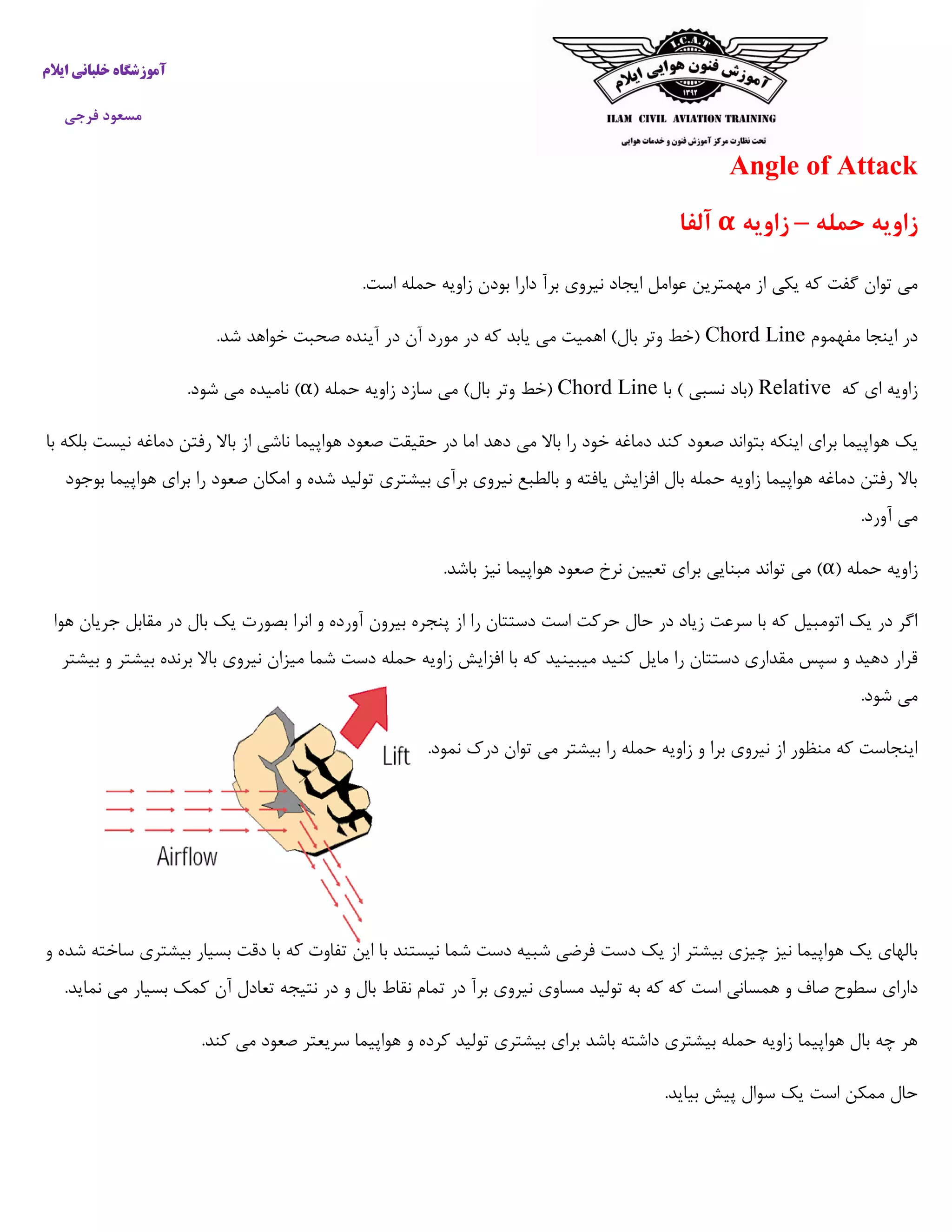 ‫ایالم‬ ‫خلبانی‬ ‫آموزشگاه‬
‫فرجی‬ ‫مسعود‬
Angle of Attack
‫حمله‬ ‫زاویه‬–‫زاویه‬α‫آلفا‬
‫یکی‬ ‫که‬ ‫گفت‬ ‫توان‬ ‫می‬.‫است‬ ‫حمله‬ ‫زاویه‬ ‫بودن‬ ‫دارا‬ ‫برآ‬ ‫نیروی‬ ‫ایجاد‬ ‫عوامل‬ ‫مهمترین‬ ‫از‬
‫مفهموم‬ ‫اینجا‬ ‫در‬Chord Line.‫شد‬ ‫خواهد‬ ‫صحبت‬ ‫آینده‬ ‫در‬ ‫آن‬ ‫مورد‬ ‫در‬ ‫که‬ ‫یابد‬ ‫می‬ ‫اهمیت‬ )‫بال‬ ‫وتر‬ ‫(خط‬
‫که‬ ‫ای‬ ‫زاویه‬Relative‫با‬ ) ‫نسبی‬ ‫(باد‬Chord Line( ‫حمله‬ ‫زاویه‬ ‫سازد‬ ‫می‬ )‫بال‬ ‫وتر‬ ‫(خط‬α.‫شود‬ ‫می‬ ‫نامیده‬ )
‫هو‬ ‫یک‬‫با‬ ‫بلکه‬ ‫نیست‬ ‫دماغه‬ ‫رفتن‬ ‫باال‬ ‫از‬ ‫ناشی‬ ‫هواپیما‬ ‫صعود‬ ‫حقیقت‬ ‫در‬ ‫اما‬ ‫دهد‬ ‫می‬ ‫باال‬ ‫را‬ ‫خود‬ ‫دماغه‬ ‫کند‬ ‫صعود‬ ‫بتواند‬ ‫اینکه‬ ‫برای‬ ‫اپیما‬
‫بوجود‬ ‫هواپیما‬ ‫برای‬ ‫را‬ ‫صعود‬ ‫امکان‬ ‫و‬ ‫شده‬ ‫تولید‬ ‫بیشتری‬ ‫برآی‬ ‫نیروی‬ ‫بالطبع‬ ‫و‬ ‫یافته‬ ‫افزایش‬ ‫بال‬ ‫حمله‬ ‫زاویه‬ ‫هواپیما‬ ‫دماغه‬ ‫رفتن‬ ‫باال‬
.‫آورد‬ ‫می‬
‫زا‬( ‫حمله‬ ‫ویه‬α.‫باشد‬ ‫نیز‬ ‫هواپیما‬ ‫صعود‬ ‫نرخ‬ ‫تعیین‬ ‫برای‬ ‫مبنایی‬ ‫تواند‬ ‫می‬ )
‫هوا‬ ‫جریان‬ ‫مقابل‬ ‫در‬ ‫بال‬ ‫یک‬ ‫بصورت‬ ‫انرا‬ ‫و‬ ‫آورده‬ ‫بیرون‬ ‫پنجره‬ ‫از‬ ‫را‬ ‫دستتان‬ ‫است‬ ‫حرکت‬ ‫حال‬ ‫در‬ ‫زیاد‬ ‫سرعت‬ ‫با‬ ‫که‬ ‫اتومبیل‬ ‫یک‬ ‫در‬ ‫اگر‬
‫زاویه‬ ‫افزایش‬ ‫با‬ ‫که‬ ‫میبینید‬ ‫کنید‬ ‫مایل‬ ‫را‬ ‫دستتان‬ ‫مقداری‬ ‫سپس‬ ‫و‬ ‫دهید‬ ‫قرار‬‫بیشتر‬ ‫و‬ ‫بیشتر‬ ‫برنده‬ ‫باال‬ ‫نیروی‬ ‫میزان‬ ‫شما‬ ‫دست‬ ‫حمله‬
.‫شود‬ ‫می‬
.‫نمود‬ ‫درک‬ ‫توان‬ ‫می‬ ‫بیشتر‬ ‫را‬ ‫حمله‬ ‫زاویه‬ ‫و‬ ‫برا‬ ‫نیروی‬ ‫از‬ ‫منظور‬ ‫که‬ ‫اینجاست‬
‫و‬ ‫شده‬ ‫ساخته‬ ‫بیشتری‬ ‫بسیار‬ ‫دقت‬ ‫با‬ ‫که‬ ‫تفاوت‬ ‫این‬ ‫با‬ ‫نیستند‬ ‫شما‬ ‫دست‬ ‫شبیه‬ ‫فرضی‬ ‫دست‬ ‫یک‬ ‫از‬ ‫بیشتر‬ ‫چیزی‬ ‫نیز‬ ‫هواپیما‬ ‫یک‬ ‫بالهای‬
‫س‬ ‫دارای‬.‫نماید‬ ‫می‬ ‫بسیار‬ ‫کمک‬ ‫آن‬ ‫تعادل‬ ‫نتیجه‬ ‫در‬ ‫و‬ ‫بال‬ ‫نقاط‬ ‫تمام‬ ‫در‬ ‫برآ‬ ‫نیروی‬ ‫مساوی‬ ‫تولید‬ ‫به‬ ‫که‬ ‫که‬ ‫است‬ ‫همسانی‬ ‫و‬ ‫صاف‬ ‫طوح‬
.‫کند‬ ‫می‬ ‫صعود‬ ‫سریعتر‬ ‫هواپیما‬ ‫و‬ ‫کرده‬ ‫تولید‬ ‫بیشتری‬ ‫برای‬ ‫باشد‬ ‫داشته‬ ‫بیشتری‬ ‫حمله‬ ‫زاویه‬ ‫هواپیما‬ ‫بال‬ ‫چه‬ ‫هر‬
.‫بیاید‬ ‫پیش‬ ‫سوال‬ ‫یک‬ ‫است‬ ‫ممکن‬ ‫حال‬
 