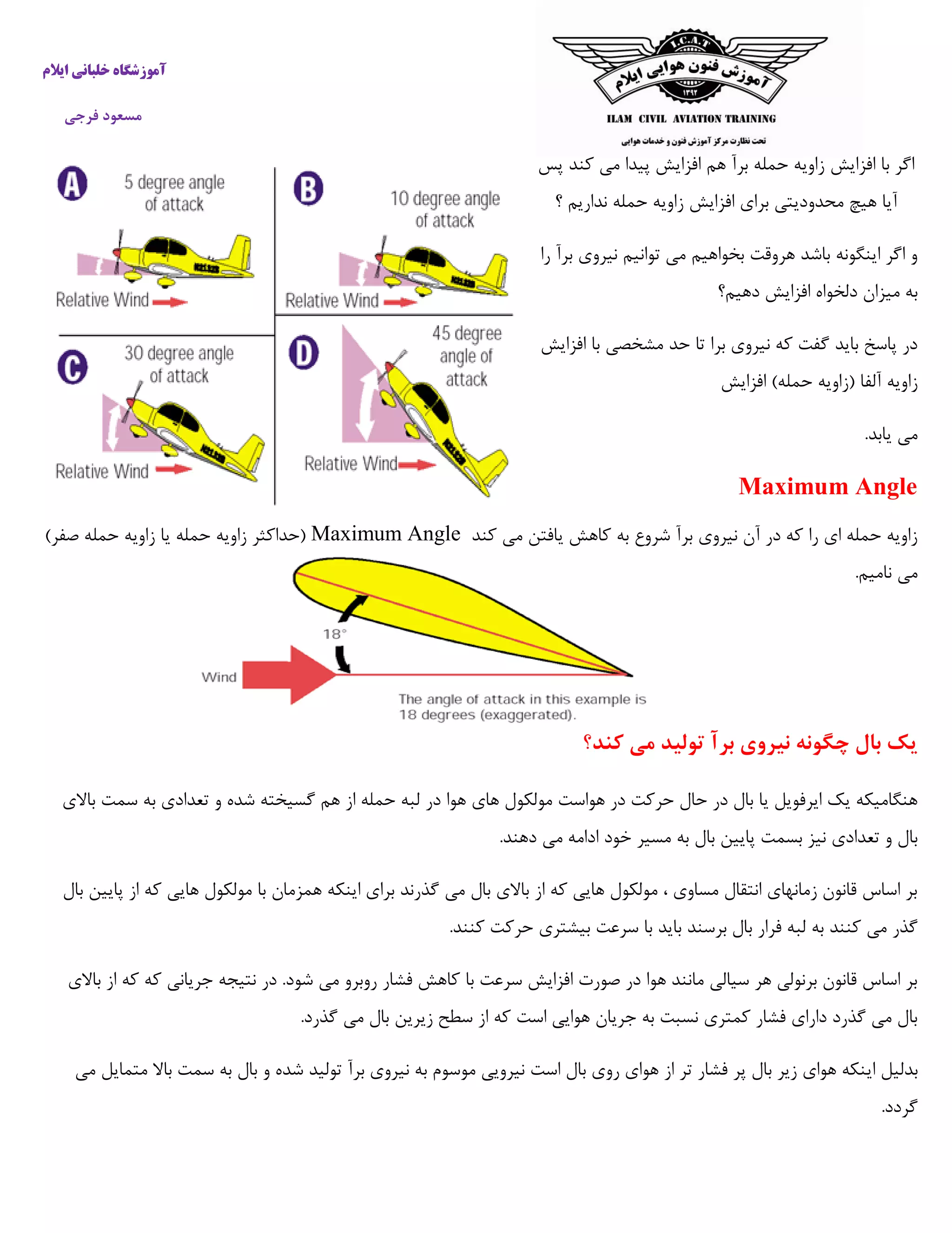‫ایالم‬ ‫خلبانی‬ ‫آموزشگاه‬
‫فرجی‬ ‫مسعود‬
‫افزایش‬ ‫با‬ ‫اگر‬‫پس‬ ‫کند‬ ‫می‬ ‫پیدا‬ ‫افزایش‬ ‫هم‬ ‫برآ‬ ‫حمله‬ ‫زاویه‬
‫؟‬ ‫نداریم‬ ‫حمله‬ ‫زاویه‬ ‫افزایش‬ ‫برای‬ ‫محدودیتی‬ ‫هیچ‬ ‫آیا‬
‫را‬ ‫برآ‬ ‫نیروی‬ ‫توانیم‬ ‫می‬ ‫بخواهیم‬ ‫هروقت‬ ‫باشد‬ ‫اینگونه‬ ‫اگر‬ ‫و‬
‫دهیم؟‬ ‫افزایش‬ ‫دلخواه‬ ‫میزان‬ ‫به‬
‫افزایش‬ ‫با‬ ‫مشخصی‬ ‫حد‬ ‫تا‬ ‫برا‬ ‫نیروی‬ ‫که‬ ‫گفت‬ ‫باید‬ ‫پاسخ‬ ‫در‬
‫افزای‬ )‫حمله‬ ‫(زاویه‬ ‫آلفا‬ ‫زاویه‬‫ش‬
.‫یابد‬ ‫می‬
Maximum Angle
‫کند‬ ‫می‬ ‫یافتن‬ ‫کاهش‬ ‫به‬ ‫شروع‬ ‫برآ‬ ‫نیروی‬ ‫آن‬ ‫در‬ ‫که‬ ‫را‬ ‫ای‬ ‫حمله‬ ‫زاویه‬Maximum Angle)‫صفر‬ ‫حمله‬ ‫زاویه‬ ‫یا‬ ‫حمله‬ ‫زاویه‬ ‫(حداکثر‬
.‫نامیم‬ ‫می‬
‫کند؟‬ ‫می‬ ‫تولید‬ ‫برآ‬ ‫نیروی‬ ‫چگونه‬ ‫بال‬ ‫یک‬
‫در‬ ‫هوا‬ ‫های‬ ‫مولکول‬ ‫هواست‬ ‫در‬ ‫حرکت‬ ‫حال‬ ‫در‬ ‫بال‬ ‫یا‬ ‫ایرفویل‬ ‫یک‬ ‫هنگامیکه‬‫باالی‬ ‫سمت‬ ‫به‬ ‫تعدادی‬ ‫و‬ ‫شده‬ ‫گسیخته‬ ‫هم‬ ‫از‬ ‫حمله‬ ‫لبه‬
.‫دهند‬ ‫می‬ ‫ادامه‬ ‫خود‬ ‫مسیر‬ ‫به‬ ‫بال‬ ‫پایین‬ ‫بسمت‬ ‫نیز‬ ‫تعدادی‬ ‫و‬ ‫بال‬
‫بال‬ ‫پایین‬ ‫از‬ ‫که‬ ‫هایی‬ ‫مولکول‬ ‫با‬ ‫همزمان‬ ‫اینکه‬ ‫برای‬ ‫گذرند‬ ‫می‬ ‫بال‬ ‫باالی‬ ‫از‬ ‫که‬ ‫هایی‬ ‫مولکول‬ ، ‫مساوی‬ ‫انتقال‬ ‫زمانهای‬ ‫قانون‬ ‫اساس‬ ‫بر‬
‫ب‬ ‫فرار‬ ‫لبه‬ ‫به‬ ‫کنند‬ ‫می‬ ‫گذر‬.‫کنند‬ ‫حرکت‬ ‫بیشتری‬ ‫سرعت‬ ‫با‬ ‫باید‬ ‫برسند‬ ‫ال‬
‫باالی‬ ‫از‬ ‫که‬ ‫که‬ ‫جریانی‬ ‫نتیجه‬ ‫در‬ .‫شود‬ ‫می‬ ‫روبرو‬ ‫فشار‬ ‫کاهش‬ ‫با‬ ‫سرعت‬ ‫افزایش‬ ‫صورت‬ ‫در‬ ‫هوا‬ ‫مانند‬ ‫سیالی‬ ‫هر‬ ‫برنولی‬ ‫قانون‬ ‫اساس‬ ‫بر‬
.‫گذرد‬ ‫می‬ ‫بال‬ ‫زیرین‬ ‫سطح‬ ‫از‬ ‫که‬ ‫است‬ ‫هوایی‬ ‫جریان‬ ‫به‬ ‫نسبت‬ ‫کمتری‬ ‫فشار‬ ‫دارای‬ ‫گذرد‬ ‫می‬ ‫بال‬
‫ای‬ ‫بدلیل‬‫می‬ ‫متمایل‬ ‫باال‬ ‫سمت‬ ‫به‬ ‫بال‬ ‫و‬ ‫شده‬ ‫تولید‬ ‫برآ‬ ‫نیروی‬ ‫به‬ ‫موسوم‬ ‫نیرویی‬ ‫است‬ ‫بال‬ ‫روی‬ ‫هوای‬ ‫از‬ ‫تر‬ ‫فشار‬ ‫پر‬ ‫بال‬ ‫زیر‬ ‫هوای‬ ‫نکه‬
.‫گردد‬
 