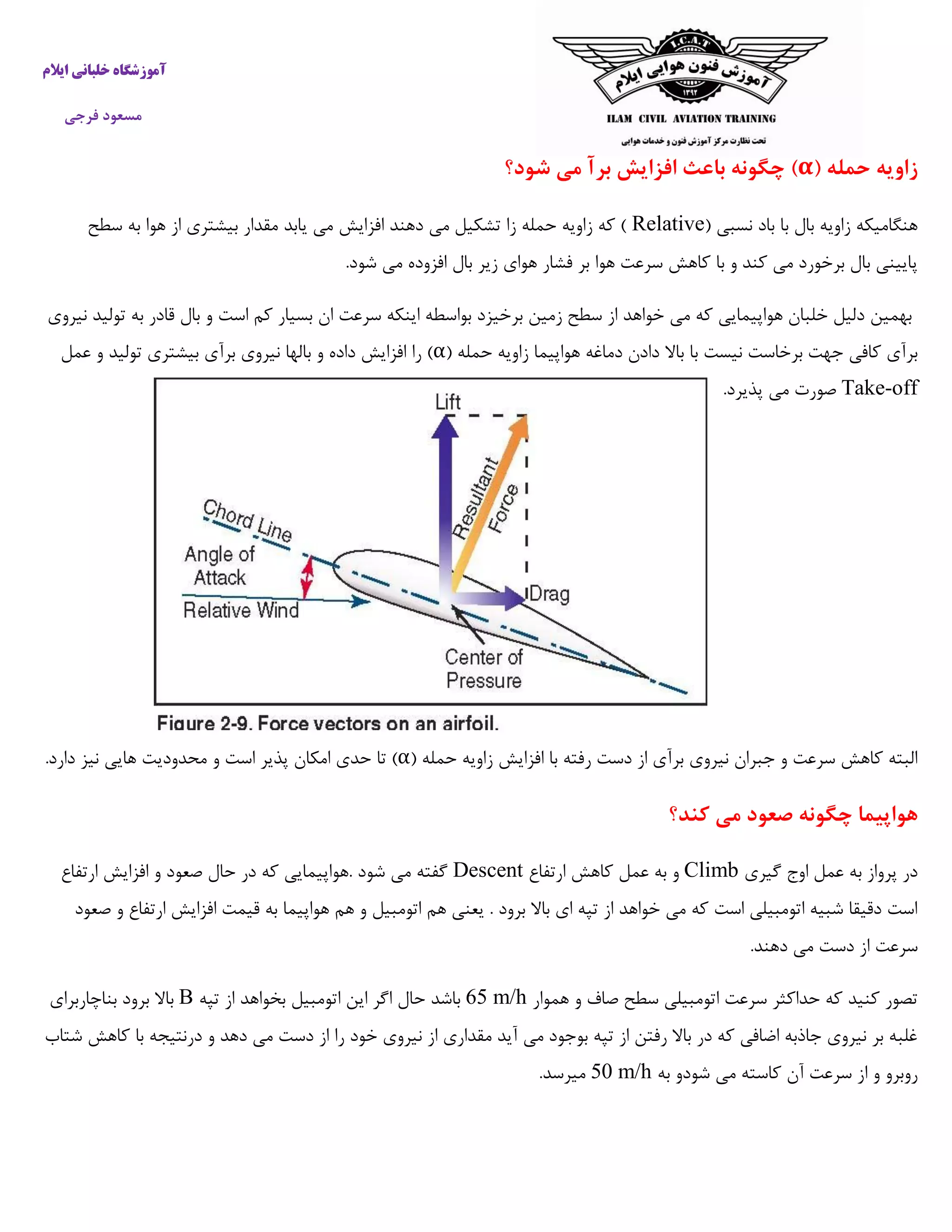 ‫ایالم‬ ‫خلبانی‬ ‫آموزشگاه‬
‫فرجی‬ ‫مسعود‬
( ‫حمله‬ ‫زاویه‬α‫شود؟‬ ‫می‬ ‫برآ‬ ‫افزایش‬ ‫باعث‬ ‫چگونه‬ )
( ‫نسبی‬ ‫باد‬ ‫با‬ ‫بال‬ ‫زاویه‬ ‫هنگامیکه‬Relative‫مقدا‬ ‫یابد‬ ‫می‬ ‫افزایش‬ ‫دهند‬ ‫می‬ ‫تشکیل‬ ‫زا‬ ‫حمله‬ ‫زاویه‬ ‫که‬ )‫سطح‬ ‫به‬ ‫هوا‬ ‫از‬ ‫بیشتری‬ ‫ر‬
.‫شود‬ ‫می‬ ‫افزوده‬ ‫بال‬ ‫زیر‬ ‫هوای‬ ‫فشار‬ ‫بر‬ ‫هوا‬ ‫سرعت‬ ‫کاهش‬ ‫با‬ ‫و‬ ‫کند‬ ‫می‬ ‫برخورد‬ ‫بال‬ ‫پایینی‬
‫نیروی‬ ‫تولید‬ ‫به‬ ‫قادر‬ ‫بال‬ ‫و‬ ‫است‬ ‫کم‬ ‫بسیار‬ ‫ان‬ ‫سرعت‬ ‫اینکه‬ ‫بواسطه‬ ‫برخیزد‬ ‫زمین‬ ‫سطح‬ ‫از‬ ‫خواهد‬ ‫می‬ ‫که‬ ‫هواپیمایی‬ ‫خلبان‬ ‫دلیل‬ ‫بهمین‬
‫باال‬ ‫با‬ ‫نیست‬ ‫برخاست‬ ‫جهت‬ ‫کافی‬ ‫برآی‬( ‫حمله‬ ‫زاویه‬ ‫هواپیما‬ ‫دماغه‬ ‫دادن‬α‫عمل‬ ‫و‬ ‫تولید‬ ‫بیشتری‬ ‫برآی‬ ‫نیروی‬ ‫بالها‬ ‫و‬ ‫داده‬ ‫افزایش‬ ‫را‬ )
Take-off.‫پذیرد‬ ‫می‬ ‫صورت‬
( ‫حمله‬ ‫زاویه‬ ‫افزایش‬ ‫با‬ ‫رفته‬ ‫دست‬ ‫از‬ ‫برآی‬ ‫نیروی‬ ‫جبران‬ ‫و‬ ‫سرعت‬ ‫کاهش‬ ‫البته‬α.‫دارد‬ ‫نیز‬ ‫هایی‬ ‫محدودیت‬ ‫و‬ ‫است‬ ‫پذیر‬ ‫امکان‬ ‫حدی‬ ‫تا‬ )
‫م‬ ‫صعود‬ ‫چگونه‬ ‫هواپیما‬‫کند؟‬ ‫ی‬
‫گیری‬ ‫اوج‬ ‫عمل‬ ‫به‬ ‫پرواز‬ ‫در‬Climb‫ارتفاع‬ ‫کاهش‬ ‫عمل‬ ‫به‬ ‫و‬Descent‫ارتفاع‬ ‫افزایش‬ ‫و‬ ‫صعود‬ ‫حال‬ ‫در‬ ‫که‬ ‫.هواپیمایی‬ ‫شود‬ ‫می‬ ‫گفته‬
‫صعود‬ ‫و‬ ‫ارتفاع‬ ‫افزایش‬ ‫قیمت‬ ‫به‬ ‫هواپیما‬ ‫هم‬ ‫و‬ ‫اتومبیل‬ ‫هم‬ ‫یعنی‬ . ‫برود‬ ‫باال‬ ‫ای‬ ‫تپه‬ ‫از‬ ‫خواهد‬ ‫می‬ ‫که‬ ‫است‬ ‫اتومبیلی‬ ‫شبیه‬ ‫دقیقا‬ ‫است‬
‫می‬ ‫دست‬ ‫از‬ ‫سرعت‬.‫دهند‬
‫هموار‬ ‫و‬ ‫صاف‬ ‫سطح‬ ‫اتومبیلی‬ ‫سرعت‬ ‫حداکثر‬ ‫که‬ ‫کنید‬ ‫تصور‬65 m/h‫تپه‬ ‫از‬ ‫بخواهد‬ ‫اتومبیل‬ ‫این‬ ‫اگر‬ ‫حال‬ ‫باشد‬B‫بناچاربرای‬ ‫برود‬ ‫باال‬
‫شتاب‬ ‫کاهش‬ ‫با‬ ‫درنتیجه‬ ‫و‬ ‫دهد‬ ‫می‬ ‫دست‬ ‫از‬ ‫را‬ ‫خود‬ ‫نیروی‬ ‫از‬ ‫مقداری‬ ‫آید‬ ‫می‬ ‫بوجود‬ ‫تپه‬ ‫از‬ ‫رفتن‬ ‫باال‬ ‫در‬ ‫که‬ ‫اضافی‬ ‫جاذبه‬ ‫نیروی‬ ‫بر‬ ‫غلبه‬
‫ا‬ ‫و‬ ‫روبرو‬‫به‬ ‫شودو‬ ‫می‬ ‫کاسته‬ ‫آن‬ ‫سرعت‬ ‫ز‬50 m/h.‫میرسد‬
 