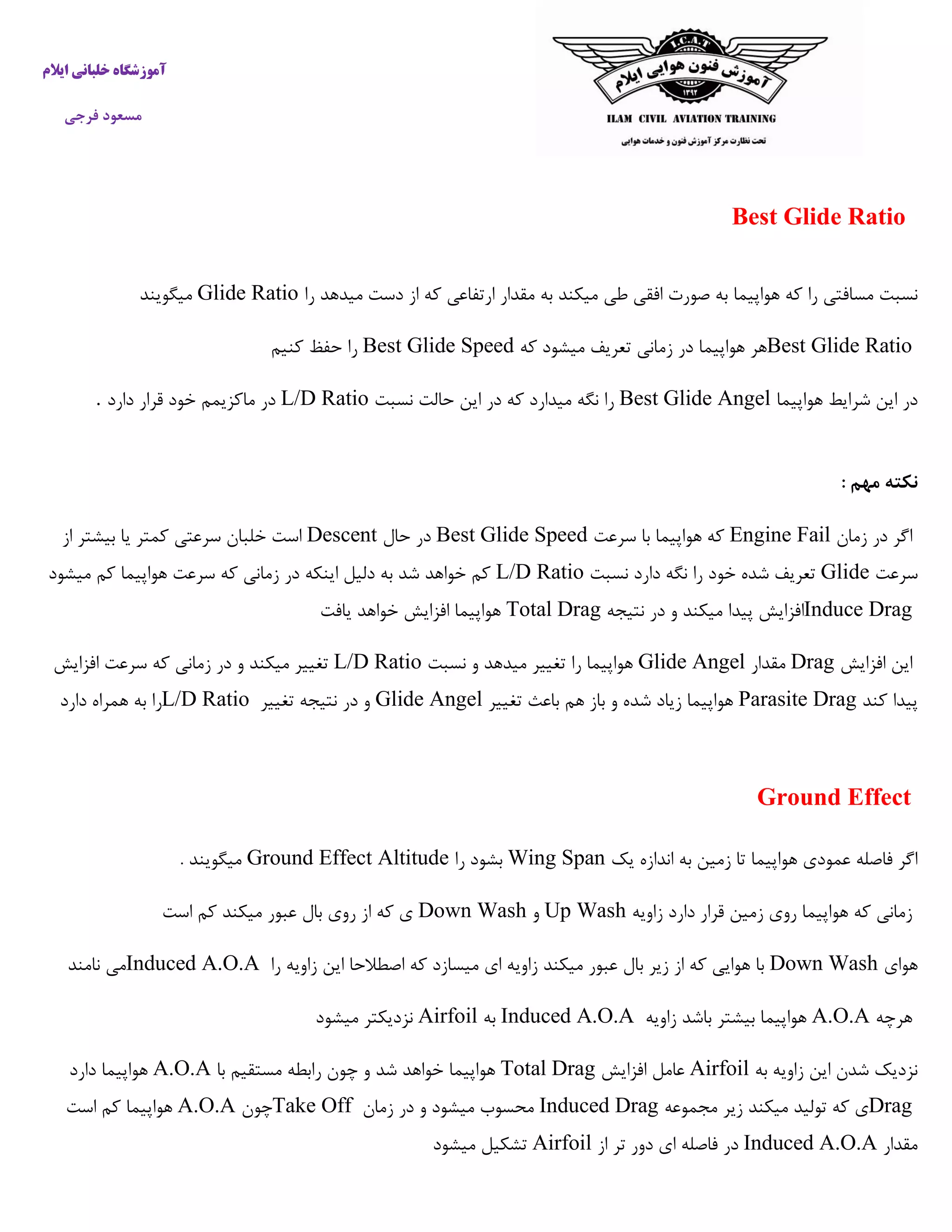 ‫ایالم‬ ‫خلبانی‬ ‫آموزشگاه‬
‫فرجی‬ ‫مسعود‬
Best Glide Ratio
‫هواپیما‬ ‫که‬ ‫را‬ ‫مسافتی‬ ‫نسبت‬‫را‬ ‫میدهد‬ ‫دست‬ ‫از‬ ‫که‬ ‫ارتفاعی‬ ‫مقدار‬ ‫به‬ ‫میکند‬ ‫طی‬ ‫افقی‬ ‫صورت‬ ‫به‬Glide Ratio‫میگویند‬
Best Glide Ratio‫که‬ ‫میشود‬ ‫تعریف‬ ‫زمانی‬ ‫در‬ ‫هواپیما‬ ‫هر‬Best Glide Speed‫کنیم‬ ‫حفظ‬ ‫را‬
‫هواپیما‬ ‫شرایط‬ ‫این‬ ‫در‬Best Glide Angel‫نسبت‬ ‫حالت‬ ‫این‬ ‫در‬ ‫که‬ ‫میدارد‬ ‫نگه‬ ‫را‬L/D Ratio‫خ‬ ‫ماکزیمم‬ ‫در‬‫دارد‬ ‫قرار‬ ‫ود‬.
: ‫مهم‬ ‫نکته‬
‫زمان‬ ‫در‬ ‫اگر‬Engine Fail‫سرعت‬ ‫با‬ ‫هواپیما‬ ‫که‬Best Glide Speed‫حال‬ ‫در‬Descent‫از‬ ‫بیشتر‬ ‫یا‬ ‫کمتر‬ ‫سرعتی‬ ‫خلبان‬ ‫است‬
‫سرعت‬Glide‫نسبت‬ ‫دارد‬ ‫نگه‬ ‫را‬ ‫خود‬ ‫شده‬ ‫تعریف‬L/D Ratio‫میشود‬ ‫کم‬ ‫هواپیما‬ ‫سرعت‬ ‫که‬ ‫زمانی‬ ‫در‬ ‫اینکه‬ ‫دلیل‬ ‫به‬ ‫شد‬ ‫خواهد‬ ‫کم‬
Induce Drag‫نتیجه‬ ‫در‬ ‫و‬ ‫میکند‬ ‫پیدا‬ ‫افزایش‬Total Drag‫یافت‬ ‫خواهد‬ ‫افزایش‬ ‫هواپیما‬
‫افزایش‬ ‫این‬Drag‫مقدار‬Glide Angel‫نسبت‬ ‫و‬ ‫میدهد‬ ‫تغییر‬ ‫را‬ ‫هواپیما‬L/D Ratio‫افزایش‬ ‫سرعت‬ ‫که‬ ‫زمانی‬ ‫در‬ ‫و‬ ‫میکند‬ ‫تغییر‬
‫کند‬ ‫پیدا‬Parasite Drag‫تغییر‬ ‫باعث‬ ‫هم‬ ‫باز‬ ‫و‬ ‫شده‬ ‫زیاد‬ ‫هواپیما‬Glide Angel‫تغییر‬ ‫نتیجه‬ ‫در‬ ‫و‬L/D Ratio‫دارد‬ ‫همراه‬ ‫به‬ ‫را‬
Ground Effect
‫یک‬ ‫اندازه‬ ‫به‬ ‫زمین‬ ‫تا‬ ‫هواپیما‬ ‫عمودی‬ ‫فاصله‬ ‫اگر‬Wing Span‫را‬ ‫بشود‬Ground Effect Altitude. ‫میگویند‬
‫زاویه‬ ‫دارد‬ ‫قرار‬ ‫زمین‬ ‫روی‬ ‫هواپیما‬ ‫که‬ ‫زمانی‬Up Wash‫و‬Down Wash‫است‬ ‫کم‬ ‫میکند‬ ‫عبور‬ ‫بال‬ ‫روی‬ ‫از‬ ‫که‬ ‫ی‬
‫هوای‬Down Wash‫را‬ ‫زاویه‬ ‫این‬ ‫اصطالحا‬ ‫که‬ ‫میسازد‬ ‫ای‬ ‫زاویه‬ ‫میکند‬ ‫عبور‬ ‫بال‬ ‫زیر‬ ‫از‬ ‫که‬ ‫هوایی‬ ‫با‬Induced A.O.A‫نامند‬ ‫می‬
‫هرچه‬A.O.A‫زاویه‬ ‫باشد‬ ‫بیشتر‬ ‫هواپیما‬Induced A.O.A‫به‬Airfoil‫میشود‬ ‫نزدیکتر‬
‫به‬ ‫زاویه‬ ‫این‬ ‫شدن‬ ‫نزدیک‬Airfoil‫افزایش‬ ‫عامل‬Total Drag‫هواپیما‬‫با‬ ‫مستقیم‬ ‫رابطه‬ ‫چون‬ ‫و‬ ‫شد‬ ‫خواهد‬A.O.A‫دارد‬ ‫هواپیما‬
Drag‫مجموعه‬ ‫زیر‬ ‫میکند‬ ‫تولید‬ ‫که‬ ‫ی‬Induced Drag‫زمان‬ ‫در‬ ‫و‬ ‫میشود‬ ‫محسوب‬Take Off‫چون‬A.O.A‫است‬ ‫کم‬ ‫هواپیما‬
‫مقدار‬Induced A.O.A‫از‬ ‫تر‬ ‫دور‬ ‫ای‬ ‫فاصله‬ ‫در‬Airfoil‫میشود‬ ‫تشکیل‬
 