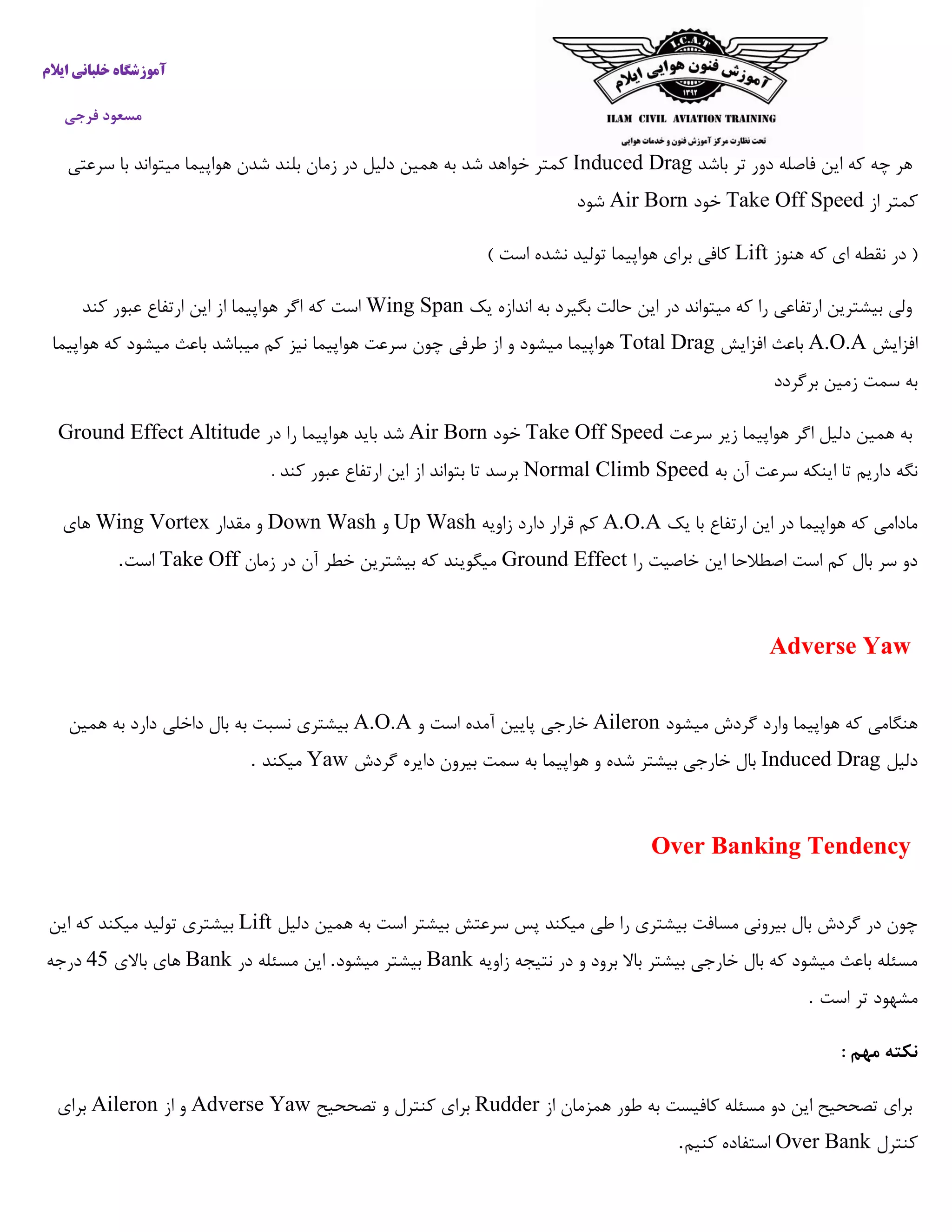 ‫ایالم‬ ‫خلبانی‬ ‫آموزشگاه‬
‫فرجی‬ ‫مسعود‬
‫باشد‬ ‫تر‬ ‫دور‬ ‫فاصله‬ ‫این‬ ‫که‬ ‫چه‬ ‫هر‬Induced Drag‫سرعتی‬ ‫با‬ ‫میتواند‬ ‫هواپیما‬ ‫شدن‬ ‫بلند‬ ‫زمان‬ ‫در‬ ‫دلیل‬ ‫همین‬ ‫به‬ ‫شد‬ ‫خواهد‬ ‫کمتر‬
‫از‬ ‫کمتر‬Take Off Speed‫خود‬Air Born‫شود‬
‫هنوز‬ ‫که‬ ‫ای‬ ‫نقطه‬ ‫در‬ (Lift) ‫است‬ ‫نشده‬ ‫تولید‬ ‫هواپیما‬ ‫برای‬ ‫کافی‬
‫یک‬ ‫اندازه‬ ‫به‬ ‫بگیرد‬ ‫حالت‬ ‫این‬ ‫در‬ ‫میتواند‬ ‫که‬ ‫را‬ ‫ارتفاعی‬ ‫بیشترین‬ ‫ولی‬Wing Span‫اگ‬ ‫که‬ ‫است‬‫کند‬ ‫عبور‬ ‫ارتفاع‬ ‫این‬ ‫از‬ ‫هواپیما‬ ‫ر‬
‫افزایش‬A.O.A‫افزایش‬ ‫باعث‬Total Drag‫هواپیما‬ ‫که‬ ‫میشود‬ ‫باعث‬ ‫میباشد‬ ‫کم‬ ‫نیز‬ ‫هواپیما‬ ‫سرعت‬ ‫چون‬ ‫طرفی‬ ‫از‬ ‫و‬ ‫میشود‬ ‫هواپیما‬
‫برگردد‬ ‫زمین‬ ‫سمت‬ ‫به‬
‫سرعت‬ ‫زیر‬ ‫هواپیما‬ ‫اگر‬ ‫دلیل‬ ‫همین‬ ‫به‬Take Off Speed‫خود‬Air Born‫در‬ ‫را‬ ‫هواپیما‬ ‫باید‬ ‫شد‬Ground Effect Altitude
‫به‬ ‫آن‬ ‫سرعت‬ ‫اینکه‬ ‫تا‬ ‫داریم‬ ‫نگه‬Normal Climb Speed. ‫کند‬ ‫عبور‬ ‫ارتفاع‬ ‫این‬ ‫از‬ ‫بتواند‬ ‫تا‬ ‫برسد‬
‫یک‬ ‫با‬ ‫ارتفاع‬ ‫این‬ ‫در‬ ‫هواپیما‬ ‫که‬ ‫مادامی‬A.O.A‫زاویه‬ ‫دارد‬ ‫قرار‬ ‫کم‬Up Wash‫و‬Down Wash‫مقدار‬ ‫و‬Wing Vortex‫های‬
‫را‬ ‫خاصیت‬ ‫این‬ ‫اصطالحا‬ ‫است‬ ‫کم‬ ‫بال‬ ‫سر‬ ‫دو‬Ground Effect‫زمان‬ ‫در‬ ‫آن‬ ‫خطر‬ ‫بیشترین‬ ‫که‬ ‫میگویند‬Take Off‫است‬.
Adverse Yaw
‫میشود‬ ‫گردش‬ ‫وارد‬ ‫هواپیما‬ ‫که‬ ‫هنگامی‬Aileron‫و‬ ‫است‬ ‫آمده‬ ‫پایین‬ ‫خارجی‬A.O.A‫همین‬ ‫به‬ ‫دارد‬ ‫داخلی‬ ‫بال‬ ‫به‬ ‫نسبت‬ ‫بیشتری‬
‫دلیل‬Induced Drag‫دا‬ ‫بیرون‬ ‫سمت‬ ‫به‬ ‫هواپیما‬ ‫و‬ ‫شده‬ ‫بیشتر‬ ‫خارجی‬ ‫بال‬‫گردش‬ ‫یره‬Yaw‫میکند‬.
Over Banking Tendency
‫دلیل‬ ‫همین‬ ‫به‬ ‫است‬ ‫بیشتر‬ ‫سرعتش‬ ‫پس‬ ‫میکند‬ ‫طی‬ ‫را‬ ‫بیشتری‬ ‫مسافت‬ ‫بیرونی‬ ‫بال‬ ‫گردش‬ ‫در‬ ‫چون‬Lift‫این‬ ‫که‬ ‫میکند‬ ‫تولید‬ ‫بیشتری‬
‫زاویه‬ ‫نتیجه‬ ‫در‬ ‫و‬ ‫برود‬ ‫باال‬ ‫بیشتر‬ ‫خارجی‬ ‫بال‬ ‫که‬ ‫میشود‬ ‫باعث‬ ‫مسئله‬Bank‫میشود‬ ‫بیشتر‬.‫در‬ ‫مسئله‬ ‫این‬Bank‫ه‬‫باالی‬ ‫ای‬47‫درجه‬
‫است‬ ‫تر‬ ‫مشهود‬.
: ‫مهم‬ ‫نکته‬
‫از‬ ‫همزمان‬ ‫طور‬ ‫به‬ ‫کافیست‬ ‫مسئله‬ ‫دو‬ ‫این‬ ‫تصححیح‬ ‫برای‬Rudder‫تصححیح‬ ‫و‬ ‫کنترل‬ ‫برای‬Adverse Yaw‫از‬ ‫و‬Aileron‫برای‬
‫کنترل‬Over Bank‫کنیم‬ ‫استفاده‬.
 