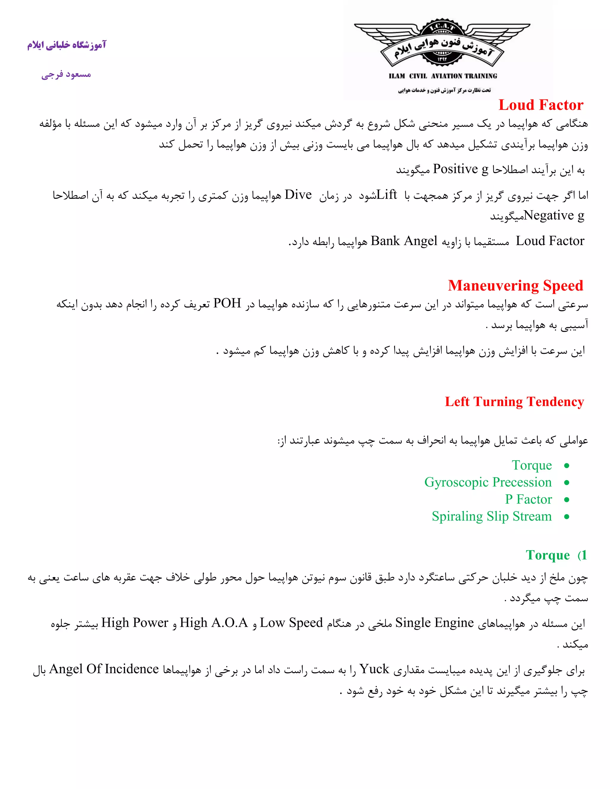 ‫ایالم‬ ‫خلبانی‬ ‫آموزشگاه‬
‫فرجی‬ ‫مسعود‬
Loud Factor
‫میکن‬ ‫گردش‬ ‫به‬ ‫شروع‬ ‫شکل‬ ‫منحنی‬ ‫مسیر‬ ‫یک‬ ‫در‬ ‫هواپیما‬ ‫که‬ ‫هنگامی‬‫مؤلفه‬ ‫با‬ ‫مسئله‬ ‫این‬ ‫که‬ ‫میشود‬ ‫وارد‬ ‫آن‬ ‫بر‬ ‫مرکز‬ ‫از‬ ‫گریز‬ ‫نیروی‬ ‫د‬
‫کند‬ ‫تحمل‬ ‫را‬ ‫هواپیما‬ ‫وزن‬ ‫از‬ ‫بیش‬ ‫وزنی‬ ‫بایست‬ ‫می‬ ‫هواپیما‬ ‫بال‬ ‫که‬ ‫میدهد‬ ‫تشکیل‬ ‫برآیندی‬ ‫هواپیما‬ ‫وزن‬
‫به‬‫برآیند‬ ‫این‬‫اصطالحا‬Positive g‫میگویند‬
‫با‬ ‫همجهت‬ ‫مرکز‬ ‫از‬ ‫گریز‬ ‫نیروی‬ ‫جهت‬ ‫اگر‬ ‫اما‬Lift‫شود‬‫زمان‬ ‫در‬Dive‫اصطالحا‬ ‫آن‬ ‫به‬ ‫که‬ ‫میکند‬ ‫تجربه‬ ‫را‬ ‫کمتری‬ ‫وزن‬ ‫هواپیما‬
Negative g‫میگویند‬
Loud Factor‫زاویه‬ ‫با‬ ‫مستقیما‬Bank Angel‫دارد‬ ‫رابطه‬ ‫هواپیما‬.
Maneuvering Speed
‫در‬ ‫هواپیما‬ ‫سازنده‬ ‫که‬ ‫را‬ ‫متنورهایی‬ ‫سرعت‬ ‫این‬ ‫در‬ ‫میتواند‬ ‫هواپیما‬ ‫که‬ ‫است‬ ‫سرعتی‬POH‫دهد‬ ‫انجام‬ ‫را‬ ‫کرده‬ ‫تعریف‬‫اینکه‬ ‫بدون‬
. ‫برسد‬ ‫هواپیما‬ ‫به‬ ‫آسیبی‬
‫میشود‬ ‫کم‬ ‫هواپیما‬ ‫وزن‬ ‫کاهش‬ ‫با‬ ‫و‬ ‫کرده‬ ‫پیدا‬ ‫افزایش‬ ‫هواپیما‬ ‫وزن‬ ‫افزایش‬ ‫با‬ ‫سرعت‬ ‫این‬.
Left Turning Tendency
‫از‬ ‫عبارتند‬ ‫میشوند‬ ‫چپ‬ ‫سمت‬ ‫به‬ ‫انحراف‬ ‫به‬ ‫هواپیما‬ ‫تمایل‬ ‫باعث‬ ‫که‬ ‫عواملی‬:
Torque
Gyroscopic Precession
P Factor
Spiraling Slip Stream
1)Torque
‫ساع‬ ‫حرکتی‬ ‫خلبان‬ ‫دید‬ ‫از‬ ‫ملخ‬ ‫چون‬‫به‬ ‫یعنی‬ ‫ساعت‬ ‫های‬ ‫عقربه‬ ‫جهت‬ ‫خالف‬ ‫طولی‬ ‫محور‬ ‫حول‬ ‫هواپیما‬ ‫نیوتن‬ ‫سوم‬ ‫قانون‬ ‫طبق‬ ‫دارد‬ ‫تگرد‬
. ‫میگردد‬ ‫چپ‬ ‫سمت‬
‫هواپیماهای‬ ‫در‬ ‫مسئله‬ ‫این‬Single Engine‫هنگام‬ ‫در‬ ‫ملخی‬Low Speed‫و‬High A.O.A‫و‬High Power‫جلوه‬ ‫بیشتر‬
. ‫میکند‬
‫مقداری‬ ‫میبایست‬ ‫پدیده‬ ‫این‬ ‫از‬ ‫جلوگیری‬ ‫برای‬Yuck‫را‬‫هواپیماها‬ ‫از‬ ‫برخی‬ ‫در‬ ‫اما‬ ‫داد‬ ‫راست‬ ‫سمت‬ ‫به‬Angel Of Incidence‫بال‬
‫شود‬ ‫رفع‬ ‫خود‬ ‫به‬ ‫خود‬ ‫مشکل‬ ‫این‬ ‫تا‬ ‫میگیرند‬ ‫بیشتر‬ ‫را‬ ‫چپ‬.
 
