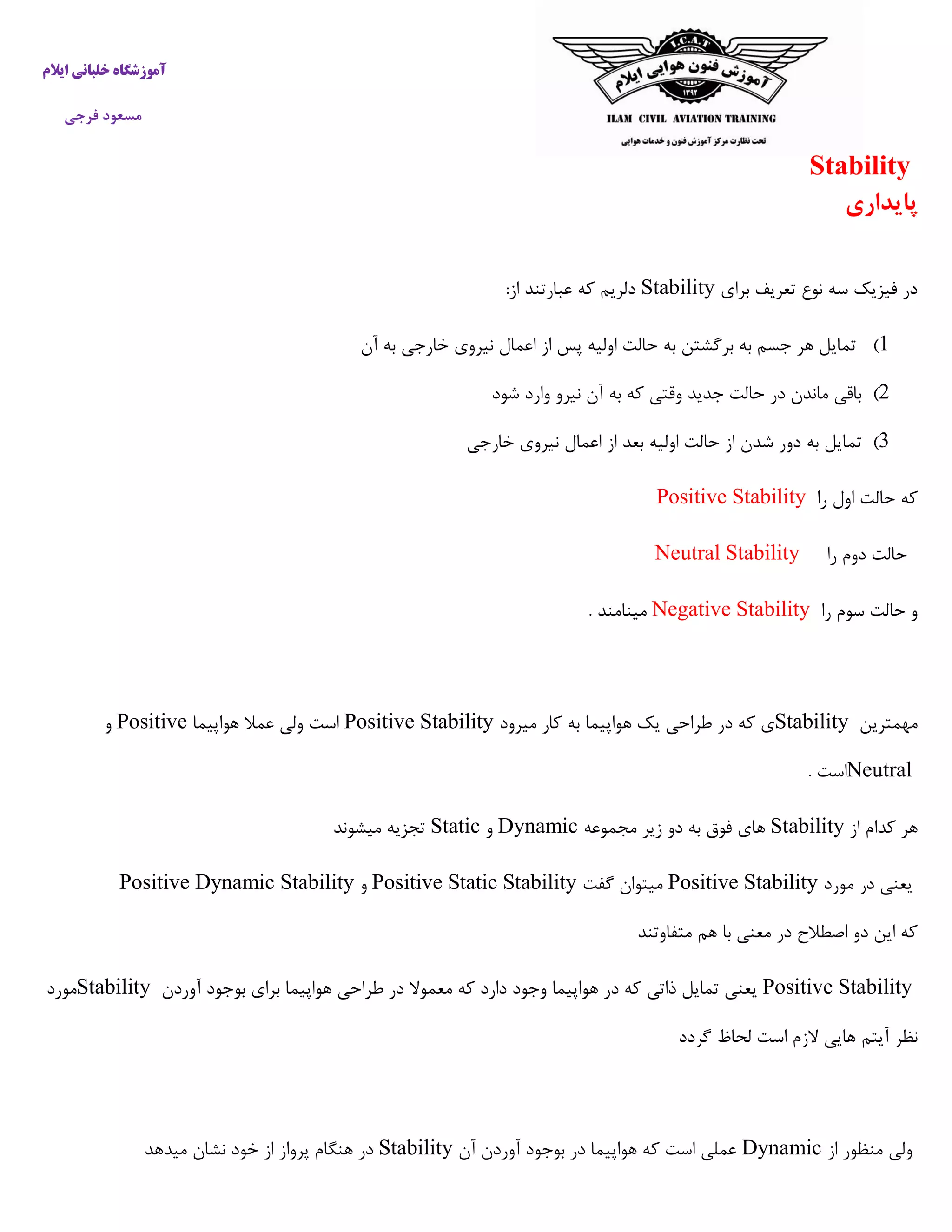 ‫ایالم‬ ‫خلبانی‬ ‫آموزشگاه‬
‫فرجی‬ ‫مسعود‬
Stability
‫پایداری‬
‫برای‬ ‫تعریف‬ ‫نوع‬ ‫سه‬ ‫فیزیک‬ ‫در‬Stability‫عبارتند‬ ‫که‬ ‫دلریم‬‫از‬:
5)‫آن‬ ‫به‬ ‫خارجی‬ ‫نیروی‬ ‫اعمال‬ ‫از‬ ‫پس‬ ‫اولیه‬ ‫حالت‬ ‫به‬ ‫برگشتن‬ ‫به‬ ‫جسم‬ ‫هر‬ ‫تمایل‬
2)‫شود‬ ‫وارد‬ ‫نیرو‬ ‫آن‬ ‫به‬ ‫که‬ ‫وقتی‬ ‫جدید‬ ‫حالت‬ ‫در‬ ‫ماندن‬ ‫باقی‬
3)‫تم‬‫خارجی‬ ‫نیروی‬ ‫اعمال‬ ‫از‬ ‫بعد‬ ‫اولیه‬ ‫حالت‬ ‫از‬ ‫شدن‬ ‫دور‬ ‫به‬ ‫ایل‬
‫را‬ ‫اول‬ ‫حالت‬ ‫که‬Positive Stability
‫را‬ ‫دوم‬ ‫حالت‬Neutral Stability
‫را‬ ‫سوم‬ ‫حالت‬ ‫و‬Negative Stability. ‫مینامند‬
‫مهمترین‬Stability‫میرود‬ ‫کار‬ ‫به‬ ‫هواپیما‬ ‫یک‬ ‫طراحی‬ ‫در‬ ‫که‬ ‫ی‬Positive Stability‫هواپی‬ ‫عمال‬ ‫ولی‬ ‫است‬‫ما‬Positive‫و‬
Neutral. ‫است‬
‫از‬ ‫کدام‬ ‫هر‬Stability‫مجموعه‬ ‫زیر‬ ‫دو‬ ‫به‬ ‫فوق‬ ‫های‬Dynamic‫و‬Static‫میشوند‬ ‫تجزیه‬
‫مورد‬ ‫در‬ ‫یعنی‬Positive Stability‫گفت‬ ‫میتوان‬Positive Static Stability‫و‬Positive Dynamic Stability
‫متفاوتند‬ ‫هم‬ ‫با‬ ‫معنی‬ ‫در‬ ‫اصطالح‬ ‫دو‬ ‫این‬ ‫که‬
Positive Stability‫آوردن‬ ‫بوجود‬ ‫برای‬ ‫هواپیما‬ ‫طراحی‬ ‫در‬ ‫معموال‬ ‫که‬ ‫دارد‬ ‫وجود‬ ‫هواپیما‬ ‫در‬ ‫که‬ ‫ذاتی‬ ‫تمایل‬ ‫یعنی‬Stability‫مورد‬
‫آیتم‬ ‫نظر‬‫گردد‬ ‫لحاظ‬ ‫است‬ ‫الزم‬ ‫هایی‬
‫از‬ ‫منظور‬ ‫ولی‬Dynamic‫آن‬ ‫آوردن‬ ‫بوجود‬ ‫در‬ ‫هواپیما‬ ‫که‬ ‫است‬ ‫عملی‬Stability‫میدهد‬ ‫نشان‬ ‫خود‬ ‫از‬ ‫پرواز‬ ‫هنگام‬ ‫در‬
 