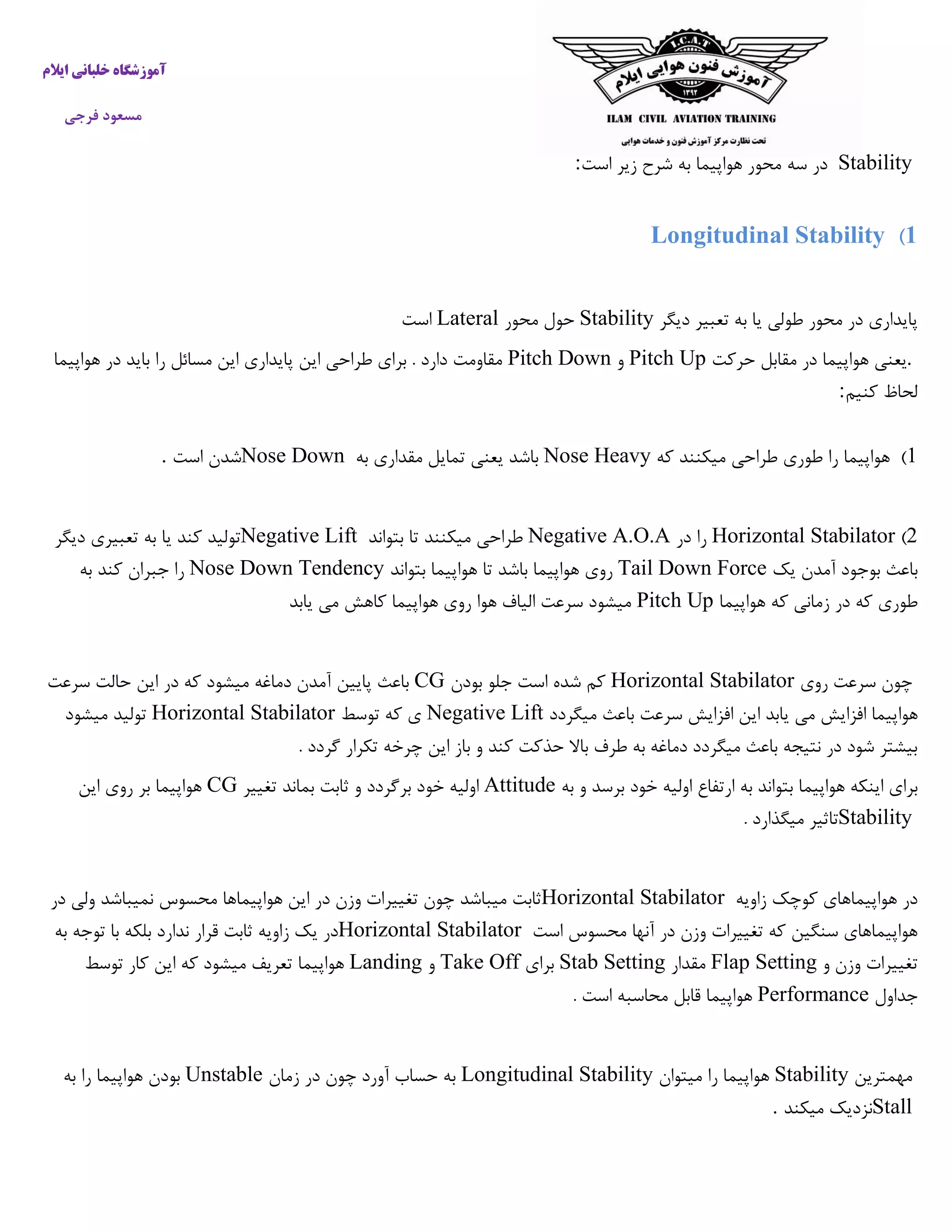 ‫ایالم‬ ‫خلبانی‬ ‫آموزشگاه‬
‫فرجی‬ ‫مسعود‬
Stability‫سه‬ ‫در‬‫است‬ ‫زیر‬ ‫شرح‬ ‫به‬ ‫هواپیما‬ ‫محور‬:
1)Longitudinal Stability
‫دیگر‬ ‫تعبیر‬ ‫به‬ ‫یا‬ ‫طولی‬ ‫محور‬ ‫در‬ ‫پایداری‬Stability‫محور‬ ‫حول‬Lateral‫است‬
.‫حرکت‬ ‫مقابل‬ ‫در‬ ‫هواپیما‬ ‫یعنی‬Pitch Up‫و‬Pitch Down‫هواپیما‬ ‫در‬ ‫باید‬ ‫را‬ ‫مسائل‬ ‫این‬ ‫پایداری‬ ‫این‬ ‫طراحی‬ ‫برای‬ . ‫دارد‬ ‫مقاومت‬
‫کنیم‬ ‫لحاظ‬:
5)‫که‬ ‫میکنند‬ ‫طراحی‬ ‫طوری‬ ‫را‬ ‫هواپیما‬Nose Heavy‫به‬ ‫مقداری‬ ‫تمایل‬ ‫یعنی‬ ‫باشد‬Nose Down‫است‬ ‫شدن‬.
2)Horizontal Stabilator‫در‬ ‫را‬Negative A.O.A‫بتواند‬ ‫تا‬ ‫میکنند‬ ‫طراحی‬Negative Lift‫دیگر‬ ‫تعبیری‬ ‫به‬ ‫یا‬ ‫کند‬ ‫تولید‬
‫یک‬ ‫آمدن‬ ‫بوجود‬ ‫باعث‬Tail Down Force‫باش‬ ‫هواپیما‬ ‫روی‬‫بتواند‬ ‫هواپیما‬ ‫تا‬ ‫د‬Nose Down Tendency‫به‬ ‫کند‬ ‫جبران‬ ‫را‬
‫هواپیما‬ ‫که‬ ‫زمانی‬ ‫در‬ ‫که‬ ‫طوری‬Pitch Up‫یابد‬ ‫می‬ ‫کاهش‬ ‫هواپیما‬ ‫روی‬ ‫هوا‬ ‫الیاف‬ ‫سرعت‬ ‫میشود‬
‫روی‬ ‫سرعت‬ ‫چون‬Horizontal Stabilator‫بودن‬ ‫جلو‬ ‫است‬ ‫شده‬ ‫کم‬CG‫سرعت‬ ‫حالت‬ ‫این‬ ‫در‬ ‫که‬ ‫میشود‬ ‫دماغه‬ ‫آمدن‬ ‫پایین‬ ‫باعث‬
‫افزا‬ ‫هواپیما‬‫میگردد‬ ‫باعث‬ ‫سرعت‬ ‫افزایش‬ ‫این‬ ‫یابد‬ ‫می‬ ‫یش‬Negative Lift‫توسط‬ ‫که‬ ‫ی‬Horizontal Stabilator‫میشود‬ ‫تولید‬
. ‫گردد‬ ‫تکرار‬ ‫چرخه‬ ‫این‬ ‫باز‬ ‫و‬ ‫کند‬ ‫حذکت‬ ‫باال‬ ‫طرف‬ ‫به‬ ‫دماغه‬ ‫میگردد‬ ‫باعث‬ ‫نتیجه‬ ‫در‬ ‫شود‬ ‫بیشتر‬
‫ارتفا‬ ‫به‬ ‫بتواند‬ ‫هواپیما‬ ‫اینکه‬ ‫برای‬‫به‬ ‫و‬ ‫برسد‬ ‫خود‬ ‫اولیه‬ ‫ع‬Attitude‫خو‬ ‫اولیه‬‫تغییر‬ ‫بماند‬ ‫ثابت‬ ‫و‬ ‫برگردد‬ ‫د‬CG‫این‬ ‫روی‬ ‫بر‬ ‫هواپیما‬
Stability. ‫میگذارد‬ ‫تاثیر‬
‫زاویه‬ ‫کوچک‬ ‫هواپیماهای‬ ‫در‬Horizontal Stabilator‫در‬ ‫ولی‬ ‫نمیباشد‬ ‫محسوس‬ ‫هواپیماها‬ ‫این‬ ‫در‬ ‫وزن‬ ‫تغییرات‬ ‫چون‬ ‫میباشد‬ ‫ثابت‬
‫است‬ ‫محسوس‬ ‫آنها‬ ‫در‬ ‫وزن‬ ‫تغییرات‬ ‫که‬ ‫سنگین‬ ‫هواپیماهای‬Horizontal Stabilator‫به‬ ‫توجه‬ ‫با‬ ‫بلکه‬ ‫ندارد‬ ‫قرار‬ ‫ثابت‬ ‫زاویه‬ ‫یک‬ ‫در‬
‫و‬ ‫وزن‬ ‫تغییرات‬Flap Setting‫مقدار‬Stab Setting‫برای‬Take Off‫و‬Landing‫توسط‬ ‫کار‬ ‫این‬ ‫که‬ ‫میشود‬ ‫تعریف‬ ‫هواپیما‬
‫جداول‬Performance. ‫است‬ ‫محاسبه‬ ‫قابل‬ ‫هواپیما‬
‫مهمترین‬Stability‫میتوان‬ ‫را‬ ‫هواپیما‬Longitudinal Stability‫زمان‬ ‫در‬ ‫چون‬ ‫آورد‬ ‫حساب‬ ‫به‬Unstable‫به‬ ‫را‬ ‫هواپیما‬ ‫بودن‬
Stall‫میکند‬ ‫نزدیک‬.
 