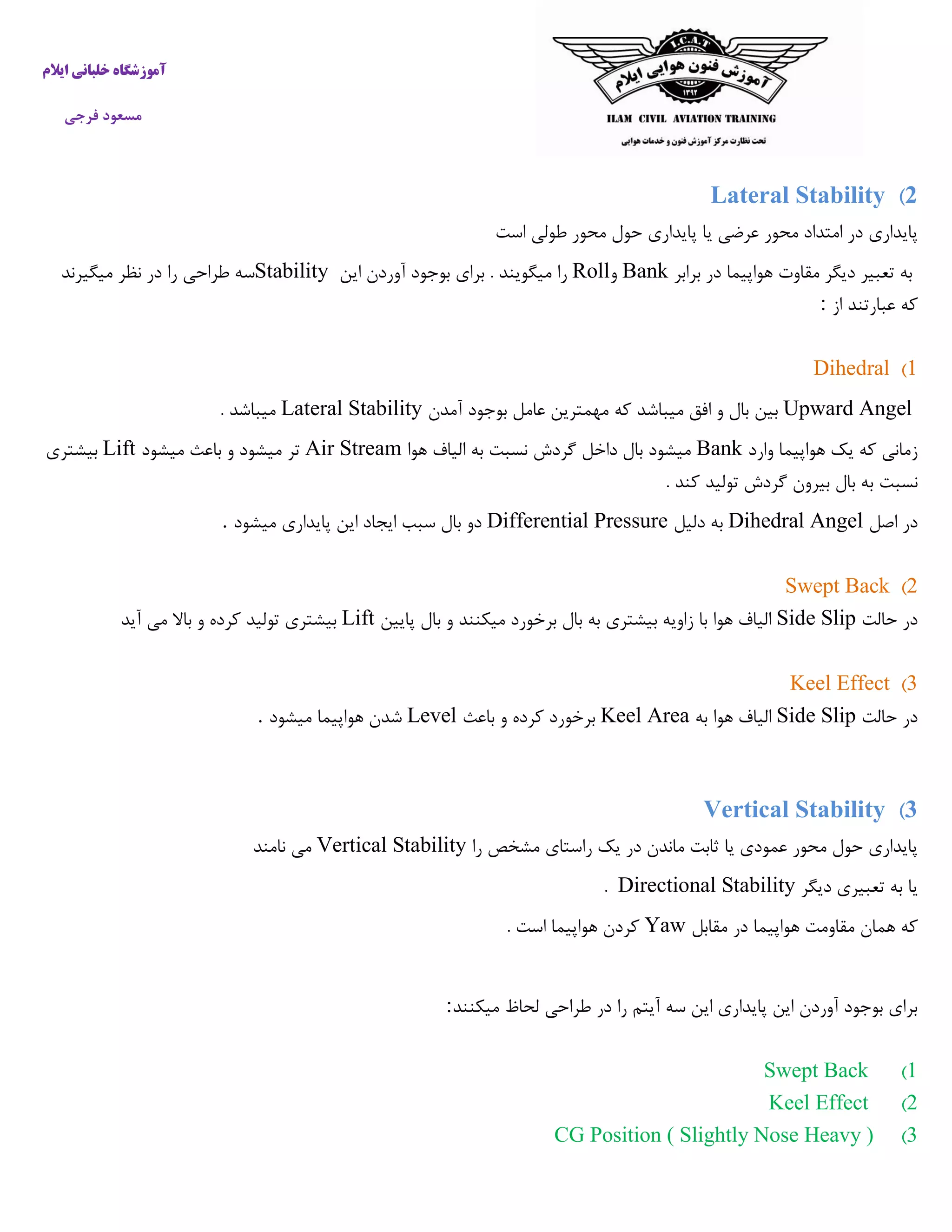 ‫ایالم‬ ‫خلبانی‬ ‫آموزشگاه‬
‫فرجی‬ ‫مسعود‬
2)Lateral Stability
‫است‬ ‫طولی‬ ‫محور‬ ‫حول‬ ‫پایداری‬ ‫یا‬ ‫عرضی‬ ‫محور‬ ‫امتداد‬ ‫در‬ ‫پایداری‬
‫برابر‬ ‫در‬ ‫هواپیما‬ ‫مقاوت‬ ‫دیگر‬ ‫تعبیر‬ ‫به‬Bank‫و‬Roll‫این‬ ‫آوردن‬ ‫بوجود‬ ‫برای‬ . ‫میگویند‬ ‫را‬Stability‫طراحی‬ ‫سه‬‫میگیرند‬ ‫نظر‬ ‫در‬ ‫را‬
‫از‬ ‫عبارتند‬ ‫که‬:
1)Dihedral
Upward Angel‫آمدن‬ ‫بوجود‬ ‫عامل‬ ‫مهمترین‬ ‫که‬ ‫میباشد‬ ‫افق‬ ‫و‬ ‫بال‬ ‫بین‬Lateral Stability. ‫میباشد‬
‫وارد‬ ‫هواپیما‬ ‫یک‬ ‫که‬ ‫زمانی‬Bank‫هوا‬ ‫الیاف‬ ‫به‬ ‫نسبت‬ ‫گردش‬ ‫داخل‬ ‫بال‬ ‫میشود‬Air Stream‫میشود‬ ‫باعث‬ ‫و‬ ‫میشود‬ ‫تر‬Lift‫بیشتری‬
‫نسبت‬. ‫کند‬ ‫تولید‬ ‫گردش‬ ‫بیرون‬ ‫بال‬ ‫به‬
‫اصل‬ ‫در‬Dihedral Angel‫دلیل‬ ‫به‬Differential Pressure‫میشود‬ ‫پایداری‬ ‫این‬ ‫ایجاد‬ ‫سبب‬ ‫بال‬ ‫دو‬.
2)Swept Back
‫حالت‬ ‫در‬Side Slip‫پایین‬ ‫بال‬ ‫و‬ ‫میکنند‬ ‫برخورد‬ ‫بال‬ ‫به‬ ‫بیشتری‬ ‫زاویه‬ ‫با‬ ‫هوا‬ ‫الیاف‬Lift‫آید‬ ‫می‬ ‫باال‬ ‫و‬ ‫کرده‬ ‫تولید‬ ‫بیشتری‬
3)Keel Effect
‫حالت‬ ‫در‬Side Slip‫به‬ ‫هوا‬ ‫الیاف‬Keel Area‫باعث‬ ‫و‬ ‫کرده‬ ‫برخورد‬Level‫میشود‬ ‫هواپیما‬ ‫شدن‬.
3)Vertical Stability
‫را‬ ‫مشخص‬ ‫راستای‬ ‫یک‬ ‫در‬ ‫ماندن‬ ‫ثابت‬ ‫یا‬ ‫عمودی‬ ‫محور‬ ‫حول‬ ‫پایداری‬Vertical Stability‫نامند‬ ‫می‬
‫دیگر‬ ‫تعبیری‬ ‫به‬ ‫یا‬Directional Stability.
‫همان‬ ‫که‬‫مقابل‬ ‫در‬ ‫هواپیما‬ ‫مقاومت‬Yaw. ‫است‬ ‫هواپیما‬ ‫کردن‬
‫میکنند‬ ‫لحاظ‬ ‫طراحی‬ ‫در‬ ‫را‬ ‫آیتم‬ ‫سه‬ ‫این‬ ‫پایداری‬ ‫این‬ ‫آوردن‬ ‫بوجود‬ ‫برای‬:
1)Swept Back
2)Keel Effect
3)CG Position ( Slightly Nose Heavy )
 