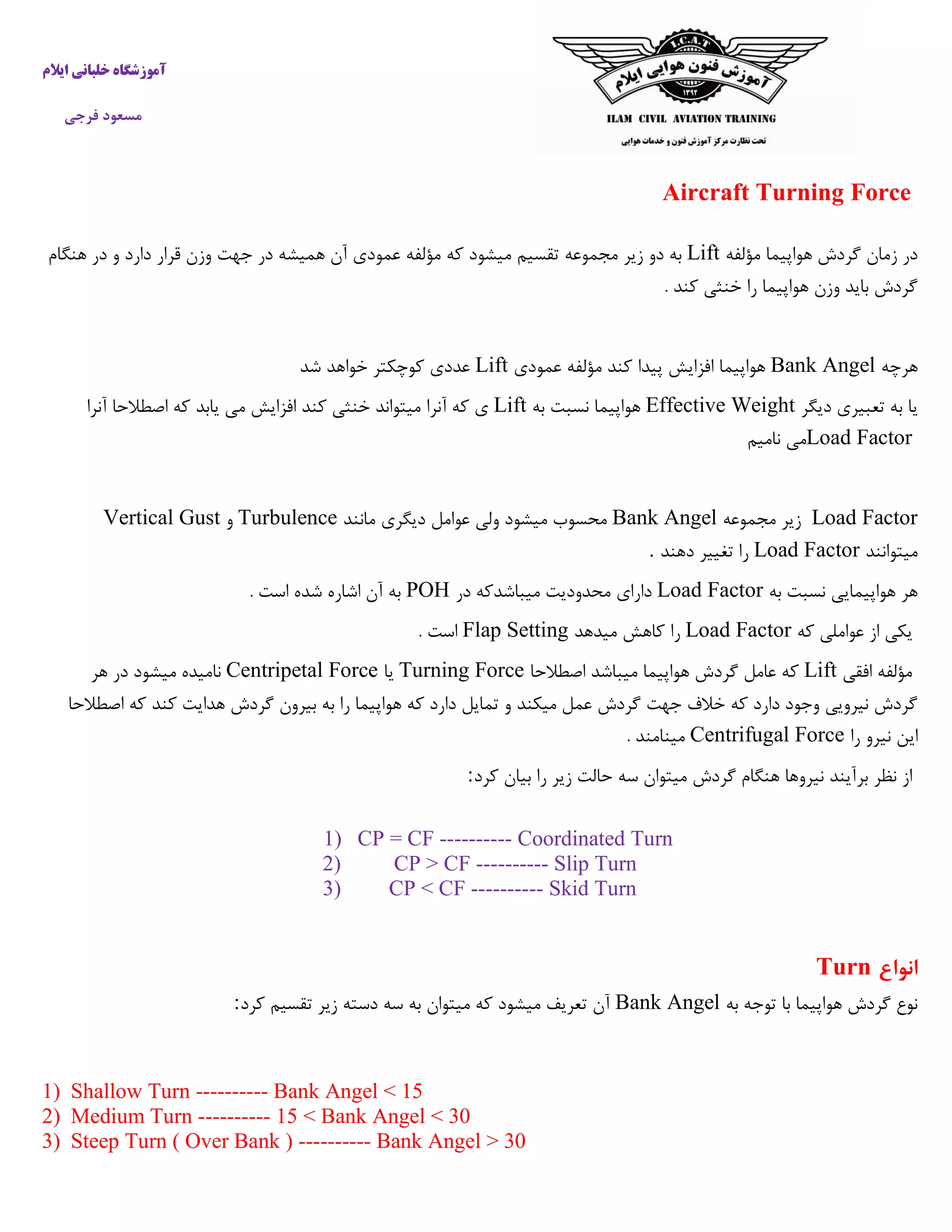 ‫ایالم‬ ‫خلبانی‬ ‫آموزشگاه‬
‫فرجی‬ ‫مسعود‬
Aircraft Turning Force
‫مؤلفه‬ ‫هواپیما‬ ‫گردش‬ ‫زمان‬ ‫در‬Lift‫مجموعه‬ ‫زیر‬ ‫دو‬ ‫به‬‫هنگام‬ ‫در‬ ‫و‬ ‫دارد‬ ‫قرار‬ ‫وزن‬ ‫جهت‬ ‫در‬ ‫همیشه‬ ‫آن‬ ‫عمودی‬ ‫مؤلفه‬ ‫که‬ ‫میشود‬ ‫تقسیم‬
. ‫کند‬ ‫خنثی‬ ‫را‬ ‫هواپیما‬ ‫وزن‬ ‫باید‬ ‫گردش‬
‫هرچه‬Bank Angel‫عمودی‬ ‫مؤلفه‬ ‫کند‬ ‫پیدا‬ ‫افزایش‬ ‫هواپیما‬Lift‫شد‬ ‫خواهد‬ ‫کوچکتر‬ ‫عددی‬
‫دیگر‬ ‫تعبیری‬ ‫به‬ ‫یا‬Effective Weight‫به‬ ‫نسبت‬ ‫هواپیما‬Lift‫میتواند‬ ‫آنرا‬ ‫که‬ ‫ی‬‫آنرا‬ ‫اصطالحا‬ ‫که‬ ‫یابد‬ ‫می‬ ‫افزایش‬ ‫کند‬ ‫خنثی‬
Load Factor‫نامیم‬ ‫می‬
Load Factor‫مجموعه‬ ‫زیر‬Bank Angel‫مانند‬ ‫دیگری‬ ‫عوامل‬ ‫ولی‬ ‫میشود‬ ‫محسوب‬Turbulence‫و‬Vertical Gust
‫میتوانند‬Load Factor‫دهند‬ ‫تغییر‬ ‫را‬.
‫به‬ ‫نسبت‬ ‫هواپیمایی‬ ‫هر‬Load Factor‫در‬ ‫میباشدکه‬ ‫محدودیت‬ ‫دارای‬POH. ‫است‬ ‫شده‬ ‫اشاره‬ ‫آن‬ ‫به‬
‫که‬ ‫عواملی‬ ‫از‬ ‫یکی‬Load Factor‫میدهد‬ ‫کاهش‬ ‫را‬Flap Setting. ‫است‬
‫افقی‬ ‫مؤلفه‬Lift‫اصطالحا‬ ‫میباشد‬ ‫هواپیما‬ ‫گردش‬ ‫عامل‬ ‫که‬Turning Force‫یا‬Centripetal Force‫هر‬ ‫در‬ ‫میشود‬ ‫نامیده‬
‫که‬ ‫دارد‬ ‫تمایل‬ ‫و‬ ‫میکند‬ ‫عمل‬ ‫گردش‬ ‫جهت‬ ‫خالف‬ ‫که‬ ‫دارد‬ ‫وجود‬ ‫نیرویی‬ ‫گردش‬‫اصطالحا‬ ‫که‬ ‫کند‬ ‫هدایت‬ ‫گردش‬ ‫بیرون‬ ‫به‬ ‫را‬ ‫هواپیما‬
‫را‬ ‫نیرو‬ ‫این‬Centrifugal Force. ‫مینامند‬
‫کرد‬ ‫بیان‬ ‫را‬ ‫زیر‬ ‫حالت‬ ‫سه‬ ‫میتوان‬ ‫گردش‬ ‫هنگام‬ ‫نیروها‬ ‫برآیند‬ ‫نظر‬ ‫از‬:
1) CP = CF ---------- Coordinated Turn
2) CP > CF ---------- Slip Turn
3) CP < CF ---------- Skid Turn
‫انوا‬‫ع‬Turn
‫به‬ ‫توجه‬ ‫با‬ ‫هواپیما‬ ‫گردش‬ ‫نوع‬Bank Angel‫کرد‬ ‫تقسیم‬ ‫زیر‬ ‫دسته‬ ‫سه‬ ‫به‬ ‫میتوان‬ ‫که‬ ‫میشود‬ ‫تعریف‬ ‫آن‬:
1) Shallow Turn ---------- Bank Angel < 15
2) Medium Turn ---------- 15 < Bank Angel < 30
3) Steep Turn ( Over Bank ) ---------- Bank Angel > 30
 