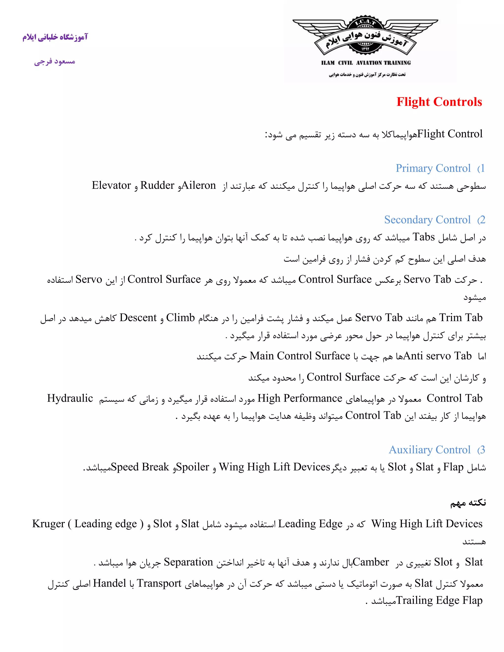 ‫ایالم‬ ‫خلبانی‬ ‫آموزشگاه‬
‫فرجی‬ ‫مسعود‬
Flight Controls
Flight Control‫می‬ ‫تقسیم‬ ‫زیر‬ ‫دسته‬ ‫سه‬ ‫به‬ ‫هواپیماکال‬‫شود‬:
1)Primary Control
‫از‬ ‫عبارتند‬ ‫که‬ ‫میکنند‬ ‫کنترل‬ ‫را‬ ‫هواپیما‬ ‫اصلی‬ ‫حرکت‬ ‫سه‬ ‫که‬ ‫هستند‬ ‫سطوحی‬Aileron‫و‬Rudder‫و‬Elevator
2)Secondary Control
‫شامل‬ ‫اصل‬ ‫در‬Tabs‫آ‬ ‫کمک‬ ‫به‬ ‫تا‬ ‫شده‬ ‫نصب‬ ‫هواپیما‬ ‫روی‬ ‫که‬ ‫میباشد‬. ‫کرد‬ ‫کنترل‬ ‫را‬ ‫هواپیما‬ ‫بتوان‬ ‫نها‬
‫است‬ ‫فرامین‬ ‫روی‬ ‫از‬ ‫فشار‬ ‫کردن‬ ‫کم‬ ‫سطوح‬ ‫این‬ ‫اصلی‬ ‫هدف‬
.‫حرکت‬Servo Tab‫برعکس‬Control Surface‫هر‬ ‫روی‬ ‫معموال‬ ‫که‬ ‫میباشد‬Control Surface‫این‬ ‫از‬Servo‫استفاده‬
‫میشود‬
Trim Tab‫مانند‬ ‫هم‬Servo Tab‫هنگام‬ ‫در‬ ‫را‬ ‫فرامین‬ ‫پشت‬ ‫فشار‬ ‫و‬ ‫میکند‬ ‫عمل‬Climb‫و‬Descent‫اصل‬ ‫در‬ ‫میدهد‬ ‫کاهش‬
. ‫میگیرد‬ ‫قرار‬ ‫استفاده‬ ‫مورد‬ ‫عرضی‬ ‫محور‬ ‫حول‬ ‫در‬ ‫هواپیما‬ ‫کنترل‬ ‫برای‬ ‫بیشتر‬
‫اما‬Anti servo Tab‫هم‬ ‫ها‬‫با‬ ‫جهت‬Main Control Surface‫میکنند‬ ‫حرکت‬
‫حرکت‬ ‫که‬ ‫است‬ ‫این‬ ‫کارشان‬ ‫و‬Control Surface‫میکند‬ ‫محدود‬ ‫را‬
Control Tab‫هواپیماه‬ ‫در‬ ‫معموال‬‫ای‬High Performance‫سیستم‬ ‫که‬ ‫زمانی‬ ‫و‬ ‫میگیرد‬ ‫قرار‬ ‫استفاده‬ ‫مورد‬Hydraulic
‫این‬ ‫بیفتد‬ ‫کار‬ ‫از‬ ‫هواپیما‬Control Tab‫بگیرد‬ ‫عهده‬ ‫به‬ ‫را‬ ‫هواپیما‬ ‫هدایت‬ ‫وظیفه‬ ‫میتواند‬.
3)Auxiliary Control
‫شامل‬Flap‫و‬Slat‫و‬Slot‫دیگر‬ ‫تعبیر‬ ‫به‬ ‫یا‬Wing High Lift Devices‫و‬Spoiler‫و‬Speed Break‫میباشد‬.
‫مهم‬ ‫نکته‬
Wing High Lift Devices‫در‬ ‫که‬Leading Edge‫شامل‬ ‫میشود‬ ‫استفاده‬Slat‫و‬Slot‫و‬Kruger ( Leading edge )
‫هستند‬
Slat‫و‬Slot‫در‬ ‫تغییری‬Camber‫انداختن‬ ‫تاخیر‬ ‫به‬ ‫آنها‬ ‫هدف‬ ‫و‬ ‫ندارند‬ ‫بال‬Separation. ‫میباشد‬ ‫هوا‬ ‫جریان‬
‫کنترل‬ ‫معموال‬Slat‫به‬‫هواپیماهای‬ ‫در‬ ‫آن‬ ‫حرکت‬ ‫که‬ ‫میباشد‬ ‫دستی‬ ‫یا‬ ‫اتوماتیک‬ ‫صورت‬Transport‫با‬Handel‫کنترل‬ ‫اصلی‬
Trailing Edge Flap‫میباشد‬.
 