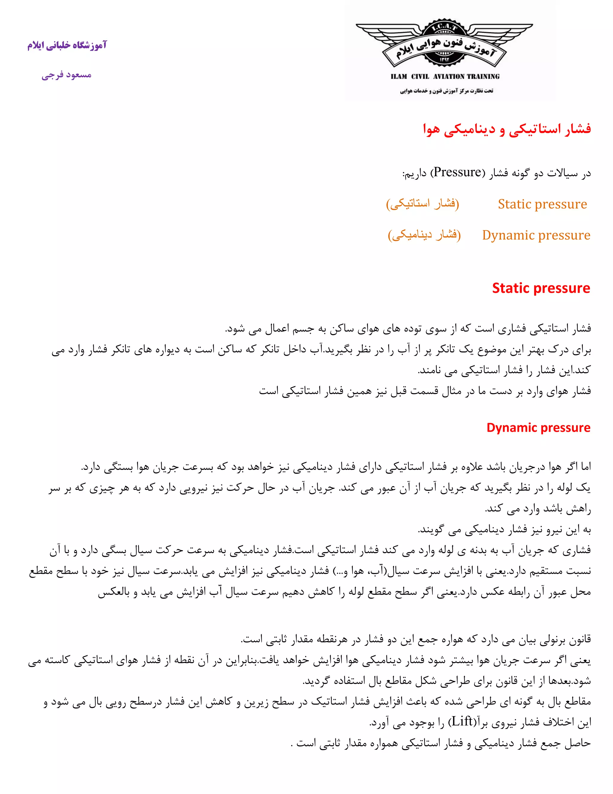 ‫ایالم‬ ‫خلبانی‬ ‫آموزشگاه‬
‫فرجی‬ ‫مسعود‬
‫هوا‬ ‫دینامیکی‬ ‫و‬ ‫استاتیکی‬ ‫فشار‬
( ‫فشار‬ ‫گونه‬ ‫دو‬ ‫سیاالت‬ ‫در‬Pressure:‫داریم‬ )
Static pressure)‫استاتیکی‬ ‫(فشار‬
Dynamic pressure)‫دینامیکی‬ ‫(فشار‬
Static pressure
‫است‬ ‫فشاری‬ ‫استاتیکی‬ ‫فشار‬.‫شود‬ ‫می‬ ‫اعمال‬ ‫جسم‬ ‫به‬ ‫ساکن‬ ‫هوای‬ ‫های‬ ‫توده‬ ‫سوی‬ ‫از‬ ‫که‬
‫ب‬‫می‬ ‫وارد‬ ‫فشار‬ ‫تانکر‬ ‫های‬ ‫دیواره‬ ‫به‬ ‫است‬ ‫ساکن‬ ‫که‬ ‫تانکر‬ ‫داخل‬ ‫بگیرید.آب‬ ‫نظر‬ ‫در‬ ‫را‬ ‫آب‬ ‫از‬ ‫پر‬ ‫تانکر‬ ‫یک‬ ‫موضوع‬ ‫این‬ ‫بهتر‬ ‫درک‬ ‫رای‬
.‫نامند‬ ‫می‬ ‫استاتیکی‬ ‫فشار‬ ‫را‬ ‫فشار‬ ‫کند.این‬
‫هم‬ ‫نیز‬ ‫قبل‬ ‫قسمت‬ ‫مثال‬ ‫در‬ ‫ما‬ ‫دست‬ ‫بر‬ ‫وارد‬ ‫هوای‬ ‫فشار‬‫است‬ ‫استاتیکی‬ ‫فشار‬ ‫ین‬
Dynamic pressure
.‫دارد‬ ‫بستگی‬ ‫هوا‬ ‫جریان‬ ‫بسرعت‬ ‫که‬ ‫بود‬ ‫خواهد‬ ‫نیز‬ ‫دینامیکی‬ ‫فشار‬ ‫دارای‬ ‫استاتیکی‬ ‫فشار‬ ‫بر‬ ‫عالوه‬ ‫باشد‬ ‫درجریان‬ ‫هوا‬ ‫اگر‬ ‫اما‬
‫چ‬ ‫هر‬ ‫به‬ ‫که‬ ‫دارد‬ ‫نیرویی‬ ‫نیز‬ ‫حرکت‬ ‫حال‬ ‫در‬ ‫آب‬ ‫جریان‬ .‫کند‬ ‫می‬ ‫عبور‬ ‫آن‬ ‫از‬ ‫آب‬ ‫جریان‬ ‫که‬ ‫بگیرید‬ ‫نظر‬ ‫در‬ ‫را‬ ‫لوله‬ ‫یک‬‫سر‬ ‫بر‬ ‫که‬ ‫یزی‬
.‫کند‬ ‫می‬ ‫وارد‬ ‫باشد‬ ‫راهش‬
.‫گویند‬ ‫می‬ ‫دینامیکی‬ ‫فشار‬ ‫نیز‬ ‫نیرو‬ ‫این‬ ‫به‬
‫آن‬ ‫با‬ ‫و‬ ‫دارد‬ ‫بسگی‬ ‫سیال‬ ‫حرکت‬ ‫سرعت‬ ‫به‬ ‫دینامیکی‬ ‫است.فشار‬ ‫استاتیکی‬ ‫فشار‬ ‫کند‬ ‫می‬ ‫وارد‬ ‫لوله‬ ‫ی‬ ‫بدنه‬ ‫به‬ ‫آب‬ ‫جریان‬ ‫که‬ ‫فشاری‬
‫دینا‬ ‫فشار‬ )...‫و‬ ‫هوا‬ ،‫ّب‬‫آ‬(‫سیال‬ ‫سرعت‬ ‫افزایش‬ ‫با‬ ‫دارد.یعنی‬ ‫مستقیم‬ ‫نسبت‬‫مقطع‬ ‫سطح‬ ‫با‬ ‫خود‬ ‫نیز‬ ‫سیال‬ ‫یابد.سرعت‬ ‫می‬ ‫افزایش‬ ‫نیز‬ ‫میکی‬
‫بالعکس‬ ‫و‬ ‫یابد‬ ‫می‬ ‫افزایش‬ ‫ّب‬‫آ‬ ‫سیال‬ ‫سرعت‬ ‫دهیم‬ ‫کاهش‬ ‫را‬ ‫لوله‬ ‫مقطع‬ ‫سطح‬ ‫اگر‬ ‫دارد.یعنی‬ ‫عکس‬ ‫رابطه‬ ‫آن‬ ‫عبور‬ ‫محل‬
.‫است‬ ‫ثابتی‬ ‫مقدار‬ ‫هرنقطه‬ ‫در‬ ‫فشار‬ ‫دو‬ ‫این‬ ‫جمع‬ ‫هواره‬ ‫که‬ ‫دارد‬ ‫می‬ ‫بیان‬ ‫برنولی‬ ‫قانون‬
‫ه‬ ‫جریان‬ ‫سرعت‬ ‫اگر‬ ‫یعنی‬‫می‬ ‫کاسته‬ ‫استاتیکی‬ ‫هوای‬ ‫فشار‬ ‫از‬ ‫نقطه‬ ‫آن‬ ‫در‬ ‫یافت.بنابراین‬ ‫خواهد‬ ‫افزایش‬ ‫هوا‬ ‫دینامیکی‬ ‫فشار‬ ‫شود‬ ‫بیشتر‬ ‫وا‬
.‫گردید‬ ‫استفاده‬ ‫بال‬ ‫مقاطع‬ ‫شکل‬ ‫طراحی‬ ‫برای‬ ‫قانون‬ ‫این‬ ‫از‬ ‫شود.بعدها‬
‫درسطح‬ ‫فشار‬ ‫این‬ ‫کاهش‬ ‫و‬ ‫زیرین‬ ‫سطح‬ ‫در‬ ‫استاتیک‬ ‫فشار‬ ‫افزایش‬ ‫باعث‬ ‫که‬ ‫شده‬ ‫طراحی‬ ‫ای‬ ‫گونه‬ ‫به‬ ‫بال‬ ‫مقاطع‬‫و‬ ‫شود‬ ‫می‬ ‫بال‬ ‫رویی‬
(‫برآ‬ ‫نیروی‬ ‫فشار‬ ‫اختالف‬ ‫این‬Lift.‫آورد‬ ‫می‬ ‫بوجود‬ ‫را‬ )
. ‫است‬ ‫ثابتی‬ ‫مقدار‬ ‫همواره‬ ‫استاتیکی‬ ‫فشار‬ ‫و‬ ‫دینامیکی‬ ‫فشار‬ ‫جمع‬ ‫حاصل‬
 