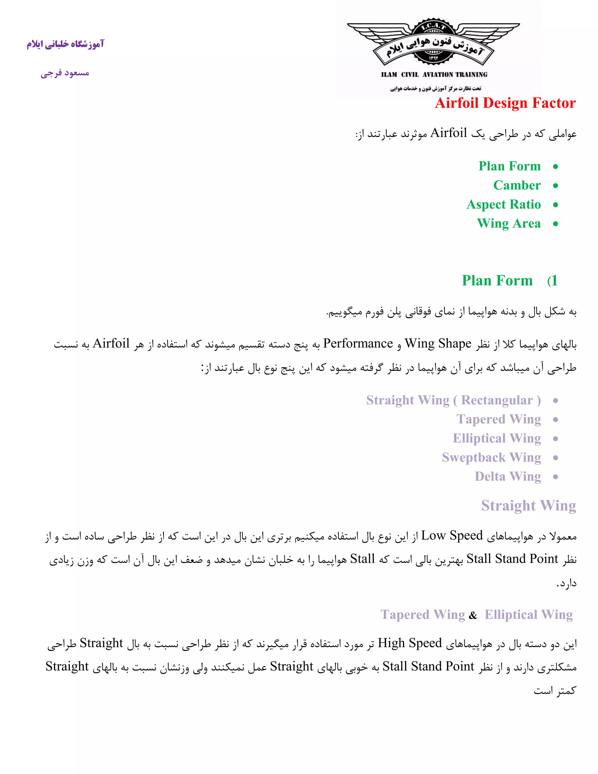 ‫ایالم‬ ‫خلبانی‬ ‫آموزشگاه‬
‫فرجی‬ ‫مسعود‬
Airfoil Design Factor
‫یک‬ ‫طراحی‬ ‫در‬ ‫که‬ ‫عواملی‬Airfoil‫موثرند‬:‫از‬ ‫عبارتند‬
Plan Form
Camber
Aspect Ratio
Wing Area
1)Plan Form
‫بدنه‬ ‫و‬ ‫بال‬ ‫شکل‬ ‫به‬‫هواپیما‬‫از‬‫فورم‬ ‫پلن‬ ‫فوقانی‬ ‫نمای‬.‫میگوییم‬
‫نظر‬ ‫از‬ ‫کال‬ ‫هواپیما‬ ‫بالهای‬Wing Shape‫و‬Performance‫هر‬ ‫از‬ ‫استفاده‬ ‫که‬ ‫میشوند‬ ‫تقسیم‬ ‫دسته‬ ‫پنج‬ ‫به‬Airfoil‫نسبت‬ ‫به‬
‫از‬ ‫عبارتند‬ ‫بال‬ ‫نوع‬ ‫پنج‬ ‫این‬ ‫که‬ ‫میشود‬ ‫گرفته‬ ‫نظر‬ ‫در‬ ‫هواپیما‬ ‫آن‬ ‫برای‬ ‫که‬ ‫میباشد‬ ‫آن‬ ‫طراحی‬:
Straight Wing ( Rectangular )
Tapered Wing
Elliptical Wing
Sweptback Wing
Delta Wing
Straight Wing
‫هواپیماهای‬ ‫در‬ ‫معموال‬Low Speed‫از‬ ‫و‬ ‫است‬ ‫ساده‬ ‫طراحی‬ ‫نظر‬ ‫از‬ ‫که‬ ‫است‬ ‫این‬ ‫در‬ ‫بال‬ ‫این‬ ‫برتری‬ ‫میکنیم‬ ‫استفاده‬ ‫بال‬ ‫نوع‬ ‫این‬ ‫از‬
‫نظر‬Stall Stand Point‫که‬ ‫است‬ ‫بالی‬ ‫بهترین‬Stall‫نشان‬ ‫خلبان‬ ‫به‬ ‫را‬ ‫هواپیما‬‫زیادی‬ ‫وزن‬ ‫که‬ ‫است‬ ‫آن‬ ‫بال‬ ‫این‬ ‫ضعف‬ ‫و‬ ‫میدهد‬
‫دارد‬.
Tapered Wing & Elliptical Wing
‫هواپیماهای‬ ‫در‬ ‫بال‬ ‫دسته‬ ‫دو‬ ‫این‬High Speed‫بال‬ ‫به‬ ‫نسبت‬ ‫طراحی‬ ‫نظر‬ ‫از‬ ‫که‬ ‫میگیرند‬ ‫قرار‬ ‫استفاده‬ ‫مورد‬ ‫تر‬Straight‫طراحی‬
‫نظر‬ ‫از‬ ‫و‬ ‫دارند‬ ‫مشکلتری‬Stall Stand Point‫بالهای‬ ‫خوبی‬ ‫به‬Straight‫بالهای‬ ‫به‬ ‫نسبت‬ ‫وزنشان‬ ‫ولی‬ ‫نمیکنند‬ ‫عمل‬Straight
‫است‬ ‫کمتر‬
 