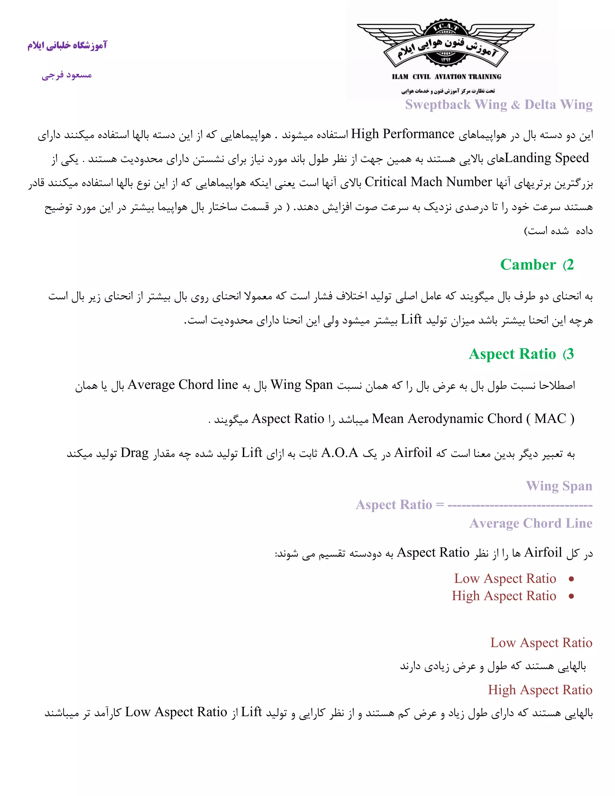 ‫ایالم‬ ‫خلبانی‬ ‫آموزشگاه‬
‫فرجی‬ ‫مسعود‬
Sweptback Wing & Delta Wing
‫هواپیماهای‬ ‫در‬ ‫بال‬ ‫دسته‬ ‫دو‬ ‫این‬High Performance‫میشوند‬ ‫استفاده‬.‫دارای‬ ‫میکنند‬ ‫استفاده‬ ‫بالها‬ ‫دسته‬ ‫این‬ ‫از‬ ‫که‬ ‫هواپیماهایی‬
Landing Speed‫ط‬ ‫نظر‬ ‫از‬ ‫جهت‬ ‫همین‬ ‫به‬ ‫هستند‬ ‫باالیی‬ ‫های‬‫از‬ ‫یکی‬ . ‫هستند‬ ‫محدودیت‬ ‫دارای‬ ‫نشستن‬ ‫برای‬ ‫نیاز‬ ‫مورد‬ ‫باند‬ ‫ول‬
‫آنها‬ ‫برتریهای‬ ‫بزرگترین‬Critical Mach Number‫قادر‬ ‫میکنند‬ ‫استفاده‬ ‫بالها‬ ‫نوع‬ ‫این‬ ‫از‬ ‫که‬ ‫هواپیماهایی‬ ‫اینکه‬ ‫یعنی‬ ‫است‬ ‫آنها‬ ‫باالی‬
‫دهند‬ ‫افزایش‬ ‫صوت‬ ‫سرعت‬ ‫به‬ ‫نزدیک‬ ‫درصدی‬ ‫تا‬ ‫را‬ ‫خود‬ ‫سرعت‬ ‫هستند‬.‫ساختار‬ ‫قسمت‬ ‫در‬ (‫توضیح‬ ‫مورد‬ ‫این‬ ‫در‬ ‫بیشتر‬ ‫هواپیما‬ ‫بال‬
)‫است‬ ‫شده‬ ‫داده‬
2)Camber
‫است‬ ‫بال‬ ‫زیر‬ ‫انحنای‬ ‫از‬ ‫بیشتر‬ ‫بال‬ ‫روی‬ ‫انحنای‬ ‫معموال‬ ‫که‬ ‫است‬ ‫فشار‬ ‫اختالف‬ ‫تولید‬ ‫اصلی‬ ‫عامل‬ ‫که‬ ‫میگویند‬ ‫بال‬ ‫طرف‬ ‫دو‬ ‫انحنای‬ ‫به‬
‫تولید‬ ‫میزان‬ ‫باشد‬ ‫بیشتر‬ ‫انحنا‬ ‫این‬ ‫هرچه‬Lift‫محدود‬ ‫دارای‬ ‫انحنا‬ ‫این‬ ‫ولی‬ ‫میشود‬ ‫بیشتر‬‫است‬ ‫یت‬.
3)Aspect Ratio
‫نسبت‬ ‫همان‬ ‫که‬ ‫را‬ ‫بال‬ ‫عرض‬ ‫به‬ ‫بال‬ ‫طول‬ ‫نسبت‬ ‫اصطالحا‬Wing Span‫به‬ ‫بال‬Average Chord line‫همان‬ ‫یا‬ ‫بال‬
Mean Aerodynamic Chord ( MAC )‫را‬ ‫میباشد‬Aspect Ratio. ‫میگویند‬
‫که‬ ‫است‬ ‫معنا‬ ‫بدین‬ ‫دیگر‬ ‫تعبیر‬ ‫به‬Airfoil‫یک‬ ‫در‬A.O.A‫ازای‬ ‫به‬ ‫ثابت‬Lift‫تولی‬‫مقدار‬ ‫چه‬ ‫شده‬ ‫د‬Drag‫میکند‬ ‫تولید‬
Wing Span
Aspect Ratio = -------------------------------
Average Chord Line
‫کل‬ ‫در‬Airfoil‫نظر‬ ‫از‬ ‫را‬ ‫ها‬Aspect Ratio‫تقسیم‬ ‫دودسته‬ ‫به‬:‫شوند‬ ‫می‬
Low Aspect Ratio
High Aspect Ratio
Low Aspect Ratio
‫ز‬ ‫عرض‬ ‫و‬ ‫طول‬ ‫که‬ ‫هستند‬ ‫بالهایی‬‫دارند‬ ‫یادی‬
High Aspect Ratio
‫هستند‬ ‫کم‬ ‫عرض‬ ‫و‬ ‫زیاد‬ ‫طول‬ ‫دارای‬ ‫که‬ ‫هستند‬ ‫بالهایی‬‫و‬‫تولید‬ ‫و‬ ‫کارایی‬ ‫نظر‬ ‫از‬Lift‫از‬Low Aspect Ratio‫میباشند‬ ‫تر‬ ‫کارآمد‬
 