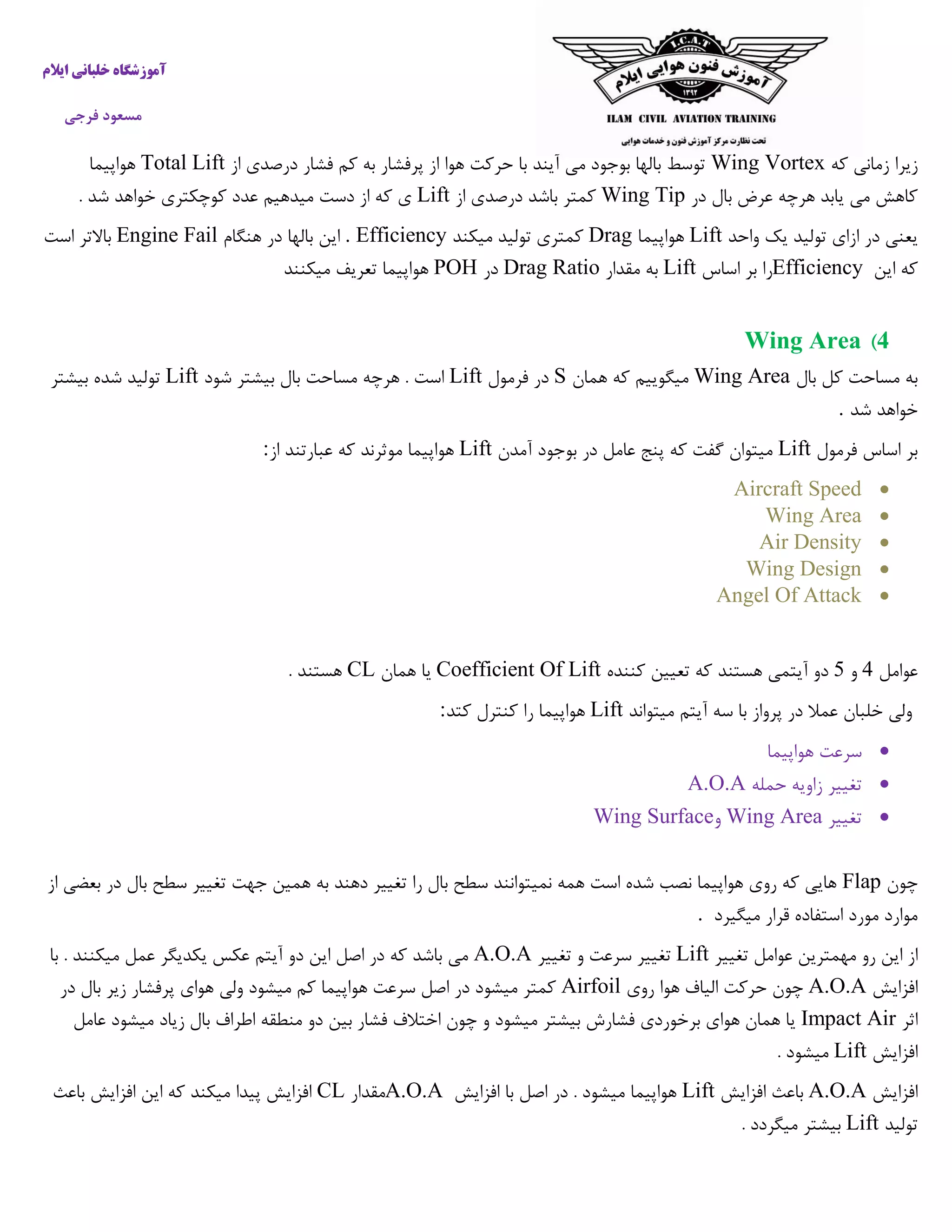 ‫ایالم‬ ‫خلبانی‬ ‫آموزشگاه‬
‫فرجی‬ ‫مسعود‬
‫زیرا‬‫که‬ ‫زمانی‬Wing Vortex‫از‬ ‫درصدی‬ ‫فشار‬ ‫کم‬ ‫به‬ ‫پرفشار‬ ‫از‬ ‫هوا‬ ‫حرکت‬ ‫با‬ ‫آیند‬ ‫می‬ ‫بوجود‬ ‫بالها‬ ‫توسط‬Total Lift‫هواپیما‬
‫در‬ ‫بال‬ ‫عرض‬ ‫هرچه‬ ‫یابد‬ ‫می‬ ‫کاهش‬Wing Tip‫از‬ ‫درصدی‬ ‫باشد‬ ‫کمتر‬Lift. ‫شد‬ ‫خواهد‬ ‫کوچکتری‬ ‫عدد‬ ‫میدهیم‬ ‫دست‬ ‫از‬ ‫که‬ ‫ی‬
‫واحد‬ ‫یک‬ ‫تولید‬ ‫ازای‬ ‫در‬ ‫یعنی‬Lift‫هواپیما‬Drag‫میکند‬ ‫تولید‬ ‫کمتری‬. Efficiency‫هنگام‬ ‫در‬ ‫بالها‬ ‫این‬Engine Fail‫است‬ ‫باالتر‬
‫این‬ ‫که‬Efficiency‫اساس‬ ‫بر‬ ‫را‬Lift‫مقدار‬ ‫به‬Drag Ratio‫در‬POH‫میکنند‬ ‫تعریف‬ ‫هواپیما‬
4)Wing Area
‫بال‬ ‫کل‬ ‫مساحت‬ ‫به‬Wing Area‫همان‬ ‫که‬ ‫میگوییم‬S‫فرمول‬ ‫در‬Lift‫شود‬ ‫بیشتر‬ ‫بال‬ ‫مساحت‬ ‫هرچه‬ . ‫است‬Lift‫بیشتر‬ ‫شده‬ ‫تولید‬
‫شد‬ ‫خواهد‬.
‫فرمول‬ ‫اساس‬ ‫بر‬Lift‫آمدن‬ ‫بوجود‬ ‫در‬ ‫عامل‬ ‫پنج‬ ‫که‬ ‫گفت‬ ‫میتوان‬Lift‫موثر‬ ‫هواپیما‬‫از‬ ‫عبارتند‬ ‫که‬ ‫ند‬:
Aircraft Speed
Wing Area
Air Density
Wing Design
Angel Of Attack
‫عوامل‬4‫و‬7‫کننده‬ ‫تعیین‬ ‫که‬ ‫هستند‬ ‫آیتمی‬ ‫دو‬Coefficient Of Lift‫همان‬ ‫یا‬CL. ‫هستند‬
‫میتواند‬ ‫آیتم‬ ‫سه‬ ‫با‬ ‫پرواز‬ ‫در‬ ‫عمال‬ ‫خلبان‬ ‫ولی‬Lift‫کتد‬ ‫کنترل‬ ‫را‬ ‫هواپیما‬:
‫هواپیما‬ ‫سرعت‬
‫تغییر‬‫حمله‬ ‫زاویه‬A.O.A
‫ت‬‫غییر‬Wing Area‫و‬Wing Surface
‫چون‬Flap‫از‬ ‫بعضی‬ ‫در‬ ‫بال‬ ‫سطح‬ ‫تغییر‬ ‫جهت‬ ‫همین‬ ‫به‬ ‫دهند‬ ‫تغییر‬ ‫را‬ ‫بال‬ ‫سطح‬ ‫نمیتوانند‬ ‫همه‬ ‫است‬ ‫شده‬ ‫نصب‬ ‫هواپیما‬ ‫روی‬ ‫که‬ ‫هایی‬
‫میگیرد‬ ‫قرار‬ ‫استفاده‬ ‫مورد‬ ‫موارد‬.
‫تغییر‬ ‫عوامل‬ ‫مهمترین‬ ‫رو‬ ‫این‬ ‫از‬Lift‫تغییر‬ ‫و‬ ‫سرعت‬ ‫تغییر‬A.O.A‫با‬ . ‫میکنند‬ ‫عمل‬ ‫یکدیگر‬ ‫عکس‬ ‫آیتم‬ ‫دو‬ ‫این‬ ‫اصل‬ ‫در‬ ‫که‬ ‫باشد‬ ‫می‬
‫افزایش‬A.O.A‫روی‬ ‫هوا‬ ‫الیاف‬ ‫حرکت‬ ‫چون‬Airfoil‫در‬ ‫بال‬ ‫زیر‬ ‫پرفشار‬ ‫هوای‬ ‫ولی‬ ‫میشود‬ ‫کم‬ ‫هواپیما‬ ‫سرعت‬ ‫اصل‬ ‫در‬ ‫میشود‬ ‫کمتر‬
‫اثر‬Impact Air‫منطقه‬ ‫دو‬ ‫بین‬ ‫فشار‬ ‫اختالف‬ ‫چون‬ ‫و‬ ‫میشود‬ ‫بیشتر‬ ‫فشارش‬ ‫برخوردی‬ ‫هوای‬ ‫همان‬ ‫یا‬‫عامل‬ ‫میشود‬ ‫زیاد‬ ‫بال‬ ‫اطراف‬
‫افزایش‬Lift. ‫میشود‬
‫افزایش‬A.O.A‫افزایش‬ ‫باعث‬Lift‫افزایش‬ ‫با‬ ‫اصل‬ ‫در‬ . ‫میشود‬ ‫هواپیما‬A.O.A‫مقدار‬CL‫باعث‬ ‫افزایش‬ ‫این‬ ‫که‬ ‫میکند‬ ‫پیدا‬ ‫افزایش‬
‫تولید‬Lift. ‫میگردد‬ ‫بیشتر‬
 