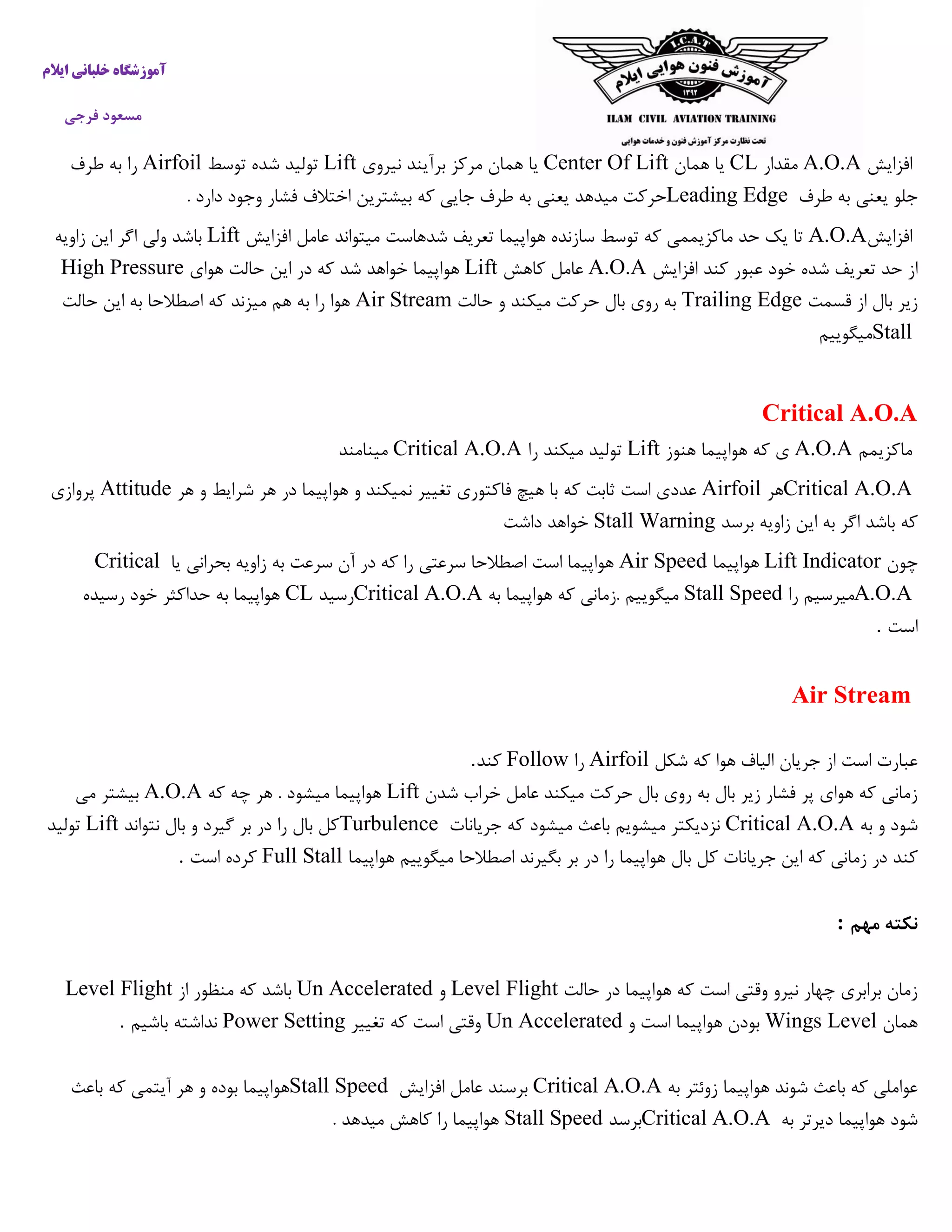 ‫ایالم‬ ‫خلبانی‬ ‫آموزشگاه‬
‫فرجی‬ ‫مسعود‬
‫افزایش‬A.O.A‫مقدار‬CL‫همان‬ ‫یا‬Center Of Lift‫نی‬ ‫برآیند‬ ‫مرکز‬ ‫همان‬ ‫یا‬‫روی‬Lift‫توسط‬ ‫شده‬ ‫تولید‬Airfoil‫طرف‬ ‫به‬ ‫را‬
‫طرف‬ ‫به‬ ‫یعنی‬ ‫جلو‬Leading Edge. ‫دارد‬ ‫وجود‬ ‫فشار‬ ‫اختالف‬ ‫بیشترین‬ ‫که‬ ‫جایی‬ ‫طرف‬ ‫به‬ ‫یعنی‬ ‫میدهد‬ ‫حرکت‬
‫افزایش‬A.O.A‫افزایش‬ ‫عامل‬ ‫میتواند‬ ‫شدهاست‬ ‫تعریف‬ ‫هواپیما‬ ‫سازنده‬ ‫توسط‬ ‫که‬ ‫ماکزیممی‬ ‫حد‬ ‫یک‬ ‫تا‬Lift‫زاویه‬ ‫این‬ ‫اگر‬ ‫ولی‬ ‫باشد‬
‫ت‬ ‫حد‬ ‫از‬‫افزایش‬ ‫کند‬ ‫عبور‬ ‫خود‬ ‫شده‬ ‫عریف‬A.O.A‫کاهش‬ ‫عامل‬Lift‫هوای‬ ‫حالت‬ ‫این‬ ‫در‬ ‫که‬ ‫شد‬ ‫خواهد‬ ‫هواپیما‬High Pressure
‫قسمت‬ ‫از‬ ‫بال‬ ‫زیر‬Trailing Edge‫حالت‬ ‫و‬ ‫میکند‬ ‫حرکت‬ ‫بال‬ ‫روی‬ ‫به‬Air Stream‫حالت‬ ‫این‬ ‫به‬ ‫اصطالحا‬ ‫که‬ ‫میزند‬ ‫هم‬ ‫به‬ ‫را‬ ‫هوا‬
Stall‫میگ‬‫وییم‬
Critical A.O.A
‫ماکزیمم‬A.O.A‫هنوز‬ ‫هواپیما‬ ‫که‬ ‫ی‬Lift‫را‬ ‫میکند‬ ‫تولید‬Critical A.O.A‫مینامند‬
Critical A.O.A‫هر‬Airfoil‫هر‬ ‫و‬ ‫شرایط‬ ‫هر‬ ‫در‬ ‫هواپیما‬ ‫و‬ ‫نمیکند‬ ‫تغییر‬ ‫فاکتوری‬ ‫هیچ‬ ‫با‬ ‫که‬ ‫ثابت‬ ‫است‬ ‫عددی‬Attitude‫پروازی‬
‫برسد‬ ‫زاویه‬ ‫این‬ ‫به‬ ‫اگر‬ ‫باشد‬ ‫که‬Stall Warning‫داشت‬ ‫خواهد‬
‫چون‬Lift Indicator‫هو‬‫اپیما‬Air Speed‫یا‬ ‫بحرانی‬ ‫زاویه‬ ‫به‬ ‫سرعت‬ ‫آن‬ ‫در‬ ‫که‬ ‫را‬ ‫سرعتی‬ ‫اصطالحا‬ ‫است‬ ‫هواپیما‬Critical
A.O.A‫را‬ ‫میرسیم‬Stall Speed‫به‬ ‫هواپیما‬ ‫که‬ ‫.زمانی‬ ‫میگوییم‬Critical A.O.A‫رسید‬CL‫رسیده‬ ‫خود‬ ‫حداکثر‬ ‫به‬ ‫هواپیما‬
‫است‬.
Air Stream
‫شکل‬ ‫که‬ ‫هوا‬ ‫الیاف‬ ‫جریان‬ ‫از‬ ‫است‬ ‫عبارت‬Airfoil‫را‬Follow‫کند‬.
‫شدن‬ ‫خراب‬ ‫عامل‬ ‫میکند‬ ‫حرکت‬ ‫بال‬ ‫روی‬ ‫به‬ ‫بال‬ ‫زیر‬ ‫فشار‬ ‫پر‬ ‫هوای‬ ‫که‬ ‫زمانی‬Lift‫که‬ ‫چه‬ ‫هر‬ . ‫میشود‬ ‫هواپیما‬A.O.A‫می‬ ‫بیشتر‬
‫به‬ ‫و‬ ‫شود‬Critical A.O.A‫جریانات‬ ‫که‬ ‫میشود‬ ‫باعث‬ ‫میشویم‬ ‫نزدیکتر‬Turbulence‫نتواند‬ ‫بال‬ ‫و‬ ‫گیرد‬ ‫بر‬ ‫در‬ ‫را‬ ‫بال‬ ‫کل‬Lift‫تولید‬
‫زما‬ ‫در‬ ‫کند‬‫هواپیما‬ ‫میگوییم‬ ‫اصطالحا‬ ‫بگیرند‬ ‫بر‬ ‫در‬ ‫را‬ ‫هواپیما‬ ‫بال‬ ‫کل‬ ‫جریانات‬ ‫این‬ ‫که‬ ‫نی‬Full Stall‫است‬ ‫کرده‬.
‫مهم‬ ‫نکته‬:
‫حالت‬ ‫در‬ ‫هواپیما‬ ‫که‬ ‫است‬ ‫وقتی‬ ‫نیرو‬ ‫چهار‬ ‫برابری‬ ‫زمان‬Level Flight‫و‬Un Accelerated‫از‬ ‫منظور‬ ‫که‬ ‫باشد‬Level Flight
‫همان‬Wings Level‫و‬ ‫است‬ ‫هواپیما‬ ‫بودن‬Un Accelerated‫تغییر‬ ‫که‬ ‫است‬ ‫وقتی‬Power Setting‫باشیم‬ ‫نداشته‬.
‫به‬ ‫زوئتر‬ ‫هواپیما‬ ‫شوند‬ ‫باعث‬ ‫که‬ ‫عواملی‬Critical A.O.A‫افزایش‬ ‫عامل‬ ‫برسند‬Stall Speed‫باعث‬ ‫که‬ ‫آیتمی‬ ‫هر‬ ‫و‬ ‫بوده‬ ‫هواپیما‬
‫به‬ ‫دیرتر‬ ‫هواپیما‬ ‫شود‬Critical A.O.A‫برسد‬Stall Speed. ‫میدهد‬ ‫کاهش‬ ‫را‬ ‫هواپیما‬
 
