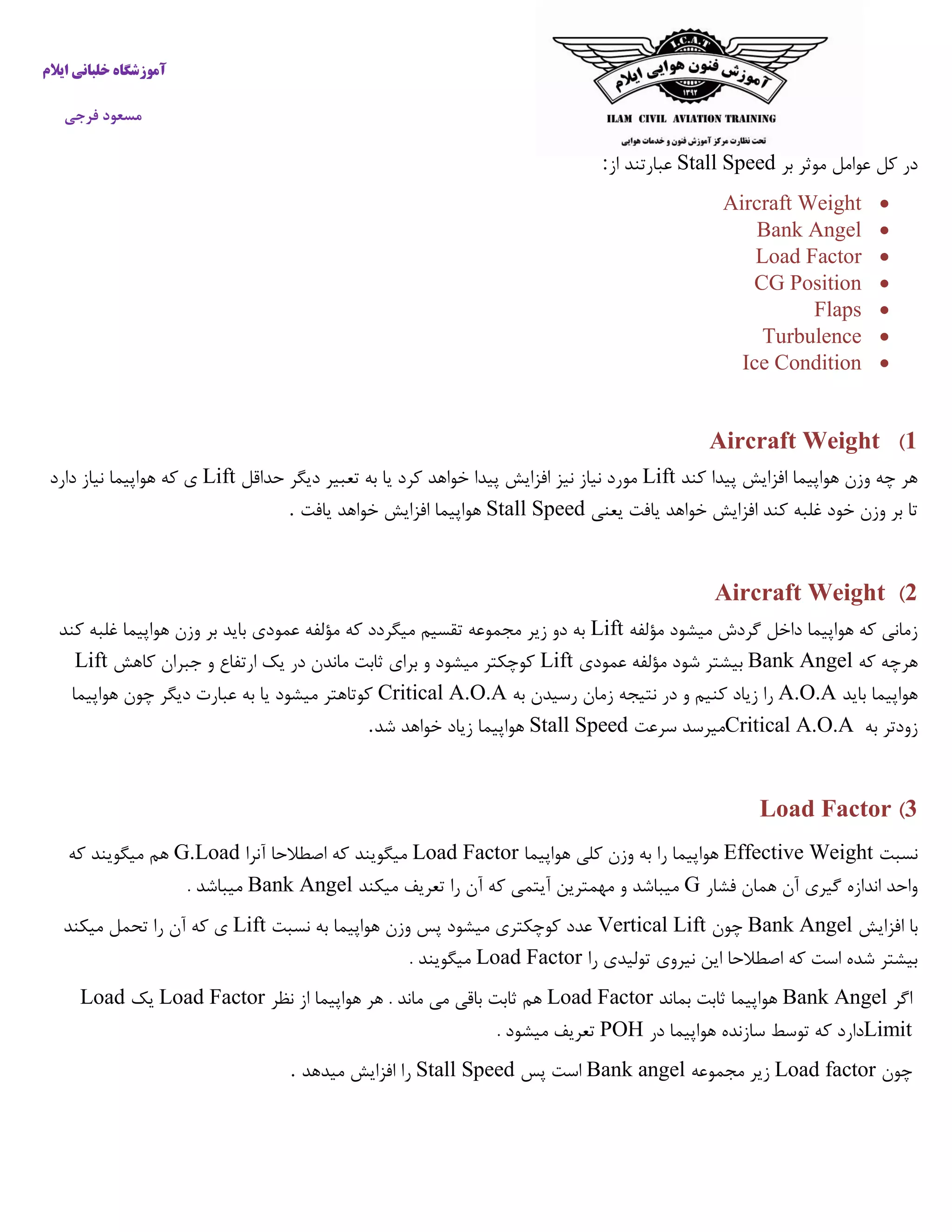 ‫ایالم‬ ‫خلبانی‬ ‫آموزشگاه‬
‫فرجی‬ ‫مسعود‬
‫بر‬ ‫موثر‬ ‫عوامل‬ ‫کل‬ ‫در‬Stall Speed‫از‬ ‫عبارتند‬:
Aircraft Weight
Bank Angel
Load Factor
CG Position
Flaps
Turbulence
Ice Condition
1)Aircraft Weight
‫کند‬ ‫پیدا‬ ‫افزایش‬ ‫هواپیما‬ ‫وزن‬ ‫چه‬ ‫هر‬Lift‫حداقل‬ ‫دیگر‬ ‫تعبیر‬ ‫به‬ ‫یا‬ ‫کرد‬ ‫خواهد‬ ‫پیدا‬ ‫افزایش‬ ‫نیز‬ ‫نیاز‬ ‫مورد‬Lift‫ی‬‫دارد‬ ‫نیاز‬ ‫هواپیما‬ ‫که‬
‫یعنی‬ ‫یافت‬ ‫خواهد‬ ‫افزایش‬ ‫کند‬ ‫غلبه‬ ‫خود‬ ‫وزن‬ ‫بر‬ ‫تا‬Stall Speed‫یافت‬ ‫خواهد‬ ‫افزایش‬ ‫هواپیما‬.
2)Aircraft Weight
‫مؤلفه‬ ‫میشود‬ ‫گردش‬ ‫داخل‬ ‫هواپیما‬ ‫که‬ ‫زمانی‬Lift‫کند‬ ‫غلبه‬ ‫هواپیما‬ ‫وزن‬ ‫بر‬ ‫باید‬ ‫عمودی‬ ‫مؤلفه‬ ‫که‬ ‫میگردد‬ ‫تقسیم‬ ‫مجموعه‬ ‫زیر‬ ‫دو‬ ‫به‬
‫که‬ ‫هرچه‬Bank Angel‫عمودی‬ ‫مؤلفه‬ ‫شود‬ ‫بیشتر‬Lift‫کاهش‬ ‫جبران‬ ‫و‬ ‫ارتفاع‬ ‫یک‬ ‫در‬ ‫ماندن‬ ‫ثابت‬ ‫برای‬ ‫و‬ ‫میشود‬ ‫کوچکتر‬Lift
‫باید‬ ‫هواپیما‬A.O.A‫به‬ ‫رسیدن‬ ‫زمان‬ ‫نتیجه‬ ‫در‬ ‫و‬ ‫کنیم‬ ‫زیاد‬ ‫را‬Critical A.O.A‫هواپیما‬ ‫چون‬ ‫دیگر‬ ‫عبارت‬ ‫به‬ ‫یا‬ ‫میشود‬ ‫کوتاهتر‬
‫به‬ ‫زودتر‬Critical A.O.A‫سرعت‬ ‫میرسد‬Stall Speed‫شد‬ ‫خواهد‬ ‫زیاد‬ ‫هواپیما‬.
3)Load Factor
‫نسبت‬Effective Weight‫هواپیما‬ ‫کلی‬ ‫وزن‬ ‫به‬ ‫را‬ ‫هواپیما‬Load Factor‫آنرا‬ ‫اصطالحا‬ ‫که‬ ‫میگویند‬G.Load‫که‬ ‫میگویند‬ ‫هم‬
‫فشار‬ ‫همان‬ ‫آن‬ ‫گیری‬ ‫اندازه‬ ‫واحد‬G‫میکند‬ ‫تعریف‬ ‫را‬ ‫آن‬ ‫که‬ ‫آیتمی‬ ‫مهمترین‬ ‫و‬ ‫میباشد‬Bank Angel. ‫میباشد‬
‫ا‬ ‫با‬‫فزایش‬Bank Angel‫چون‬Vertical Lift‫نسبت‬ ‫به‬ ‫هواپیما‬ ‫وزن‬ ‫پس‬ ‫میشود‬ ‫کوچکتری‬ ‫عدد‬Lift‫میکند‬ ‫تحمل‬ ‫را‬ ‫آن‬ ‫که‬ ‫ی‬
‫را‬ ‫تولیدی‬ ‫نیروی‬ ‫این‬ ‫اصطالحا‬ ‫که‬ ‫است‬ ‫شده‬ ‫بیشتر‬Load Factor. ‫میگویند‬
‫اگر‬Bank Angel‫بماند‬ ‫ثابت‬ ‫هواپیما‬Load Factor‫نظر‬ ‫از‬ ‫هواپیما‬ ‫هر‬ . ‫ماند‬ ‫می‬ ‫باقی‬ ‫ثابت‬ ‫هم‬Load Factor‫یک‬Load
Limit‫در‬ ‫هواپیما‬ ‫سازنده‬ ‫توسط‬ ‫که‬ ‫دارد‬POH. ‫میشود‬ ‫تعریف‬
‫چون‬Load factor‫مجموعه‬ ‫زیر‬Bank angel‫پس‬ ‫است‬Stall Speed‫میدهد‬ ‫افزایش‬ ‫را‬.
 