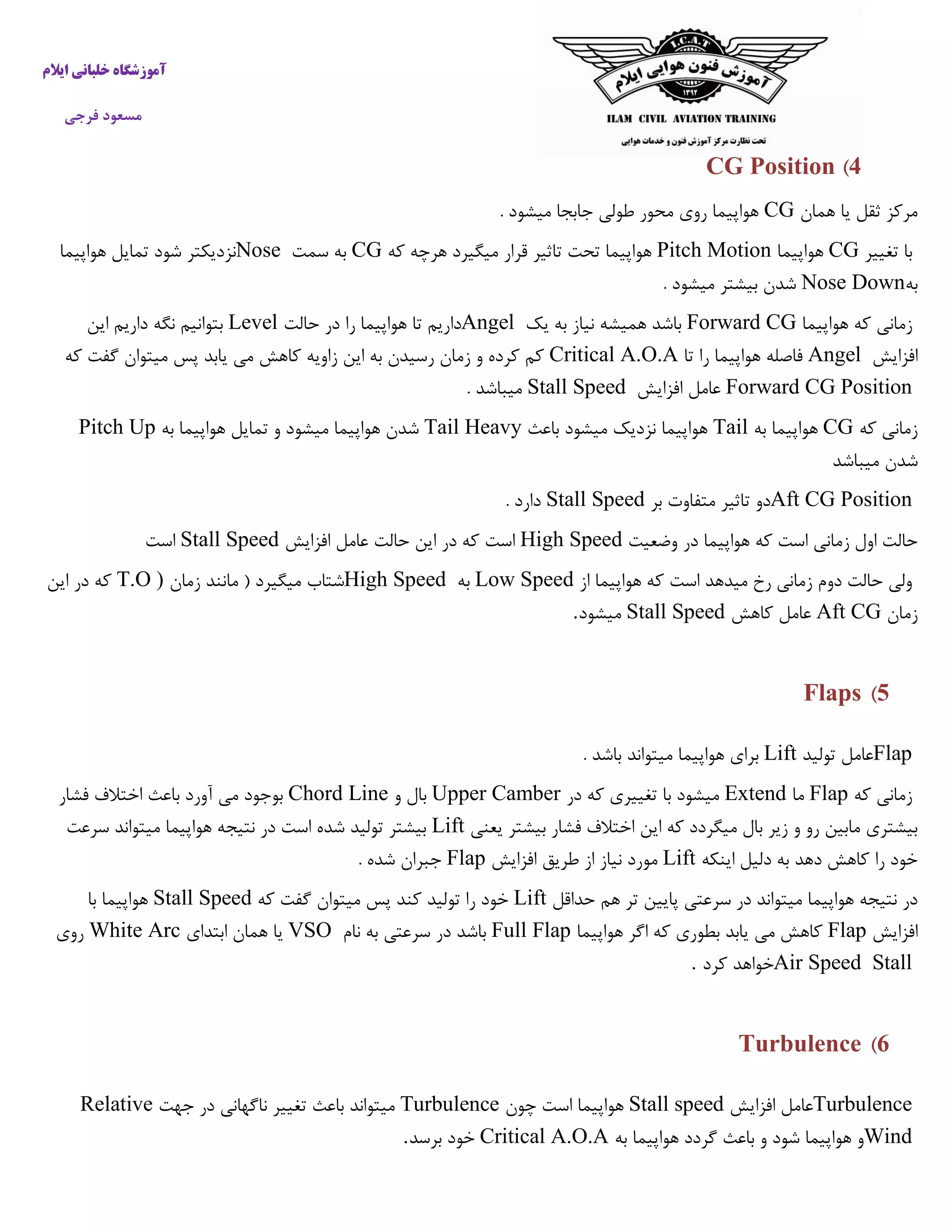 ‫ایالم‬ ‫خلبانی‬ ‫آموزشگاه‬
‫فرجی‬ ‫مسعود‬
4)CG Position
‫همان‬ ‫یا‬ ‫ثقل‬ ‫مرکز‬CG. ‫میشود‬ ‫جابجا‬ ‫طولی‬ ‫محور‬ ‫روی‬ ‫هواپیما‬
‫تغییر‬ ‫با‬CG‫هواپیما‬Pitch Motion‫که‬ ‫هرچه‬ ‫میگیرد‬ ‫قرار‬ ‫تاثیر‬ ‫تحت‬ ‫هواپیما‬CG‫سمت‬ ‫به‬Nose‫هواپیما‬ ‫تمایل‬ ‫شود‬ ‫نزدیکتر‬
‫به‬Nose Down. ‫میشود‬ ‫بیشتر‬ ‫شدن‬
‫هواپیما‬ ‫که‬ ‫زمانی‬Forward CG‫یک‬ ‫به‬ ‫نیاز‬ ‫همیشه‬ ‫باشد‬Angel‫حالت‬ ‫در‬ ‫را‬ ‫هواپیما‬ ‫تا‬ ‫داریم‬Level‫این‬ ‫داریم‬ ‫نگه‬ ‫بتوانیم‬
‫افزایش‬Angel‫تا‬ ‫را‬ ‫هواپیما‬ ‫فاصله‬Critical A.O.A‫که‬ ‫گفت‬ ‫میتوان‬ ‫پس‬ ‫یابد‬ ‫می‬ ‫کاهش‬ ‫زاویه‬ ‫این‬ ‫به‬ ‫رسیدن‬ ‫زمان‬ ‫و‬ ‫کرده‬ ‫کم‬
Forward CG Position‫افزایش‬ ‫عامل‬Stall Speed. ‫میباشد‬
‫که‬ ‫زمانی‬CG‫به‬ ‫هواپیما‬Tail‫باعث‬ ‫میشود‬ ‫نزدیک‬ ‫هواپیما‬Tail Heavy‫به‬ ‫هواپیما‬ ‫تمایل‬ ‫و‬ ‫میشود‬ ‫هواپیما‬ ‫شدن‬Pitch Up
‫میباشد‬ ‫شدن‬
Aft CG Position‫بر‬ ‫متفاوت‬ ‫تاثیر‬ ‫دو‬Stall Speed. ‫دارد‬
‫وضعیت‬ ‫در‬ ‫هواپیما‬ ‫که‬ ‫است‬ ‫زمانی‬ ‫اول‬ ‫حالت‬High Speed‫افزایش‬ ‫عامل‬ ‫حالت‬ ‫این‬ ‫در‬ ‫که‬ ‫است‬Stall Speed‫است‬
‫از‬ ‫هواپیما‬ ‫که‬ ‫است‬ ‫میدهد‬ ‫رخ‬ ‫زمانی‬ ‫دوم‬ ‫حالت‬ ‫ولی‬Low Speed‫به‬High Speed‫زمان‬ ‫مانند‬ ( ‫میگیرد‬ ‫شتاب‬T.O )‫ک‬‫این‬ ‫در‬ ‫ه‬
‫زمان‬Aft CG‫کاهش‬ ‫عامل‬Stall Speed‫میشود‬.
5)Flaps
Flap‫تولید‬ ‫عامل‬Lift. ‫باشد‬ ‫میتواند‬ ‫هواپیما‬ ‫برای‬
‫که‬ ‫زمانی‬Flap‫ما‬Extend‫در‬ ‫که‬ ‫تغییری‬ ‫با‬ ‫میشود‬Upper Camber‫و‬ ‫بال‬Chord Line‫فشار‬ ‫اختالف‬ ‫باعث‬ ‫آورد‬ ‫می‬ ‫بوجود‬
‫این‬ ‫که‬ ‫میگردد‬ ‫بال‬ ‫زیر‬ ‫و‬ ‫رو‬ ‫مابین‬ ‫بیشتری‬‫یعنی‬ ‫بیشتر‬ ‫فشار‬ ‫اختالف‬Lift‫سرعت‬ ‫میتواند‬ ‫هواپیما‬ ‫نتیجه‬ ‫در‬ ‫است‬ ‫شده‬ ‫تولید‬ ‫بیشتر‬
‫اینکه‬ ‫دلیل‬ ‫به‬ ‫دهد‬ ‫کاهش‬ ‫را‬ ‫خود‬Lift‫افزایش‬ ‫طریق‬ ‫از‬ ‫نیاز‬ ‫مورد‬Flap. ‫شده‬ ‫جبران‬
‫حداقل‬ ‫هم‬ ‫تر‬ ‫پایین‬ ‫سرعتی‬ ‫در‬ ‫میتواند‬ ‫هواپیما‬ ‫نتیجه‬ ‫در‬Lift‫که‬ ‫گفت‬ ‫میتوان‬ ‫پس‬ ‫کند‬ ‫تولید‬ ‫را‬ ‫خود‬Stall Speed‫با‬ ‫هواپیما‬
‫افزایش‬Flap‫هواپیما‬ ‫اگر‬ ‫که‬ ‫بطوری‬ ‫یابد‬ ‫می‬ ‫کاهش‬Full Flap‫نام‬ ‫به‬ ‫سرعتی‬ ‫در‬ ‫باشد‬VSO‫ابتدای‬ ‫همان‬ ‫یا‬White Arc‫روی‬
Air Speed Stall‫کرد‬ ‫خواهد‬.
6)Turbulence
Turbulence‫افزایش‬ ‫عامل‬Stall speed‫چون‬ ‫است‬ ‫هواپیما‬Turbulence‫ناگهانی‬ ‫تغییر‬ ‫باعث‬ ‫میتواند‬‫جهت‬ ‫در‬Relative
Wind‫به‬ ‫هواپیما‬ ‫گردد‬ ‫باعث‬ ‫و‬ ‫شود‬ ‫هواپیما‬ ‫و‬Critical A.O.A‫برسد‬ ‫خود‬.
 