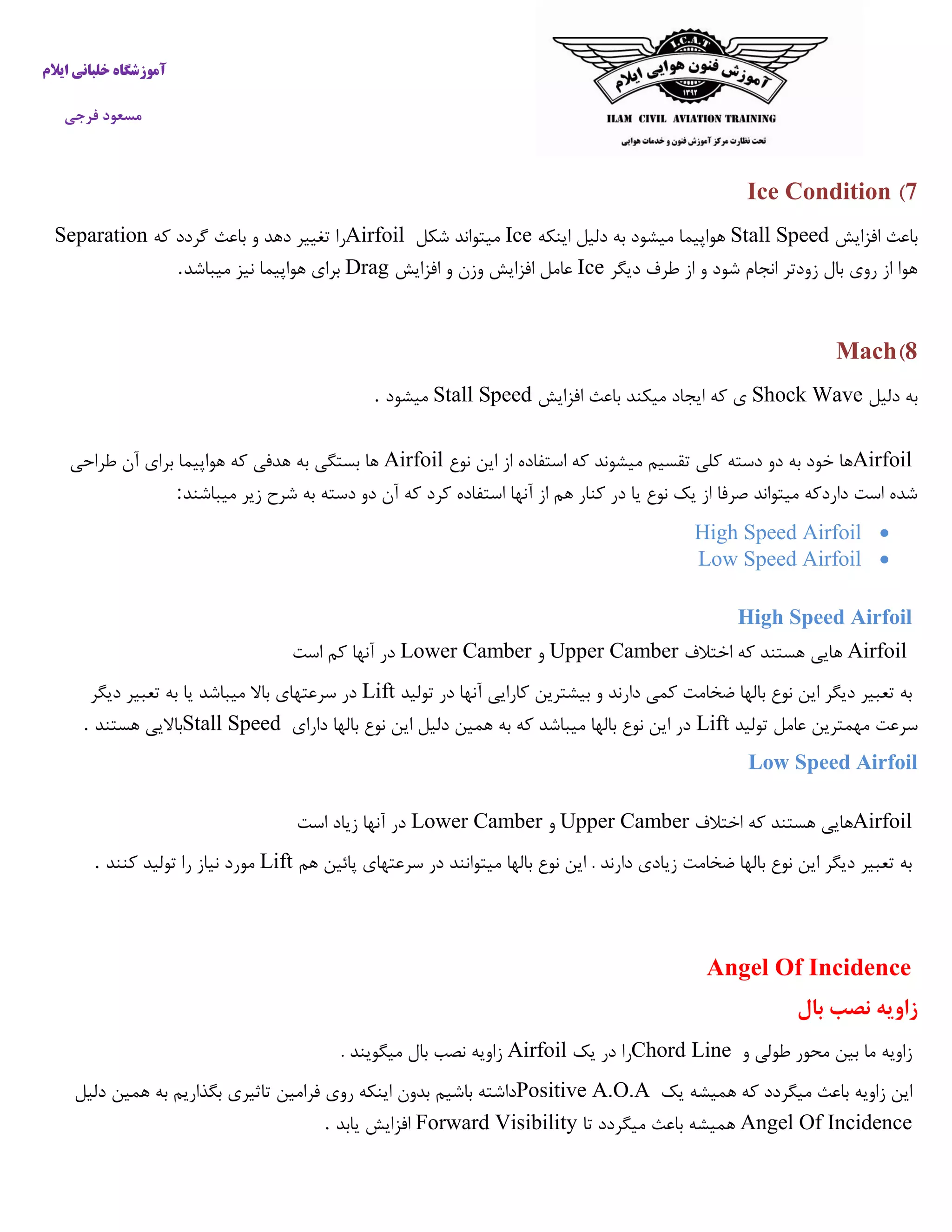 ‫ایالم‬ ‫خلبانی‬ ‫آموزشگاه‬
‫فرجی‬ ‫مسعود‬
7)Ice Condition
‫افزایش‬ ‫باعث‬Stall Speed‫اینکه‬ ‫دلیل‬ ‫به‬ ‫میشود‬ ‫هواپیما‬Ice‫شکل‬ ‫میتواند‬Airfoil‫که‬ ‫گردد‬ ‫باعث‬ ‫و‬ ‫دهد‬ ‫تغییر‬ ‫را‬Separation
‫دیگر‬ ‫طرف‬ ‫از‬ ‫و‬ ‫شود‬ ‫انجام‬ ‫زودتر‬ ‫بال‬ ‫روی‬ ‫از‬ ‫هوا‬Ice‫افزایش‬ ‫و‬ ‫وزن‬ ‫افزایش‬ ‫عامل‬Drag‫میباشد‬ ‫نیز‬ ‫هواپیما‬ ‫برای‬.
8)Mach
‫دلیل‬ ‫به‬Shock Wave‫افزایش‬ ‫باعث‬ ‫میکند‬ ‫ایجاد‬ ‫که‬ ‫ی‬Stall Speed‫میشود‬.
Airfoil‫نوع‬ ‫این‬ ‫از‬ ‫استفاده‬ ‫که‬ ‫میشوند‬ ‫تقسیم‬ ‫کلی‬ ‫دسته‬ ‫دو‬ ‫به‬ ‫خود‬ ‫ها‬Airfoil‫طراحی‬ ‫آن‬ ‫برای‬ ‫هواپیما‬ ‫که‬ ‫هدفی‬ ‫به‬ ‫بستگی‬ ‫ها‬
‫میباشند‬ ‫زیر‬ ‫شرح‬ ‫به‬ ‫دسته‬ ‫دو‬ ‫آن‬ ‫که‬ ‫کرد‬ ‫استفاده‬ ‫آنها‬ ‫از‬ ‫هم‬ ‫کنار‬ ‫در‬ ‫یا‬ ‫نوع‬ ‫یک‬ ‫از‬ ‫صرفا‬ ‫میتواند‬ ‫داردکه‬ ‫است‬ ‫شده‬:
High Speed Airfoil
Low Speed Airfoil
High Speed Airfoil
Airfoil‫اختالف‬ ‫که‬ ‫هستند‬ ‫هایی‬Upper Camber‫و‬Lower Camber‫است‬ ‫کم‬ ‫آنها‬ ‫در‬
‫تولید‬ ‫در‬ ‫آنها‬ ‫کارایی‬ ‫بیشترین‬ ‫و‬ ‫دارند‬ ‫کمی‬ ‫ضخامت‬ ‫بالها‬ ‫نوع‬ ‫این‬ ‫دیگر‬ ‫تعبیر‬ ‫به‬Lift‫دیگر‬ ‫تعبیر‬ ‫به‬ ‫یا‬ ‫میباشد‬ ‫باال‬ ‫سرعتهای‬ ‫در‬
‫تولید‬ ‫عامل‬ ‫مهمترین‬ ‫سرعت‬Lift‫دارای‬ ‫بالها‬ ‫نوع‬ ‫این‬ ‫دلیل‬ ‫همین‬ ‫به‬ ‫که‬ ‫میباشد‬ ‫بالها‬ ‫نوع‬ ‫این‬ ‫در‬Stall Speed‫ه‬ ‫باالیی‬‫ستند‬.
Low Speed Airfoil
Airfoil‫اختالف‬ ‫که‬ ‫هستند‬ ‫هایی‬Upper Camber‫و‬Lower Camber‫است‬ ‫زیاد‬ ‫آنها‬ ‫در‬
‫هم‬ ‫پائین‬ ‫سرعتهای‬ ‫در‬ ‫میتوانند‬ ‫بالها‬ ‫نوع‬ ‫این‬ . ‫دارند‬ ‫زیادی‬ ‫ضخامت‬ ‫بالها‬ ‫نوع‬ ‫این‬ ‫دیگر‬ ‫تعبیر‬ ‫به‬Lift‫کنند‬ ‫تولید‬ ‫را‬ ‫نیاز‬ ‫مورد‬.
Angel Of Incidence
‫نصب‬ ‫زاویه‬‫بال‬
‫و‬ ‫طولی‬ ‫محور‬ ‫بین‬ ‫ما‬ ‫زاویه‬Chord Line‫یک‬ ‫در‬ ‫را‬Airfoil‫بال‬ ‫نصب‬ ‫زاویه‬. ‫میگویند‬
‫یک‬ ‫همیشه‬ ‫که‬ ‫میگردد‬ ‫باعث‬ ‫زاویه‬ ‫این‬Positive A.O.A‫دلیل‬ ‫همین‬ ‫به‬ ‫بگذاریم‬ ‫تاثیری‬ ‫فرامین‬ ‫روی‬ ‫اینکه‬ ‫بدون‬ ‫باشیم‬ ‫داشته‬
Angel Of Incidence‫تا‬ ‫میگردد‬ ‫باعث‬ ‫همیشه‬Forward Visibility‫یابد‬ ‫افزایش‬.
 